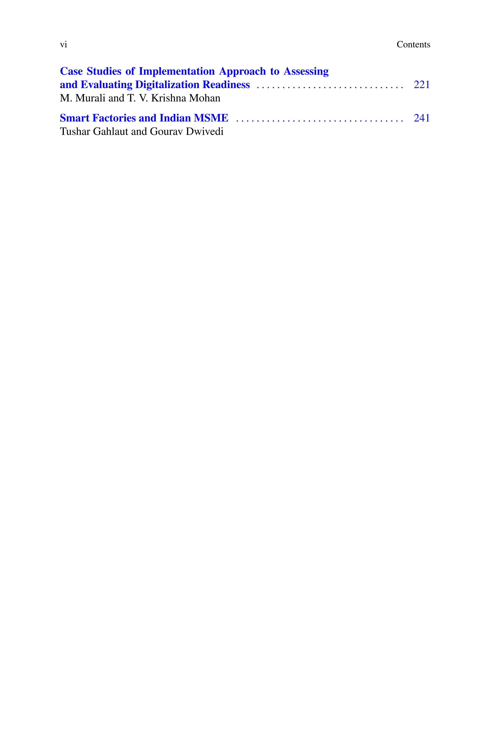 vi Contents
Case Studies of Implementation Approach to Assessing
and Evaluating Digitalization Readiness . . . . . . . . . . . . . . . . . . . . . . . . . . . . . 221
M. Murali and T. V. Krishna Mohan
Smart Factories and Indian MSME . . . . . . . . . . . . . . . . . . . . . . . . . . . . . . . . . 241
Tushar Gahlaut and Gourav Dwivedi
 