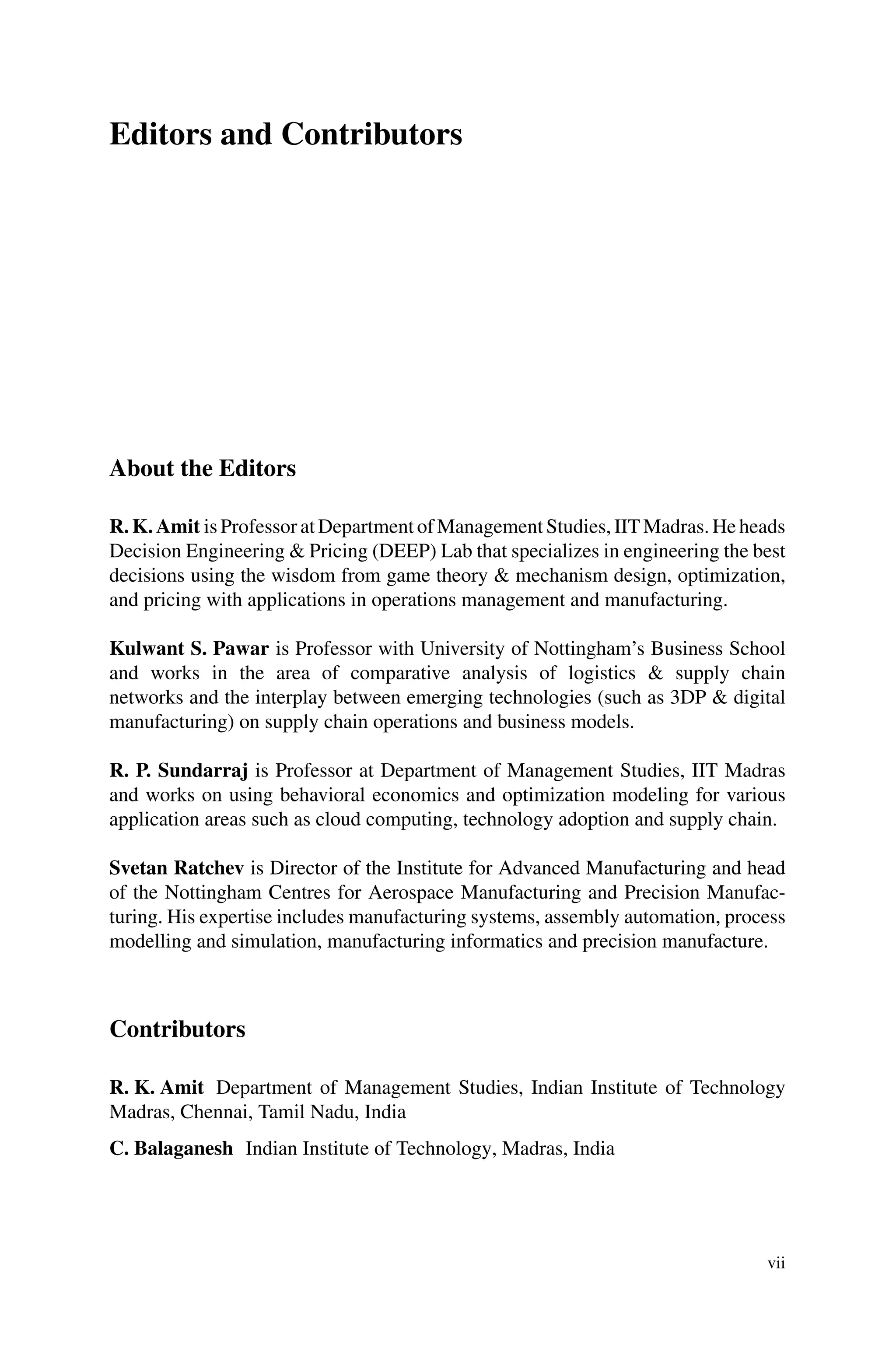 Editors and Contributors
About the Editors
R. K. Amit is Professor at Department of Management Studies, IIT Madras. He heads
Decision Engineering & Pricing (DEEP) Lab that specializes in engineering the best
decisions using the wisdom from game theory & mechanism design, optimization,
and pricing with applications in operations management and manufacturing.
Kulwant S. Pawar is Professor with University of Nottingham’s Business School
and works in the area of comparative analysis of logistics & supply chain
networks and the interplay between emerging technologies (such as 3DP & digital
manufacturing) on supply chain operations and business models.
R. P. Sundarraj is Professor at Department of Management Studies, IIT Madras
and works on using behavioral economics and optimization modeling for various
application areas such as cloud computing, technology adoption and supply chain.
Svetan Ratchev is Director of the Institute for Advanced Manufacturing and head
of the Nottingham Centres for Aerospace Manufacturing and Precision Manufac-
turing. His expertise includes manufacturing systems, assembly automation, process
modelling and simulation, manufacturing informatics and precision manufacture.
Contributors
R. K. Amit Department of Management Studies, Indian Institute of Technology
Madras, Chennai, Tamil Nadu, India
C. Balaganesh Indian Institute of Technology, Madras, India
vii
 
