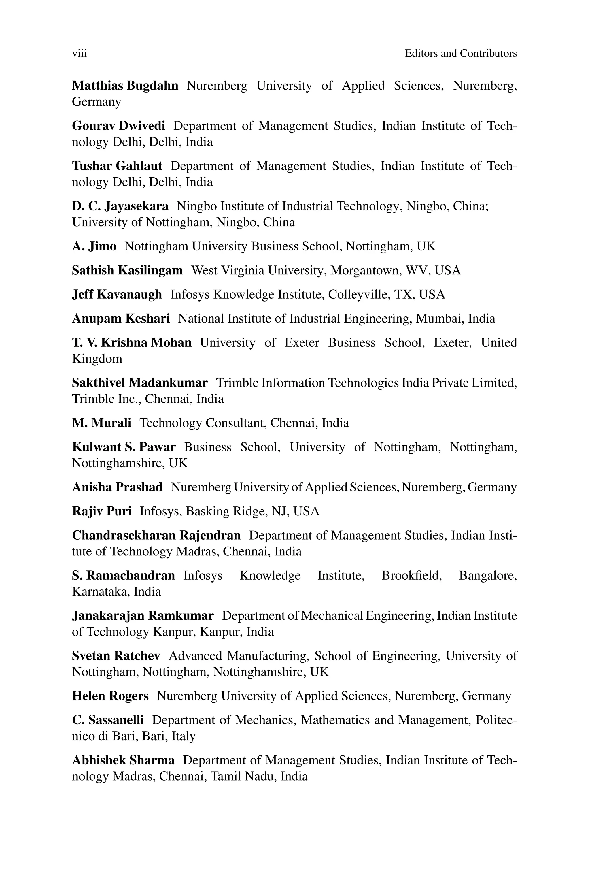 viii Editors and Contributors
Matthias Bugdahn Nuremberg University of Applied Sciences, Nuremberg,
Germany
Gourav Dwivedi Department of Management Studies, Indian Institute of Tech-
nology Delhi, Delhi, India
Tushar Gahlaut Department of Management Studies, Indian Institute of Tech-
nology Delhi, Delhi, India
D. C. Jayasekara Ningbo Institute of Industrial Technology, Ningbo, China;
University of Nottingham, Ningbo, China
A. Jimo Nottingham University Business School, Nottingham, UK
Sathish Kasilingam West Virginia University, Morgantown, WV, USA
Jeff Kavanaugh Infosys Knowledge Institute, Colleyville, TX, USA
Anupam Keshari National Institute of Industrial Engineering, Mumbai, India
T. V. Krishna Mohan University of Exeter Business School, Exeter, United
Kingdom
Sakthivel Madankumar Trimble Information Technologies India Private Limited,
Trimble Inc., Chennai, India
M. Murali Technology Consultant, Chennai, India
Kulwant S. Pawar Business School, University of Nottingham, Nottingham,
Nottinghamshire, UK
Anisha Prashad NurembergUniversityofAppliedSciences,Nuremberg,Germany
Rajiv Puri Infosys, Basking Ridge, NJ, USA
Chandrasekharan Rajendran Department of Management Studies, Indian Insti-
tute of Technology Madras, Chennai, India
S. Ramachandran Infosys Knowledge Institute, Brookfield, Bangalore,
Karnataka, India
Janakarajan Ramkumar Department of Mechanical Engineering, Indian Institute
of Technology Kanpur, Kanpur, India
Svetan Ratchev Advanced Manufacturing, School of Engineering, University of
Nottingham, Nottingham, Nottinghamshire, UK
Helen Rogers Nuremberg University of Applied Sciences, Nuremberg, Germany
C. Sassanelli Department of Mechanics, Mathematics and Management, Politec-
nico di Bari, Bari, Italy
Abhishek Sharma Department of Management Studies, Indian Institute of Tech-
nology Madras, Chennai, Tamil Nadu, India
 