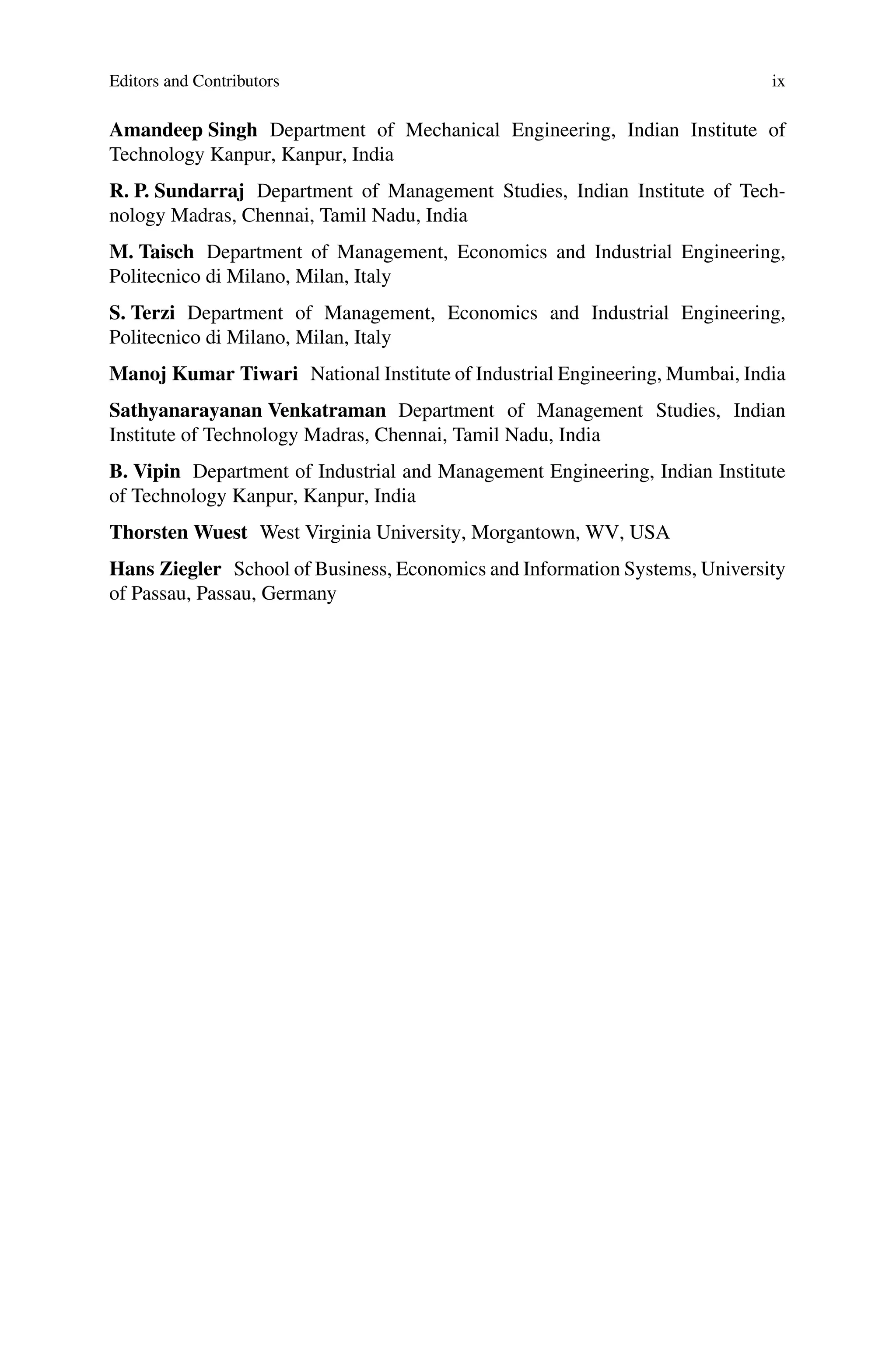 Editors and Contributors ix
Amandeep Singh Department of Mechanical Engineering, Indian Institute of
Technology Kanpur, Kanpur, India
R. P. Sundarraj Department of Management Studies, Indian Institute of Tech-
nology Madras, Chennai, Tamil Nadu, India
M. Taisch Department of Management, Economics and Industrial Engineering,
Politecnico di Milano, Milan, Italy
S. Terzi Department of Management, Economics and Industrial Engineering,
Politecnico di Milano, Milan, Italy
Manoj Kumar Tiwari National Institute of Industrial Engineering, Mumbai, India
Sathyanarayanan Venkatraman Department of Management Studies, Indian
Institute of Technology Madras, Chennai, Tamil Nadu, India
B. Vipin Department of Industrial and Management Engineering, Indian Institute
of Technology Kanpur, Kanpur, India
Thorsten Wuest West Virginia University, Morgantown, WV, USA
Hans Ziegler School of Business, Economics and Information Systems, University
of Passau, Passau, Germany
 