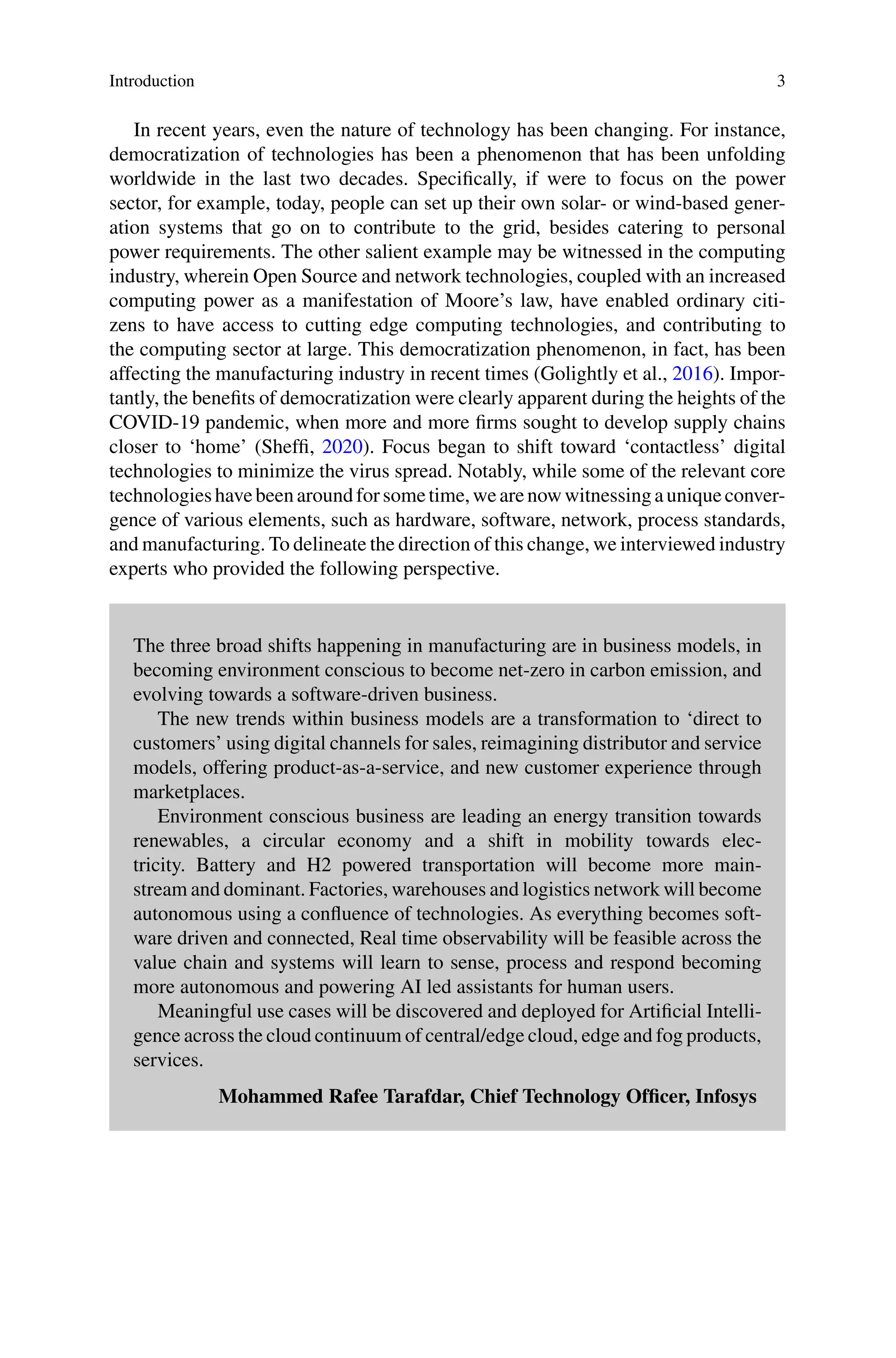 Introduction 3
In recent years, even the nature of technology has been changing. For instance,
democratization of technologies has been a phenomenon that has been unfolding
worldwide in the last two decades. Specifically, if were to focus on the power
sector, for example, today, people can set up their own solar- or wind-based gener-
ation systems that go on to contribute to the grid, besides catering to personal
power requirements. The other salient example may be witnessed in the computing
industry, wherein Open Source and network technologies, coupled with an increased
computing power as a manifestation of Moore’s law, have enabled ordinary citi-
zens to have access to cutting edge computing technologies, and contributing to
the computing sector at large. This democratization phenomenon, in fact, has been
affecting the manufacturing industry in recent times (Golightly et al., 2016). Impor-
tantly, the benefits of democratization were clearly apparent during the heights of the
COVID-19 pandemic, when more and more firms sought to develop supply chains
closer to ‘home’ (Sheffi, 2020). Focus began to shift toward ‘contactless’ digital
technologies to minimize the virus spread. Notably, while some of the relevant core
technologieshavebeenaroundforsometime,wearenowwitnessingauniqueconver-
gence of various elements, such as hardware, software, network, process standards,
and manufacturing. To delineate the direction of this change, we interviewed industry
experts who provided the following perspective.
The three broad shifts happening in manufacturing are in business models, in
becoming environment conscious to become net-zero in carbon emission, and
evolving towards a software-driven business.
The new trends within business models are a transformation to ‘direct to
customers’ using digital channels for sales, reimagining distributor and service
models, offering product-as-a-service, and new customer experience through
marketplaces.
Environment conscious business are leading an energy transition towards
renewables, a circular economy and a shift in mobility towards elec-
tricity. Battery and H2 powered transportation will become more main-
stream and dominant. Factories, warehouses and logistics network will become
autonomous using a confluence of technologies. As everything becomes soft-
ware driven and connected, Real time observability will be feasible across the
value chain and systems will learn to sense, process and respond becoming
more autonomous and powering AI led assistants for human users.
Meaningful use cases will be discovered and deployed for Artificial Intelli-
gence across the cloud continuum of central/edge cloud, edge and fog products,
services.
Mohammed Rafee Tarafdar, Chief Technology Officer, Infosys
 