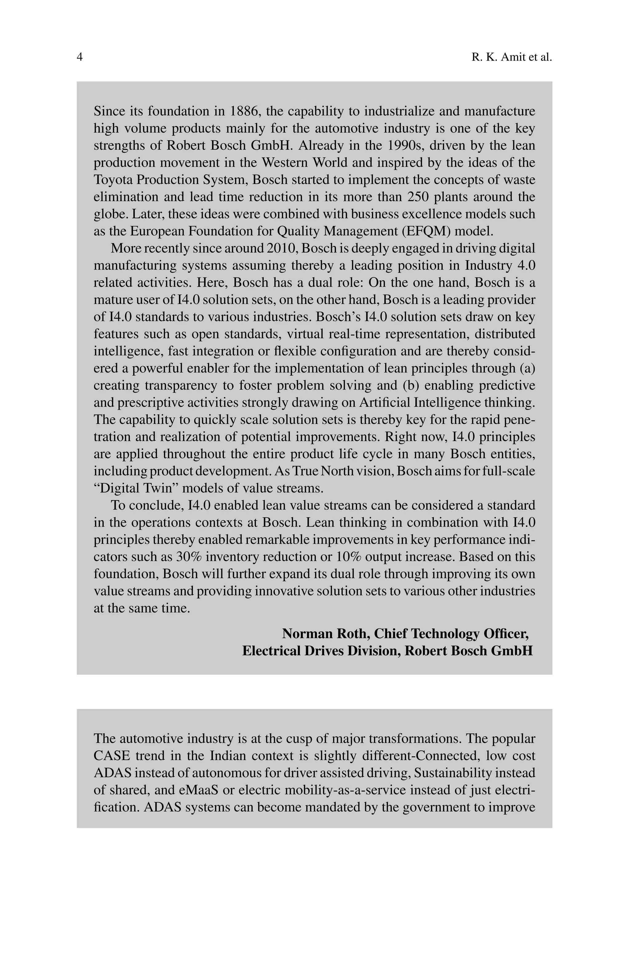 4 R. K. Amit et al.
Since its foundation in 1886, the capability to industrialize and manufacture
high volume products mainly for the automotive industry is one of the key
strengths of Robert Bosch GmbH. Already in the 1990s, driven by the lean
production movement in the Western World and inspired by the ideas of the
Toyota Production System, Bosch started to implement the concepts of waste
elimination and lead time reduction in its more than 250 plants around the
globe. Later, these ideas were combined with business excellence models such
as the European Foundation for Quality Management (EFQM) model.
More recently since around 2010, Bosch is deeply engaged in driving digital
manufacturing systems assuming thereby a leading position in Industry 4.0
related activities. Here, Bosch has a dual role: On the one hand, Bosch is a
mature user of I4.0 solution sets, on the other hand, Bosch is a leading provider
of I4.0 standards to various industries. Bosch’s I4.0 solution sets draw on key
features such as open standards, virtual real-time representation, distributed
intelligence, fast integration or flexible configuration and are thereby consid-
ered a powerful enabler for the implementation of lean principles through (a)
creating transparency to foster problem solving and (b) enabling predictive
and prescriptive activities strongly drawing on Artificial Intelligence thinking.
The capability to quickly scale solution sets is thereby key for the rapid pene-
tration and realization of potential improvements. Right now, I4.0 principles
are applied throughout the entire product life cycle in many Bosch entities,
includingproductdevelopment.AsTrueNorthvision,Boschaimsforfull-scale
“Digital Twin” models of value streams.
To conclude, I4.0 enabled lean value streams can be considered a standard
in the operations contexts at Bosch. Lean thinking in combination with I4.0
principles thereby enabled remarkable improvements in key performance indi-
cators such as 30% inventory reduction or 10% output increase. Based on this
foundation, Bosch will further expand its dual role through improving its own
value streams and providing innovative solution sets to various other industries
at the same time.
Norman Roth, Chief Technology Officer,
Electrical Drives Division, Robert Bosch GmbH
The automotive industry is at the cusp of major transformations. The popular
CASE trend in the Indian context is slightly different-Connected, low cost
ADAS instead of autonomous for driver assisted driving, Sustainability instead
of shared, and eMaaS or electric mobility-as-a-service instead of just electri-
fication. ADAS systems can become mandated by the government to improve
 