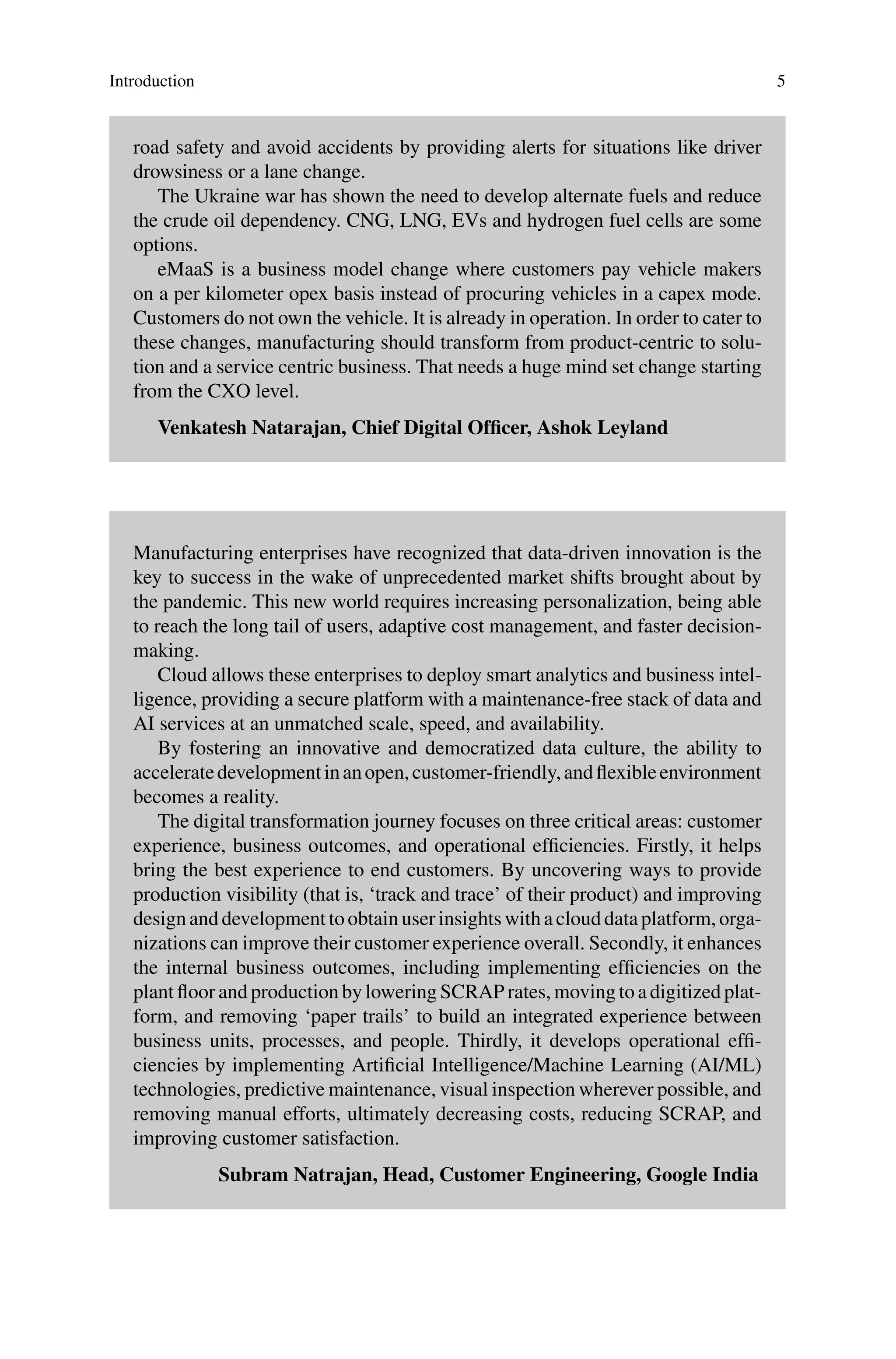 Introduction 5
road safety and avoid accidents by providing alerts for situations like driver
drowsiness or a lane change.
The Ukraine war has shown the need to develop alternate fuels and reduce
the crude oil dependency. CNG, LNG, EVs and hydrogen fuel cells are some
options.
eMaaS is a business model change where customers pay vehicle makers
on a per kilometer opex basis instead of procuring vehicles in a capex mode.
Customers do not own the vehicle. It is already in operation. In order to cater to
these changes, manufacturing should transform from product-centric to solu-
tion and a service centric business. That needs a huge mind set change starting
from the CXO level.
Venkatesh Natarajan, Chief Digital Officer, Ashok Leyland
Manufacturing enterprises have recognized that data-driven innovation is the
key to success in the wake of unprecedented market shifts brought about by
the pandemic. This new world requires increasing personalization, being able
to reach the long tail of users, adaptive cost management, and faster decision-
making.
Cloud allows these enterprises to deploy smart analytics and business intel-
ligence, providing a secure platform with a maintenance-free stack of data and
AI services at an unmatched scale, speed, and availability.
By fostering an innovative and democratized data culture, the ability to
acceleratedevelopmentinanopen,customer-friendly,andflexibleenvironment
becomes a reality.
The digital transformation journey focuses on three critical areas: customer
experience, business outcomes, and operational efficiencies. Firstly, it helps
bring the best experience to end customers. By uncovering ways to provide
production visibility (that is, ‘track and trace’ of their product) and improving
design and development to obtain user insights with a cloud data platform, orga-
nizations can improve their customer experience overall. Secondly, it enhances
the internal business outcomes, including implementing efficiencies on the
plant floor and production by lowering SCRAP rates, moving to a digitized plat-
form, and removing ‘paper trails’ to build an integrated experience between
business units, processes, and people. Thirdly, it develops operational effi-
ciencies by implementing Artificial Intelligence/Machine Learning (AI/ML)
technologies, predictive maintenance, visual inspection wherever possible, and
removing manual efforts, ultimately decreasing costs, reducing SCRAP, and
improving customer satisfaction.
Subram Natrajan, Head, Customer Engineering, Google India
 