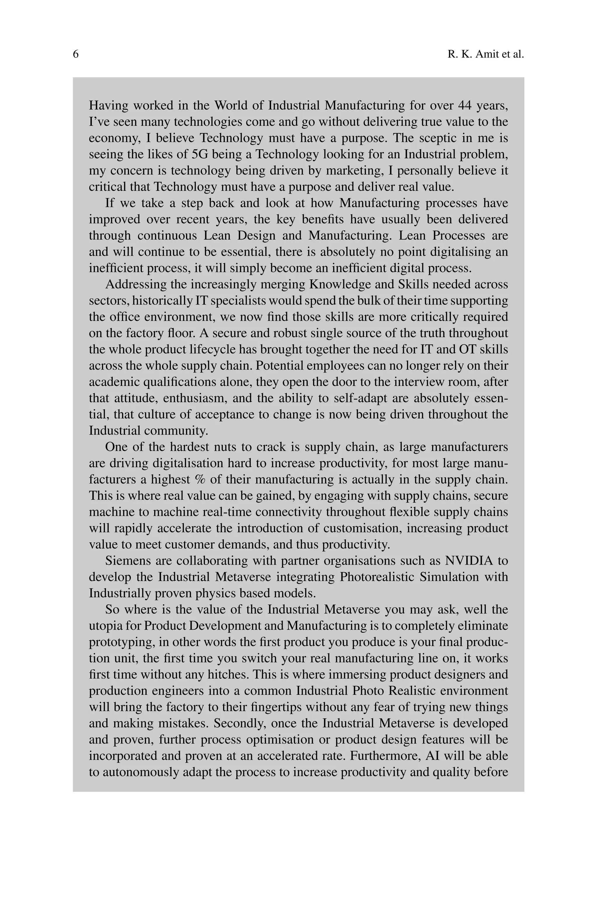 6 R. K. Amit et al.
Having worked in the World of Industrial Manufacturing for over 44 years,
I’ve seen many technologies come and go without delivering true value to the
economy, I believe Technology must have a purpose. The sceptic in me is
seeing the likes of 5G being a Technology looking for an Industrial problem,
my concern is technology being driven by marketing, I personally believe it
critical that Technology must have a purpose and deliver real value.
If we take a step back and look at how Manufacturing processes have
improved over recent years, the key benefits have usually been delivered
through continuous Lean Design and Manufacturing. Lean Processes are
and will continue to be essential, there is absolutely no point digitalising an
inefficient process, it will simply become an inefficient digital process.
Addressing the increasingly merging Knowledge and Skills needed across
sectors, historically IT specialists would spend the bulk of their time supporting
the office environment, we now find those skills are more critically required
on the factory floor. A secure and robust single source of the truth throughout
the whole product lifecycle has brought together the need for IT and OT skills
across the whole supply chain. Potential employees can no longer rely on their
academic qualifications alone, they open the door to the interview room, after
that attitude, enthusiasm, and the ability to self-adapt are absolutely essen-
tial, that culture of acceptance to change is now being driven throughout the
Industrial community.
One of the hardest nuts to crack is supply chain, as large manufacturers
are driving digitalisation hard to increase productivity, for most large manu-
facturers a highest % of their manufacturing is actually in the supply chain.
This is where real value can be gained, by engaging with supply chains, secure
machine to machine real-time connectivity throughout flexible supply chains
will rapidly accelerate the introduction of customisation, increasing product
value to meet customer demands, and thus productivity.
Siemens are collaborating with partner organisations such as NVIDIA to
develop the Industrial Metaverse integrating Photorealistic Simulation with
Industrially proven physics based models.
So where is the value of the Industrial Metaverse you may ask, well the
utopia for Product Development and Manufacturing is to completely eliminate
prototyping, in other words the first product you produce is your final produc-
tion unit, the first time you switch your real manufacturing line on, it works
first time without any hitches. This is where immersing product designers and
production engineers into a common Industrial Photo Realistic environment
will bring the factory to their fingertips without any fear of trying new things
and making mistakes. Secondly, once the Industrial Metaverse is developed
and proven, further process optimisation or product design features will be
incorporated and proven at an accelerated rate. Furthermore, AI will be able
to autonomously adapt the process to increase productivity and quality before
 