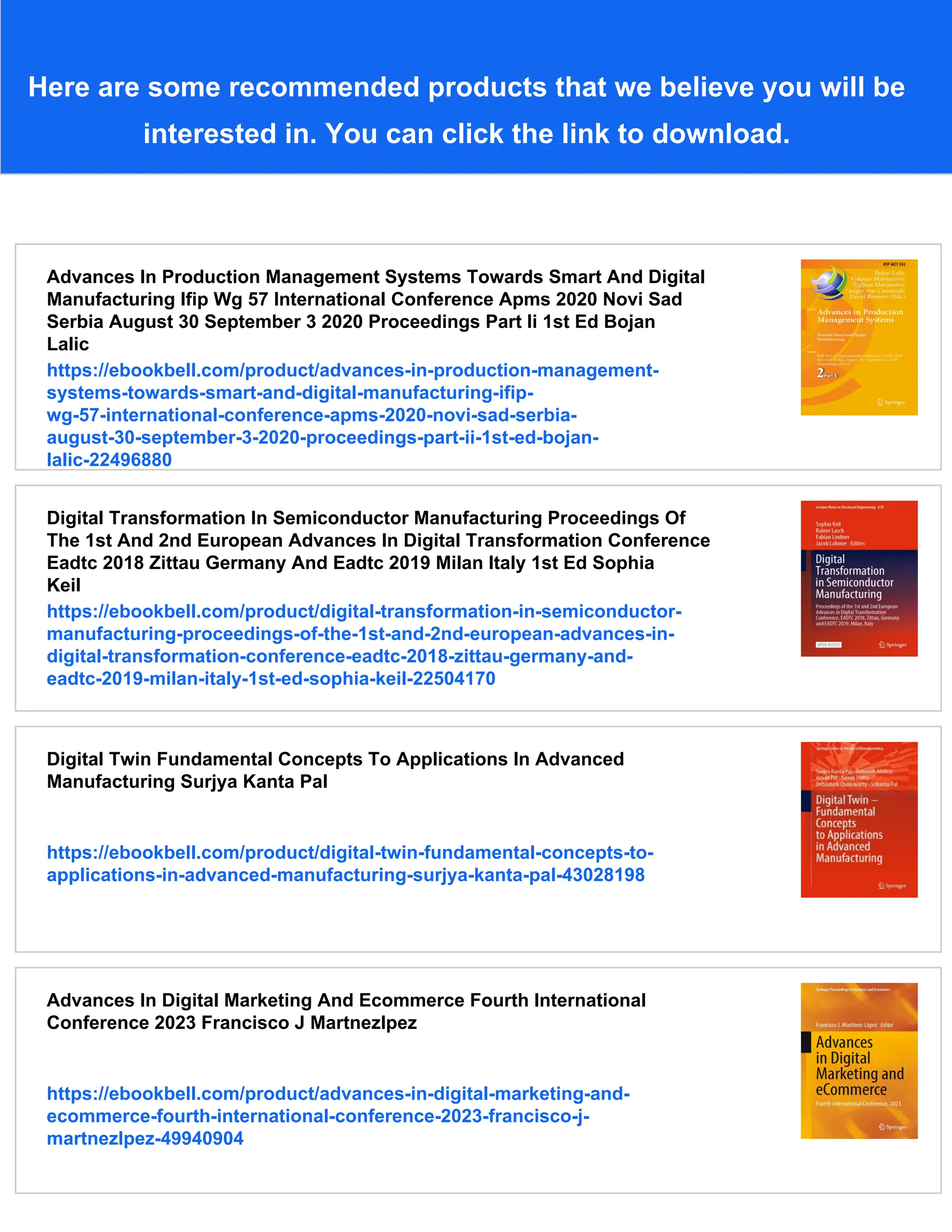 Here are some recommended products that we believe you will be
interested in. You can click the link to download.
Advances In Production Management Systems Towards Smart And Digital
Manufacturing Ifip Wg 57 International Conference Apms 2020 Novi Sad
Serbia August 30 September 3 2020 Proceedings Part Ii 1st Ed Bojan
Lalic
https://ebookbell.com/product/advances-in-production-management-
systems-towards-smart-and-digital-manufacturing-ifip-
wg-57-international-conference-apms-2020-novi-sad-serbia-
august-30-september-3-2020-proceedings-part-ii-1st-ed-bojan-
lalic-22496880
Digital Transformation In Semiconductor Manufacturing Proceedings Of
The 1st And 2nd European Advances In Digital Transformation Conference
Eadtc 2018 Zittau Germany And Eadtc 2019 Milan Italy 1st Ed Sophia
Keil
https://ebookbell.com/product/digital-transformation-in-semiconductor-
manufacturing-proceedings-of-the-1st-and-2nd-european-advances-in-
digital-transformation-conference-eadtc-2018-zittau-germany-and-
eadtc-2019-milan-italy-1st-ed-sophia-keil-22504170
Digital Twin Fundamental Concepts To Applications In Advanced
Manufacturing Surjya Kanta Pal
https://ebookbell.com/product/digital-twin-fundamental-concepts-to-
applications-in-advanced-manufacturing-surjya-kanta-pal-43028198
Advances In Digital Marketing And Ecommerce Fourth International
Conference 2023 Francisco J Martnezlpez
https://ebookbell.com/product/advances-in-digital-marketing-and-
ecommerce-fourth-international-conference-2023-francisco-j-
martnezlpez-49940904
 