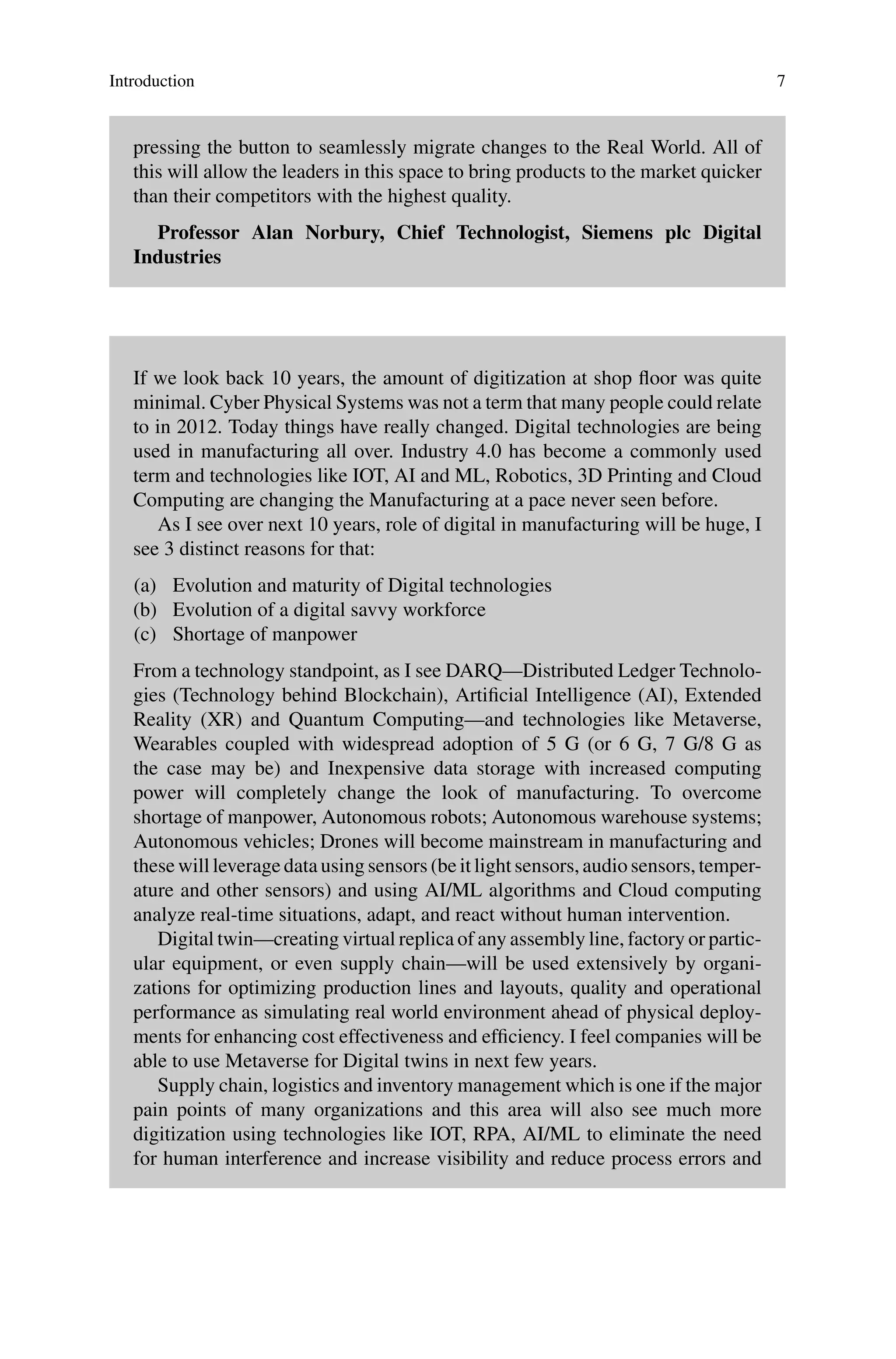 Introduction 7
pressing the button to seamlessly migrate changes to the Real World. All of
this will allow the leaders in this space to bring products to the market quicker
than their competitors with the highest quality.
Professor Alan Norbury, Chief Technologist, Siemens plc Digital
Industries
If we look back 10 years, the amount of digitization at shop floor was quite
minimal. Cyber Physical Systems was not a term that many people could relate
to in 2012. Today things have really changed. Digital technologies are being
used in manufacturing all over. Industry 4.0 has become a commonly used
term and technologies like IOT, AI and ML, Robotics, 3D Printing and Cloud
Computing are changing the Manufacturing at a pace never seen before.
As I see over next 10 years, role of digital in manufacturing will be huge, I
see 3 distinct reasons for that:
(a) Evolution and maturity of Digital technologies
(b) Evolution of a digital savvy workforce
(c) Shortage of manpower
From a technology standpoint, as I see DARQ—Distributed Ledger Technolo-
gies (Technology behind Blockchain), Artificial Intelligence (AI), Extended
Reality (XR) and Quantum Computing—and technologies like Metaverse,
Wearables coupled with widespread adoption of 5 G (or 6 G, 7 G/8 G as
the case may be) and Inexpensive data storage with increased computing
power will completely change the look of manufacturing. To overcome
shortage of manpower, Autonomous robots; Autonomous warehouse systems;
Autonomous vehicles; Drones will become mainstream in manufacturing and
these will leverage data using sensors (be it light sensors, audio sensors, temper-
ature and other sensors) and using AI/ML algorithms and Cloud computing
analyze real-time situations, adapt, and react without human intervention.
Digital twin—creating virtual replica of any assembly line, factory or partic-
ular equipment, or even supply chain—will be used extensively by organi-
zations for optimizing production lines and layouts, quality and operational
performance as simulating real world environment ahead of physical deploy-
ments for enhancing cost effectiveness and efficiency. I feel companies will be
able to use Metaverse for Digital twins in next few years.
Supply chain, logistics and inventory management which is one if the major
pain points of many organizations and this area will also see much more
digitization using technologies like IOT, RPA, AI/ML to eliminate the need
for human interference and increase visibility and reduce process errors and
 