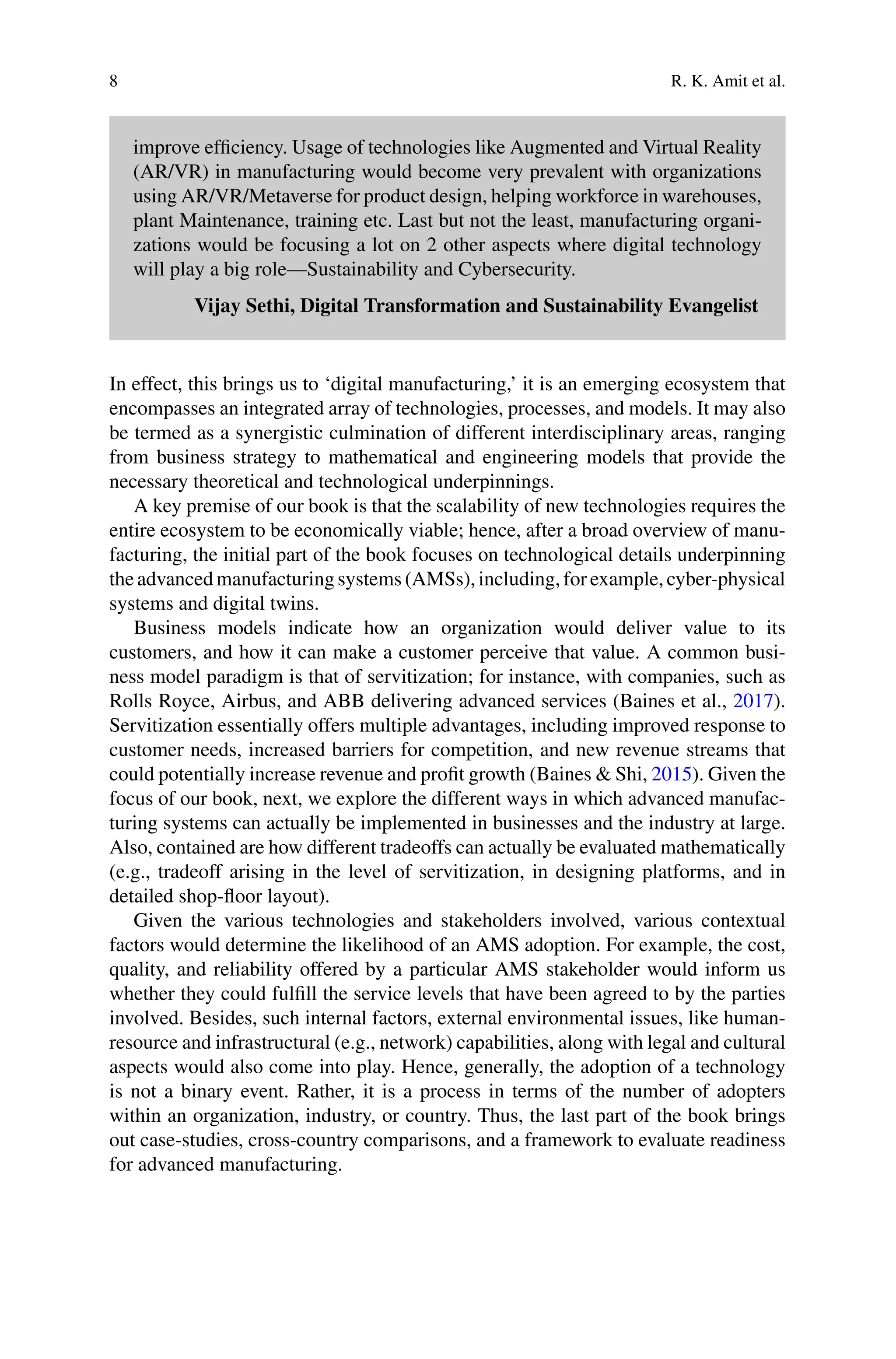 8 R. K. Amit et al.
improve efficiency. Usage of technologies like Augmented and Virtual Reality
(AR/VR) in manufacturing would become very prevalent with organizations
using AR/VR/Metaverse for product design, helping workforce in warehouses,
plant Maintenance, training etc. Last but not the least, manufacturing organi-
zations would be focusing a lot on 2 other aspects where digital technology
will play a big role—Sustainability and Cybersecurity.
Vijay Sethi, Digital Transformation and Sustainability Evangelist
In effect, this brings us to ‘digital manufacturing,’ it is an emerging ecosystem that
encompasses an integrated array of technologies, processes, and models. It may also
be termed as a synergistic culmination of different interdisciplinary areas, ranging
from business strategy to mathematical and engineering models that provide the
necessary theoretical and technological underpinnings.
A key premise of our book is that the scalability of new technologies requires the
entire ecosystem to be economically viable; hence, after a broad overview of manu-
facturing, the initial part of the book focuses on technological details underpinning
theadvancedmanufacturingsystems(AMSs),including,forexample,cyber-physical
systems and digital twins.
Business models indicate how an organization would deliver value to its
customers, and how it can make a customer perceive that value. A common busi-
ness model paradigm is that of servitization; for instance, with companies, such as
Rolls Royce, Airbus, and ABB delivering advanced services (Baines et al., 2017).
Servitization essentially offers multiple advantages, including improved response to
customer needs, increased barriers for competition, and new revenue streams that
could potentially increase revenue and profit growth (Baines & Shi, 2015). Given the
focus of our book, next, we explore the different ways in which advanced manufac-
turing systems can actually be implemented in businesses and the industry at large.
Also, contained are how different tradeoffs can actually be evaluated mathematically
(e.g., tradeoff arising in the level of servitization, in designing platforms, and in
detailed shop-floor layout).
Given the various technologies and stakeholders involved, various contextual
factors would determine the likelihood of an AMS adoption. For example, the cost,
quality, and reliability offered by a particular AMS stakeholder would inform us
whether they could fulfill the service levels that have been agreed to by the parties
involved. Besides, such internal factors, external environmental issues, like human-
resource and infrastructural (e.g., network) capabilities, along with legal and cultural
aspects would also come into play. Hence, generally, the adoption of a technology
is not a binary event. Rather, it is a process in terms of the number of adopters
within an organization, industry, or country. Thus, the last part of the book brings
out case-studies, cross-country comparisons, and a framework to evaluate readiness
for advanced manufacturing.
 