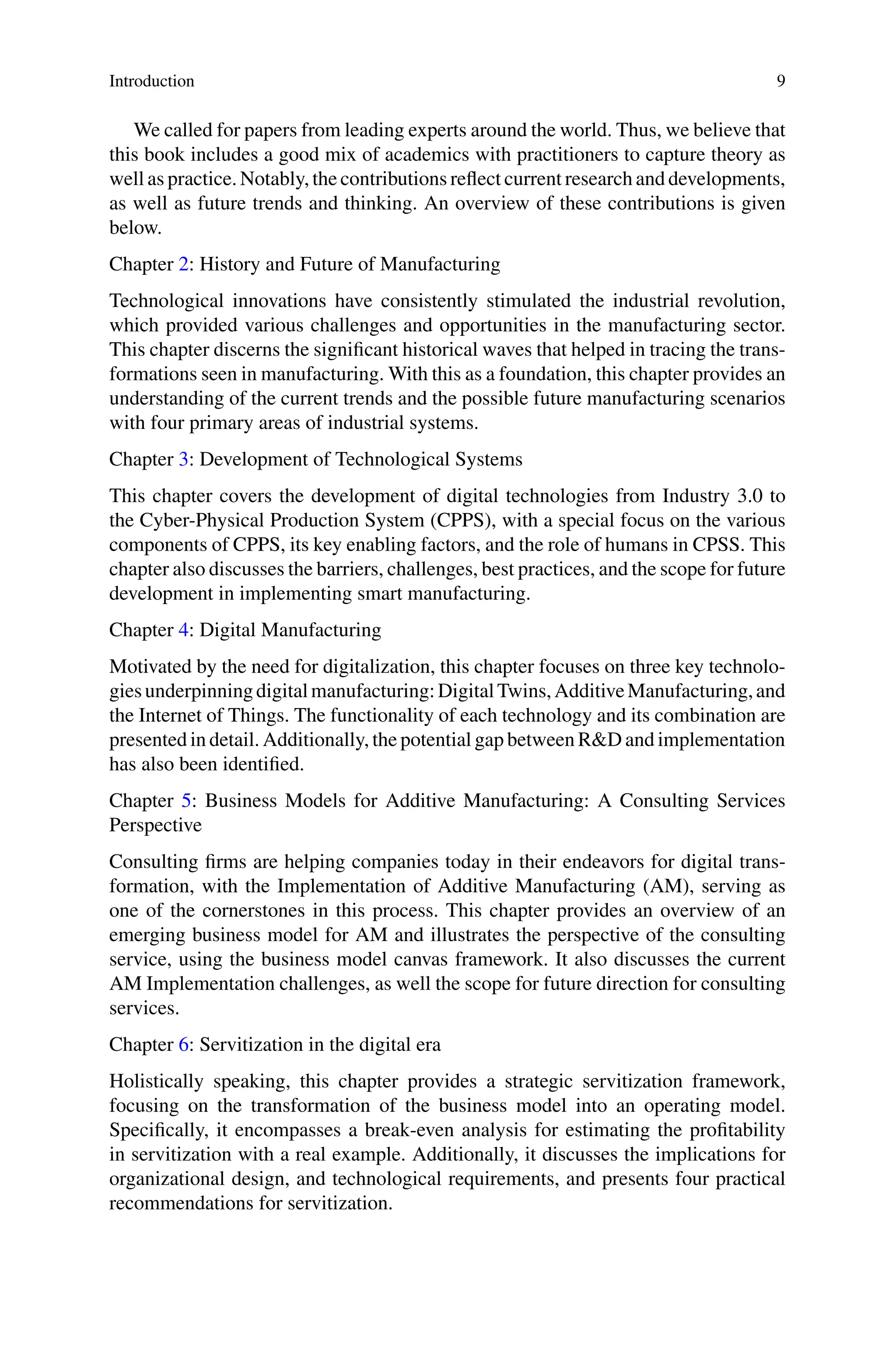 Introduction 9
We called for papers from leading experts around the world. Thus, we believe that
this book includes a good mix of academics with practitioners to capture theory as
well as practice. Notably, the contributions reflect current research and developments,
as well as future trends and thinking. An overview of these contributions is given
below.
Chapter 2: History and Future of Manufacturing
Technological innovations have consistently stimulated the industrial revolution,
which provided various challenges and opportunities in the manufacturing sector.
This chapter discerns the significant historical waves that helped in tracing the trans-
formations seen in manufacturing. With this as a foundation, this chapter provides an
understanding of the current trends and the possible future manufacturing scenarios
with four primary areas of industrial systems.
Chapter 3: Development of Technological Systems
This chapter covers the development of digital technologies from Industry 3.0 to
the Cyber-Physical Production System (CPPS), with a special focus on the various
components of CPPS, its key enabling factors, and the role of humans in CPSS. This
chapter also discusses the barriers, challenges, best practices, and the scope for future
development in implementing smart manufacturing.
Chapter 4: Digital Manufacturing
Motivated by the need for digitalization, this chapter focuses on three key technolo-
giesunderpinningdigitalmanufacturing:DigitalTwins,AdditiveManufacturing,and
the Internet of Things. The functionality of each technology and its combination are
presented in detail. Additionally, the potential gap between R&D and implementation
has also been identified.
Chapter 5: Business Models for Additive Manufacturing: A Consulting Services
Perspective
Consulting firms are helping companies today in their endeavors for digital trans-
formation, with the Implementation of Additive Manufacturing (AM), serving as
one of the cornerstones in this process. This chapter provides an overview of an
emerging business model for AM and illustrates the perspective of the consulting
service, using the business model canvas framework. It also discusses the current
AM Implementation challenges, as well the scope for future direction for consulting
services.
Chapter 6: Servitization in the digital era
Holistically speaking, this chapter provides a strategic servitization framework,
focusing on the transformation of the business model into an operating model.
Specifically, it encompasses a break-even analysis for estimating the profitability
in servitization with a real example. Additionally, it discusses the implications for
organizational design, and technological requirements, and presents four practical
recommendations for servitization.
 
