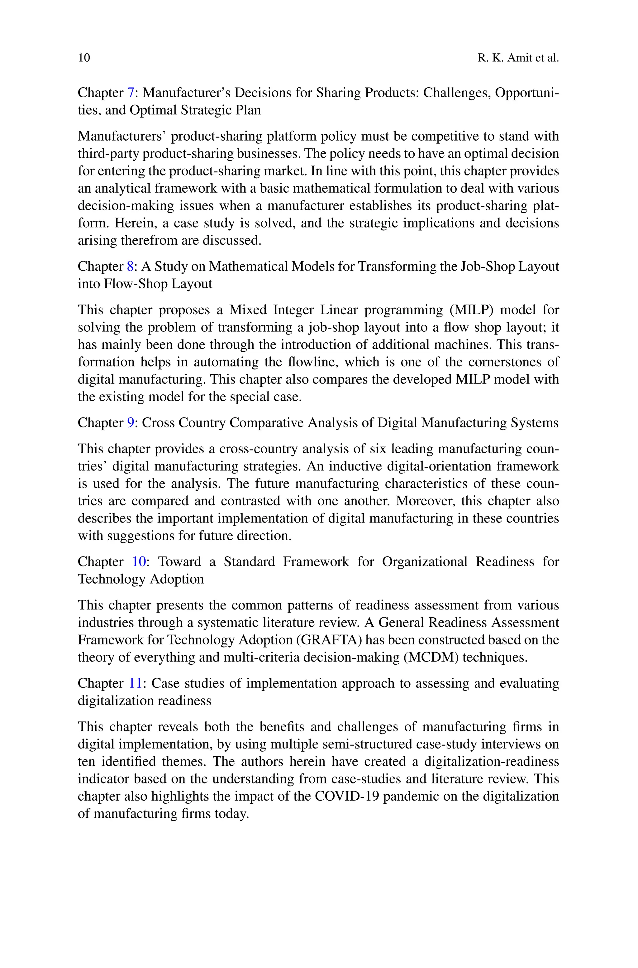 10 R. K. Amit et al.
Chapter 7: Manufacturer’s Decisions for Sharing Products: Challenges, Opportuni-
ties, and Optimal Strategic Plan
Manufacturers’ product-sharing platform policy must be competitive to stand with
third-party product-sharing businesses. The policy needs to have an optimal decision
for entering the product-sharing market. In line with this point, this chapter provides
an analytical framework with a basic mathematical formulation to deal with various
decision-making issues when a manufacturer establishes its product-sharing plat-
form. Herein, a case study is solved, and the strategic implications and decisions
arising therefrom are discussed.
Chapter 8: A Study on Mathematical Models for Transforming the Job-Shop Layout
into Flow-Shop Layout
This chapter proposes a Mixed Integer Linear programming (MILP) model for
solving the problem of transforming a job-shop layout into a flow shop layout; it
has mainly been done through the introduction of additional machines. This trans-
formation helps in automating the flowline, which is one of the cornerstones of
digital manufacturing. This chapter also compares the developed MILP model with
the existing model for the special case.
Chapter 9: Cross Country Comparative Analysis of Digital Manufacturing Systems
This chapter provides a cross-country analysis of six leading manufacturing coun-
tries’ digital manufacturing strategies. An inductive digital-orientation framework
is used for the analysis. The future manufacturing characteristics of these coun-
tries are compared and contrasted with one another. Moreover, this chapter also
describes the important implementation of digital manufacturing in these countries
with suggestions for future direction.
Chapter 10: Toward a Standard Framework for Organizational Readiness for
Technology Adoption
This chapter presents the common patterns of readiness assessment from various
industries through a systematic literature review. A General Readiness Assessment
Framework for Technology Adoption (GRAFTA) has been constructed based on the
theory of everything and multi-criteria decision-making (MCDM) techniques.
Chapter 11: Case studies of implementation approach to assessing and evaluating
digitalization readiness
This chapter reveals both the benefits and challenges of manufacturing firms in
digital implementation, by using multiple semi-structured case-study interviews on
ten identified themes. The authors herein have created a digitalization-readiness
indicator based on the understanding from case-studies and literature review. This
chapter also highlights the impact of the COVID-19 pandemic on the digitalization
of manufacturing firms today.
 