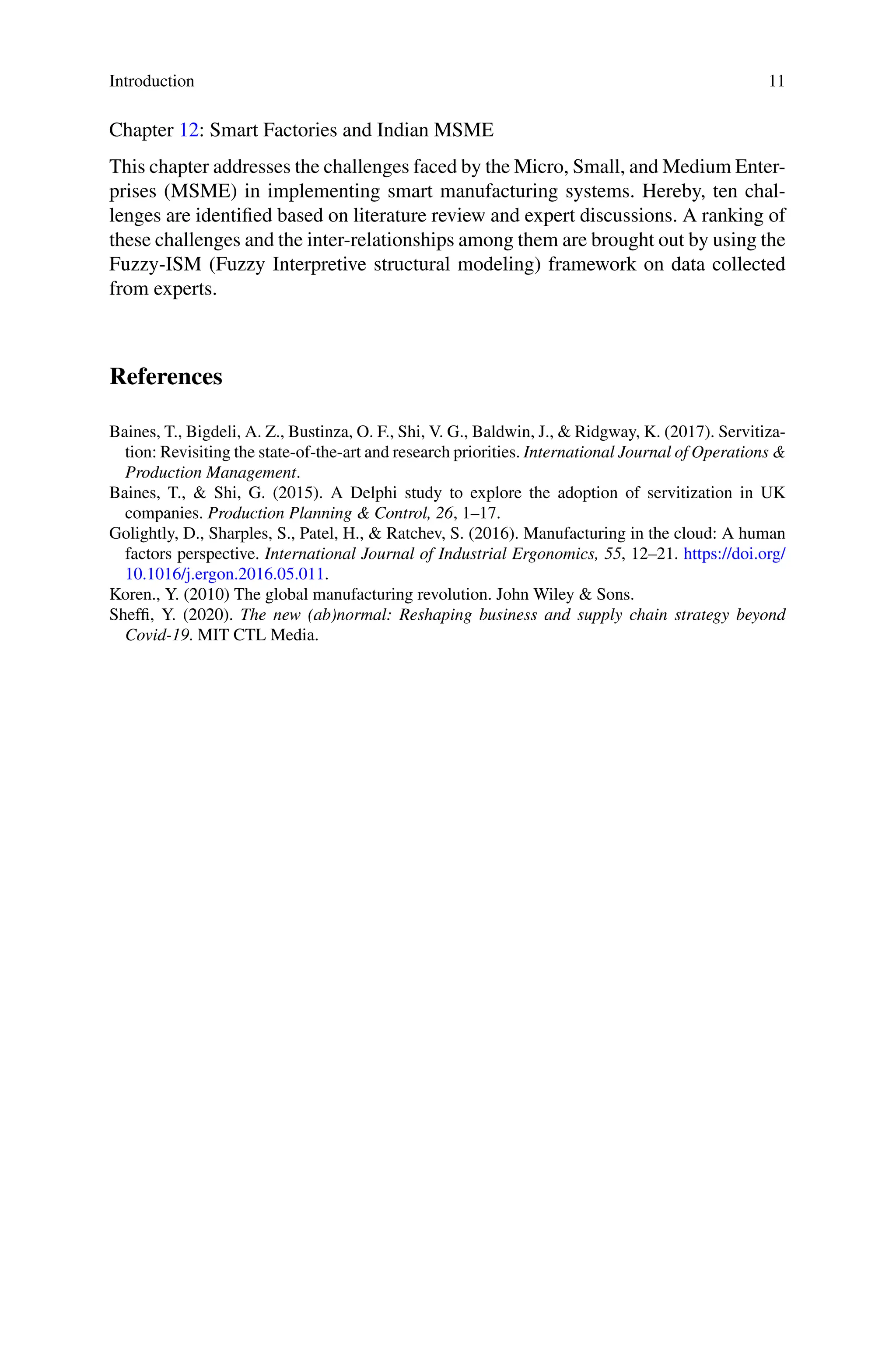 Introduction 11
Chapter 12: Smart Factories and Indian MSME
This chapter addresses the challenges faced by the Micro, Small, and Medium Enter-
prises (MSME) in implementing smart manufacturing systems. Hereby, ten chal-
lenges are identified based on literature review and expert discussions. A ranking of
these challenges and the inter-relationships among them are brought out by using the
Fuzzy-ISM (Fuzzy Interpretive structural modeling) framework on data collected
from experts.
References
Baines, T., Bigdeli, A. Z., Bustinza, O. F., Shi, V. G., Baldwin, J., & Ridgway, K. (2017). Servitiza-
tion: Revisiting the state-of-the-art and research priorities. International Journal of Operations &
Production Management.
Baines, T., & Shi, G. (2015). A Delphi study to explore the adoption of servitization in UK
companies. Production Planning & Control, 26, 1–17.
Golightly, D., Sharples, S., Patel, H., & Ratchev, S. (2016). Manufacturing in the cloud: A human
factors perspective. International Journal of Industrial Ergonomics, 55, 12–21. https://doi.org/
10.1016/j.ergon.2016.05.011.
Koren., Y. (2010) The global manufacturing revolution. John Wiley & Sons.
Sheffi, Y. (2020). The new (ab)normal: Reshaping business and supply chain strategy beyond
Covid-19. MIT CTL Media.
 
