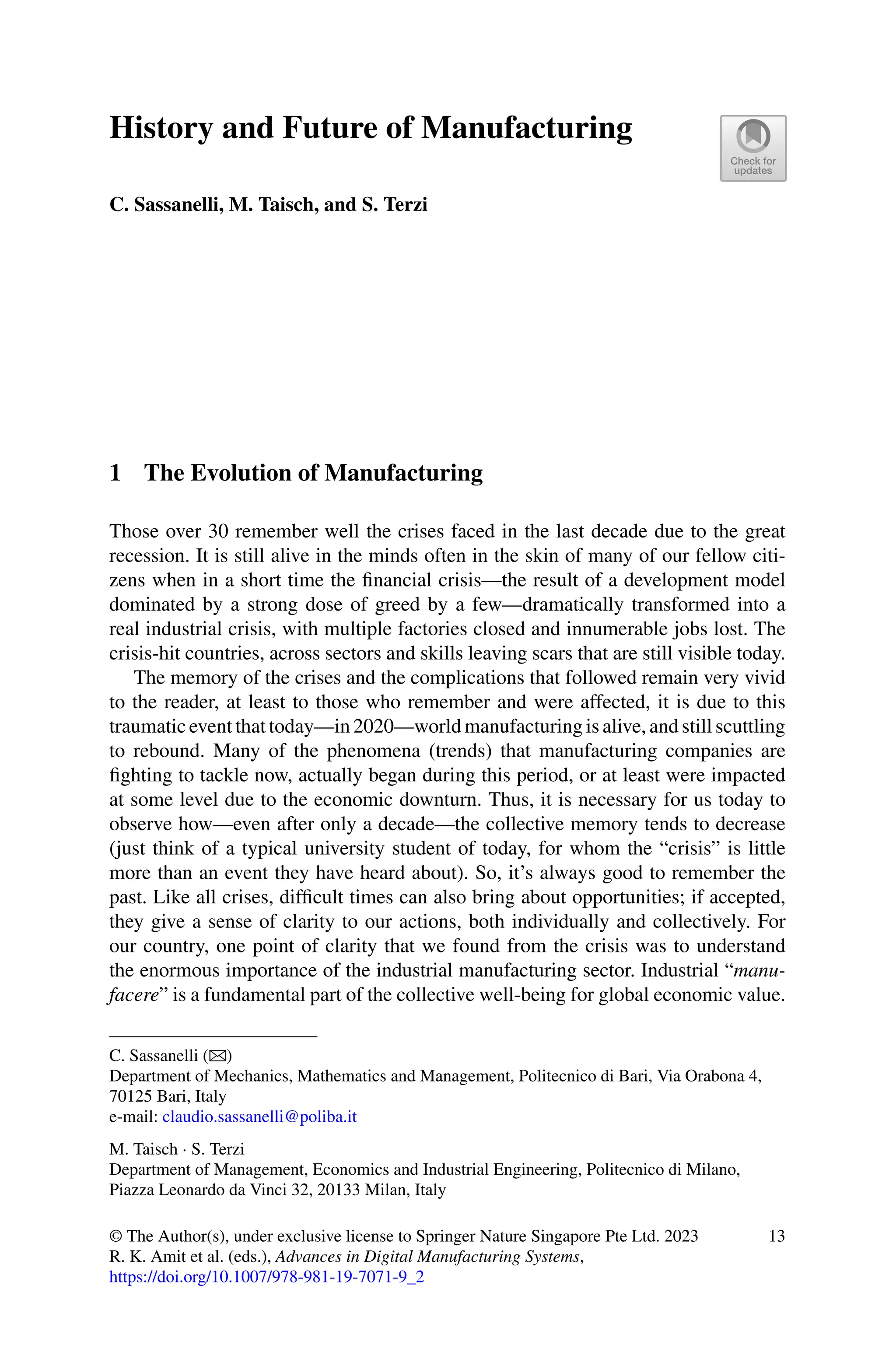 History and Future of Manufacturing
C. Sassanelli, M. Taisch, and S. Terzi
1 The Evolution of Manufacturing
Those over 30 remember well the crises faced in the last decade due to the great
recession. It is still alive in the minds often in the skin of many of our fellow citi-
zens when in a short time the financial crisis—the result of a development model
dominated by a strong dose of greed by a few—dramatically transformed into a
real industrial crisis, with multiple factories closed and innumerable jobs lost. The
crisis-hit countries, across sectors and skills leaving scars that are still visible today.
The memory of the crises and the complications that followed remain very vivid
to the reader, at least to those who remember and were affected, it is due to this
traumatic event that today—in 2020—world manufacturing is alive, and still scuttling
to rebound. Many of the phenomena (trends) that manufacturing companies are
fighting to tackle now, actually began during this period, or at least were impacted
at some level due to the economic downturn. Thus, it is necessary for us today to
observe how—even after only a decade—the collective memory tends to decrease
(just think of a typical university student of today, for whom the “crisis” is little
more than an event they have heard about). So, it’s always good to remember the
past. Like all crises, difficult times can also bring about opportunities; if accepted,
they give a sense of clarity to our actions, both individually and collectively. For
our country, one point of clarity that we found from the crisis was to understand
the enormous importance of the industrial manufacturing sector. Industrial “manu-
facere” is a fundamental part of the collective well-being for global economic value.
C. Sassanelli (B)
Department of Mechanics, Mathematics and Management, Politecnico di Bari, Via Orabona 4,
70125 Bari, Italy
e-mail: claudio.sassanelli@poliba.it
M. Taisch · S. Terzi
Department of Management, Economics and Industrial Engineering, Politecnico di Milano,
Piazza Leonardo da Vinci 32, 20133 Milan, Italy
© The Author(s), under exclusive license to Springer Nature Singapore Pte Ltd. 2023
R. K. Amit et al. (eds.), Advances in Digital Manufacturing Systems,
https://doi.org/10.1007/978-981-19-7071-9_2
13
 