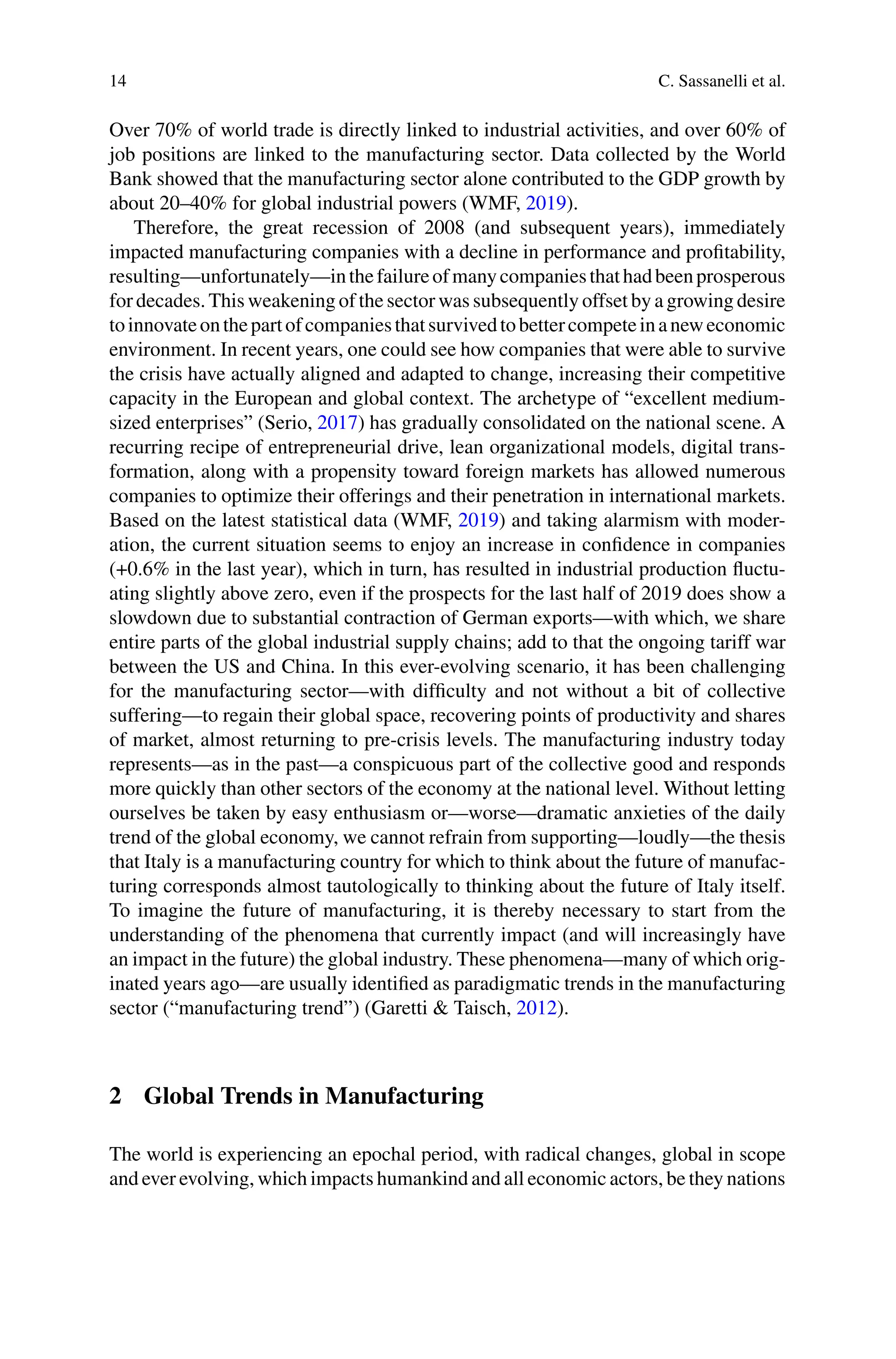 14 C. Sassanelli et al.
Over 70% of world trade is directly linked to industrial activities, and over 60% of
job positions are linked to the manufacturing sector. Data collected by the World
Bank showed that the manufacturing sector alone contributed to the GDP growth by
about 20–40% for global industrial powers (WMF, 2019).
Therefore, the great recession of 2008 (and subsequent years), immediately
impacted manufacturing companies with a decline in performance and profitability,
resulting—unfortunately—inthefailureofmanycompaniesthathadbeenprosperous
for decades. This weakening of the sector was subsequently offset by a growing desire
toinnovateonthepartofcompaniesthatsurvivedtobettercompeteinaneweconomic
environment. In recent years, one could see how companies that were able to survive
the crisis have actually aligned and adapted to change, increasing their competitive
capacity in the European and global context. The archetype of “excellent medium-
sized enterprises” (Serio, 2017) has gradually consolidated on the national scene. A
recurring recipe of entrepreneurial drive, lean organizational models, digital trans-
formation, along with a propensity toward foreign markets has allowed numerous
companies to optimize their offerings and their penetration in international markets.
Based on the latest statistical data (WMF, 2019) and taking alarmism with moder-
ation, the current situation seems to enjoy an increase in confidence in companies
(+0.6% in the last year), which in turn, has resulted in industrial production fluctu-
ating slightly above zero, even if the prospects for the last half of 2019 does show a
slowdown due to substantial contraction of German exports—with which, we share
entire parts of the global industrial supply chains; add to that the ongoing tariff war
between the US and China. In this ever-evolving scenario, it has been challenging
for the manufacturing sector—with difficulty and not without a bit of collective
suffering—to regain their global space, recovering points of productivity and shares
of market, almost returning to pre-crisis levels. The manufacturing industry today
represents—as in the past—a conspicuous part of the collective good and responds
more quickly than other sectors of the economy at the national level. Without letting
ourselves be taken by easy enthusiasm or—worse—dramatic anxieties of the daily
trend of the global economy, we cannot refrain from supporting—loudly—the thesis
that Italy is a manufacturing country for which to think about the future of manufac-
turing corresponds almost tautologically to thinking about the future of Italy itself.
To imagine the future of manufacturing, it is thereby necessary to start from the
understanding of the phenomena that currently impact (and will increasingly have
an impact in the future) the global industry. These phenomena—many of which orig-
inated years ago—are usually identified as paradigmatic trends in the manufacturing
sector (“manufacturing trend”) (Garetti & Taisch, 2012).
2 Global Trends in Manufacturing
The world is experiencing an epochal period, with radical changes, global in scope
and ever evolving, which impacts humankind and all economic actors, be they nations
 