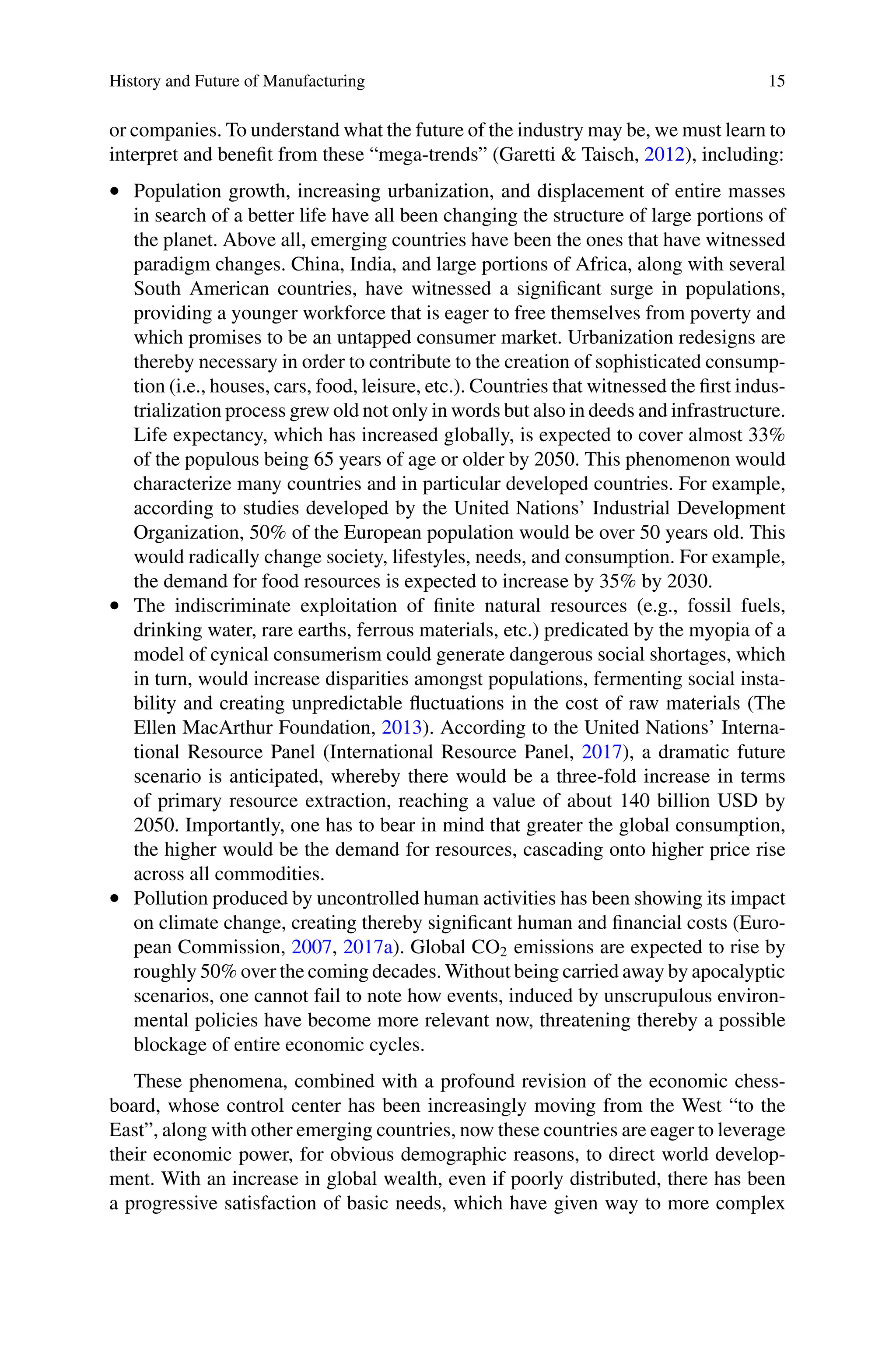 History and Future of Manufacturing 15
or companies. To understand what the future of the industry may be, we must learn to
interpret and benefit from these “mega-trends” (Garetti & Taisch, 2012), including:
•  Population growth, increasing urbanization, and displacement of entire masses
in search of a better life have all been changing the structure of large portions of
the planet. Above all, emerging countries have been the ones that have witnessed
paradigm changes. China, India, and large portions of Africa, along with several
South American countries, have witnessed a significant surge in populations,
providing a younger workforce that is eager to free themselves from poverty and
which promises to be an untapped consumer market. Urbanization redesigns are
thereby necessary in order to contribute to the creation of sophisticated consump-
tion (i.e., houses, cars, food, leisure, etc.). Countries that witnessed the first indus-
trialization process grew old not only in words but also in deeds and infrastructure.
Life expectancy, which has increased globally, is expected to cover almost 33%
of the populous being 65 years of age or older by 2050. This phenomenon would
characterize many countries and in particular developed countries. For example,
according to studies developed by the United Nations’ Industrial Development
Organization, 50% of the European population would be over 50 years old. This
would radically change society, lifestyles, needs, and consumption. For example,
the demand for food resources is expected to increase by 35% by 2030.
•  The indiscriminate exploitation of finite natural resources (e.g., fossil fuels,
drinking water, rare earths, ferrous materials, etc.) predicated by the myopia of a
model of cynical consumerism could generate dangerous social shortages, which
in turn, would increase disparities amongst populations, fermenting social insta-
bility and creating unpredictable fluctuations in the cost of raw materials (The
Ellen MacArthur Foundation, 2013). According to the United Nations’ Interna-
tional Resource Panel (International Resource Panel, 2017), a dramatic future
scenario is anticipated, whereby there would be a three-fold increase in terms
of primary resource extraction, reaching a value of about 140 billion USD by
2050. Importantly, one has to bear in mind that greater the global consumption,
the higher would be the demand for resources, cascading onto higher price rise
across all commodities.
•  Pollution produced by uncontrolled human activities has been showing its impact
on climate change, creating thereby significant human and financial costs (Euro-
pean Commission, 2007, 2017a). Global CO2 emissions are expected to rise by
roughly 50% over the coming decades. Without being carried away by apocalyptic
scenarios, one cannot fail to note how events, induced by unscrupulous environ-
mental policies have become more relevant now, threatening thereby a possible
blockage of entire economic cycles.
These phenomena, combined with a profound revision of the economic chess-
board, whose control center has been increasingly moving from the West “to the
East”, along with other emerging countries, now these countries are eager to leverage
their economic power, for obvious demographic reasons, to direct world develop-
ment. With an increase in global wealth, even if poorly distributed, there has been
a progressive satisfaction of basic needs, which have given way to more complex
 
