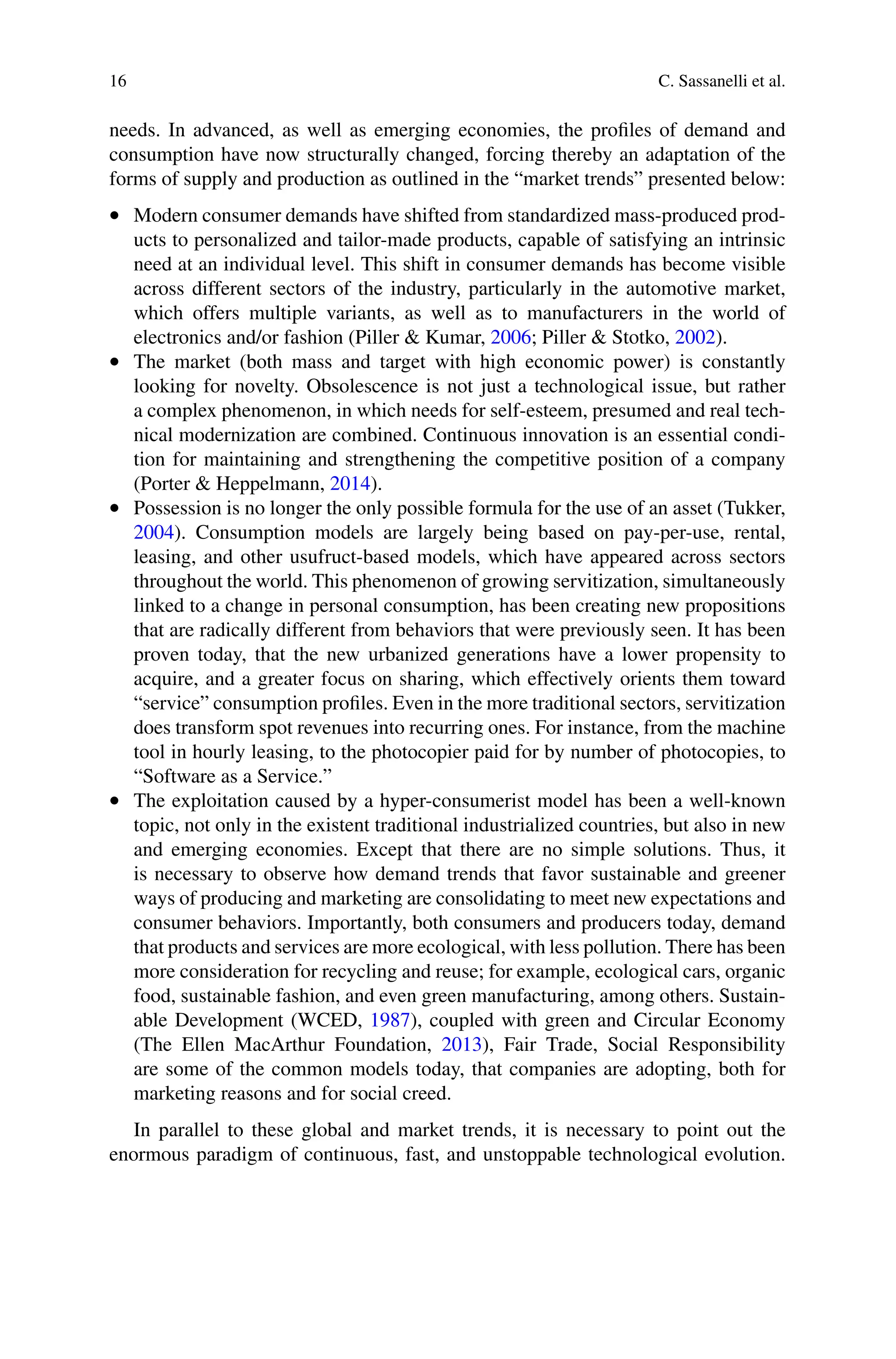 16 C. Sassanelli et al.
needs. In advanced, as well as emerging economies, the profiles of demand and
consumption have now structurally changed, forcing thereby an adaptation of the
forms of supply and production as outlined in the “market trends” presented below:
•  Modern consumer demands have shifted from standardized mass-produced prod-
ucts to personalized and tailor-made products, capable of satisfying an intrinsic
need at an individual level. This shift in consumer demands has become visible
across different sectors of the industry, particularly in the automotive market,
which offers multiple variants, as well as to manufacturers in the world of
electronics and/or fashion (Piller & Kumar, 2006; Piller & Stotko, 2002).
•  The market (both mass and target with high economic power) is constantly
looking for novelty. Obsolescence is not just a technological issue, but rather
a complex phenomenon, in which needs for self-esteem, presumed and real tech-
nical modernization are combined. Continuous innovation is an essential condi-
tion for maintaining and strengthening the competitive position of a company
(Porter & Heppelmann, 2014).
•  Possession is no longer the only possible formula for the use of an asset (Tukker,
2004). Consumption models are largely being based on pay-per-use, rental,
leasing, and other usufruct-based models, which have appeared across sectors
throughout the world. This phenomenon of growing servitization, simultaneously
linked to a change in personal consumption, has been creating new propositions
that are radically different from behaviors that were previously seen. It has been
proven today, that the new urbanized generations have a lower propensity to
acquire, and a greater focus on sharing, which effectively orients them toward
“service” consumption profiles. Even in the more traditional sectors, servitization
does transform spot revenues into recurring ones. For instance, from the machine
tool in hourly leasing, to the photocopier paid for by number of photocopies, to
“Software as a Service.”
•  The exploitation caused by a hyper-consumerist model has been a well-known
topic, not only in the existent traditional industrialized countries, but also in new
and emerging economies. Except that there are no simple solutions. Thus, it
is necessary to observe how demand trends that favor sustainable and greener
ways of producing and marketing are consolidating to meet new expectations and
consumer behaviors. Importantly, both consumers and producers today, demand
that products and services are more ecological, with less pollution. There has been
more consideration for recycling and reuse; for example, ecological cars, organic
food, sustainable fashion, and even green manufacturing, among others. Sustain-
able Development (WCED, 1987), coupled with green and Circular Economy
(The Ellen MacArthur Foundation, 2013), Fair Trade, Social Responsibility
are some of the common models today, that companies are adopting, both for
marketing reasons and for social creed.
In parallel to these global and market trends, it is necessary to point out the
enormous paradigm of continuous, fast, and unstoppable technological evolution.
 