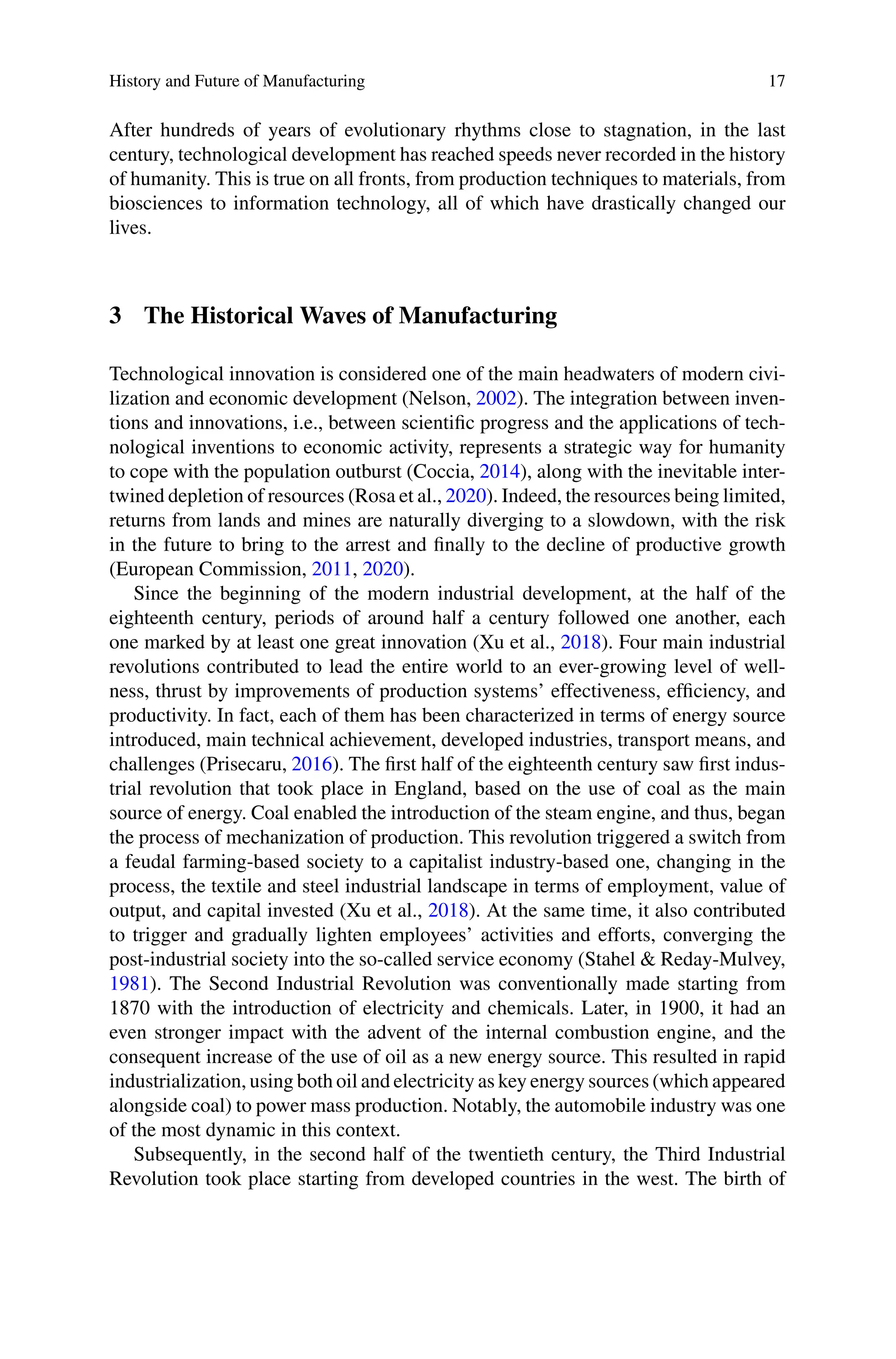 History and Future of Manufacturing 17
After hundreds of years of evolutionary rhythms close to stagnation, in the last
century, technological development has reached speeds never recorded in the history
of humanity. This is true on all fronts, from production techniques to materials, from
biosciences to information technology, all of which have drastically changed our
lives.
3 The Historical Waves of Manufacturing
Technological innovation is considered one of the main headwaters of modern civi-
lization and economic development (Nelson, 2002). The integration between inven-
tions and innovations, i.e., between scientific progress and the applications of tech-
nological inventions to economic activity, represents a strategic way for humanity
to cope with the population outburst (Coccia, 2014), along with the inevitable inter-
twined depletion of resources (Rosa et al., 2020). Indeed, the resources being limited,
returns from lands and mines are naturally diverging to a slowdown, with the risk
in the future to bring to the arrest and finally to the decline of productive growth
(European Commission, 2011, 2020).
Since the beginning of the modern industrial development, at the half of the
eighteenth century, periods of around half a century followed one another, each
one marked by at least one great innovation (Xu et al., 2018). Four main industrial
revolutions contributed to lead the entire world to an ever-growing level of well-
ness, thrust by improvements of production systems’ effectiveness, efficiency, and
productivity. In fact, each of them has been characterized in terms of energy source
introduced, main technical achievement, developed industries, transport means, and
challenges (Prisecaru, 2016). The first half of the eighteenth century saw first indus-
trial revolution that took place in England, based on the use of coal as the main
source of energy. Coal enabled the introduction of the steam engine, and thus, began
the process of mechanization of production. This revolution triggered a switch from
a feudal farming-based society to a capitalist industry-based one, changing in the
process, the textile and steel industrial landscape in terms of employment, value of
output, and capital invested (Xu et al., 2018). At the same time, it also contributed
to trigger and gradually lighten employees’ activities and efforts, converging the
post-industrial society into the so-called service economy (Stahel & Reday-Mulvey,
1981). The Second Industrial Revolution was conventionally made starting from
1870 with the introduction of electricity and chemicals. Later, in 1900, it had an
even stronger impact with the advent of the internal combustion engine, and the
consequent increase of the use of oil as a new energy source. This resulted in rapid
industrialization, using both oil and electricity as key energy sources (which appeared
alongside coal) to power mass production. Notably, the automobile industry was one
of the most dynamic in this context.
Subsequently, in the second half of the twentieth century, the Third Industrial
Revolution took place starting from developed countries in the west. The birth of
 