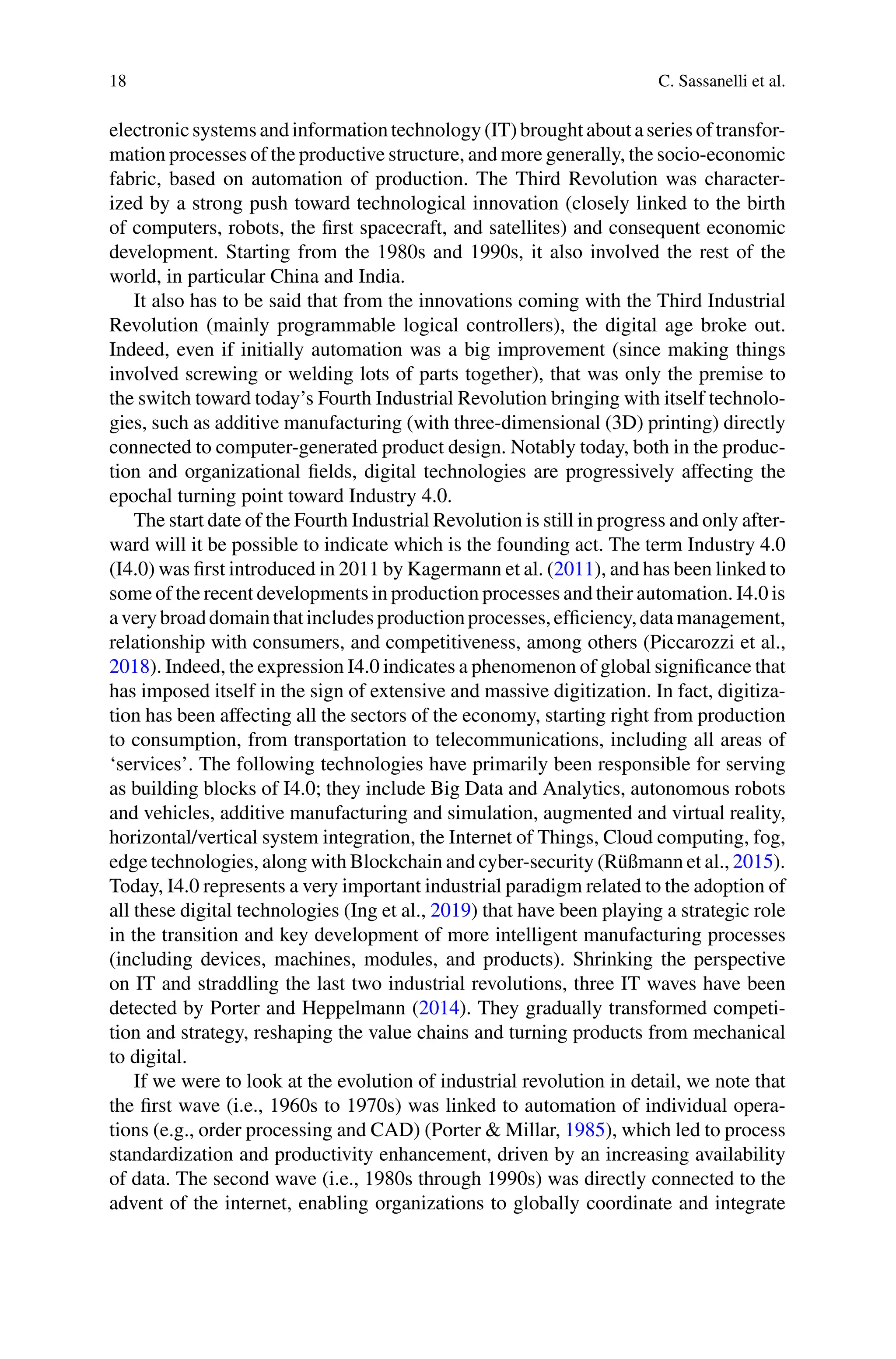 18 C. Sassanelli et al.
electronicsystems andinformationtechnology(IT) brought about aseries of transfor-
mation processes of the productive structure, and more generally, the socio-economic
fabric, based on automation of production. The Third Revolution was character-
ized by a strong push toward technological innovation (closely linked to the birth
of computers, robots, the first spacecraft, and satellites) and consequent economic
development. Starting from the 1980s and 1990s, it also involved the rest of the
world, in particular China and India.
It also has to be said that from the innovations coming with the Third Industrial
Revolution (mainly programmable logical controllers), the digital age broke out.
Indeed, even if initially automation was a big improvement (since making things
involved screwing or welding lots of parts together), that was only the premise to
the switch toward today’s Fourth Industrial Revolution bringing with itself technolo-
gies, such as additive manufacturing (with three-dimensional (3D) printing) directly
connected to computer-generated product design. Notably today, both in the produc-
tion and organizational fields, digital technologies are progressively affecting the
epochal turning point toward Industry 4.0.
The start date of the Fourth Industrial Revolution is still in progress and only after-
ward will it be possible to indicate which is the founding act. The term Industry 4.0
(I4.0) was first introduced in 2011 by Kagermann et al. (2011), and has been linked to
some of the recent developments in production processes and their automation. I4.0 is
averybroaddomainthatincludesproductionprocesses,efficiency,datamanagement,
relationship with consumers, and competitiveness, among others (Piccarozzi et al.,
2018). Indeed, the expression I4.0 indicates a phenomenon of global significance that
has imposed itself in the sign of extensive and massive digitization. In fact, digitiza-
tion has been affecting all the sectors of the economy, starting right from production
to consumption, from transportation to telecommunications, including all areas of
‘services’. The following technologies have primarily been responsible for serving
as building blocks of I4.0; they include Big Data and Analytics, autonomous robots
and vehicles, additive manufacturing and simulation, augmented and virtual reality,
horizontal/vertical system integration, the Internet of Things, Cloud computing, fog,
edge technologies, along with Blockchain and cyber-security (Rüßmann et al., 2015).
Today, I4.0 represents a very important industrial paradigm related to the adoption of
all these digital technologies (Ing et al., 2019) that have been playing a strategic role
in the transition and key development of more intelligent manufacturing processes
(including devices, machines, modules, and products). Shrinking the perspective
on IT and straddling the last two industrial revolutions, three IT waves have been
detected by Porter and Heppelmann (2014). They gradually transformed competi-
tion and strategy, reshaping the value chains and turning products from mechanical
to digital.
If we were to look at the evolution of industrial revolution in detail, we note that
the first wave (i.e., 1960s to 1970s) was linked to automation of individual opera-
tions (e.g., order processing and CAD) (Porter & Millar, 1985), which led to process
standardization and productivity enhancement, driven by an increasing availability
of data. The second wave (i.e., 1980s through 1990s) was directly connected to the
advent of the internet, enabling organizations to globally coordinate and integrate
 