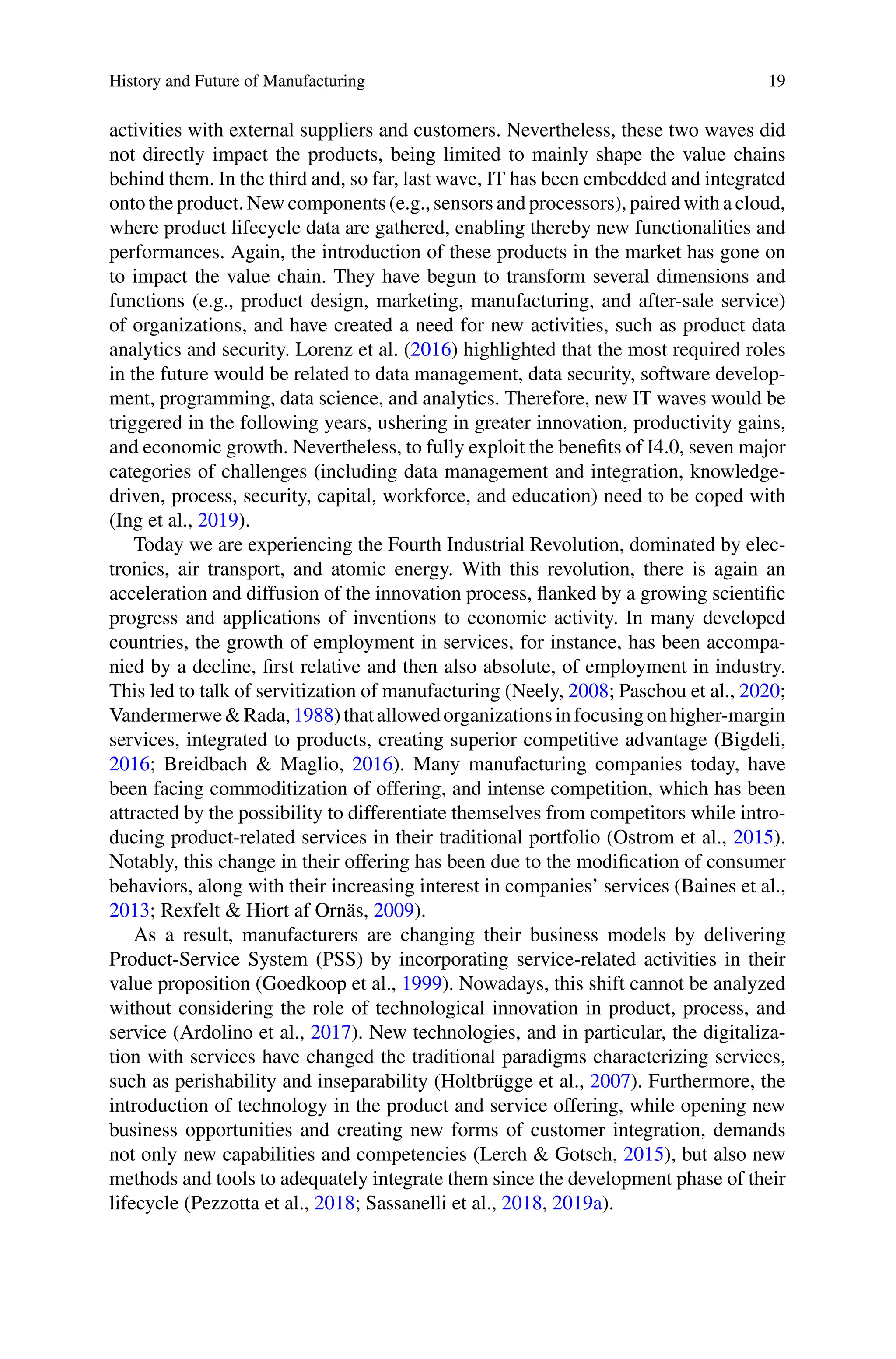 History and Future of Manufacturing 19
activities with external suppliers and customers. Nevertheless, these two waves did
not directly impact the products, being limited to mainly shape the value chains
behind them. In the third and, so far, last wave, IT has been embedded and integrated
onto the product. New components (e.g., sensors and processors), paired with a cloud,
where product lifecycle data are gathered, enabling thereby new functionalities and
performances. Again, the introduction of these products in the market has gone on
to impact the value chain. They have begun to transform several dimensions and
functions (e.g., product design, marketing, manufacturing, and after-sale service)
of organizations, and have created a need for new activities, such as product data
analytics and security. Lorenz et al. (2016) highlighted that the most required roles
in the future would be related to data management, data security, software develop-
ment, programming, data science, and analytics. Therefore, new IT waves would be
triggered in the following years, ushering in greater innovation, productivity gains,
and economic growth. Nevertheless, to fully exploit the benefits of I4.0, seven major
categories of challenges (including data management and integration, knowledge-
driven, process, security, capital, workforce, and education) need to be coped with
(Ing et al., 2019).
Today we are experiencing the Fourth Industrial Revolution, dominated by elec-
tronics, air transport, and atomic energy. With this revolution, there is again an
acceleration and diffusion of the innovation process, flanked by a growing scientific
progress and applications of inventions to economic activity. In many developed
countries, the growth of employment in services, for instance, has been accompa-
nied by a decline, first relative and then also absolute, of employment in industry.
This led to talk of servitization of manufacturing (Neely, 2008; Paschou et al., 2020;
Vandermerwe&Rada,1988)thatallowedorganizationsinfocusingonhigher-margin
services, integrated to products, creating superior competitive advantage (Bigdeli,
2016; Breidbach & Maglio, 2016). Many manufacturing companies today, have
been facing commoditization of offering, and intense competition, which has been
attracted by the possibility to differentiate themselves from competitors while intro-
ducing product-related services in their traditional portfolio (Ostrom et al., 2015).
Notably, this change in their offering has been due to the modification of consumer
behaviors, along with their increasing interest in companies’ services (Baines et al.,
2013; Rexfelt & Hiort af Ornäs, 2009).
As a result, manufacturers are changing their business models by delivering
Product-Service System (PSS) by incorporating service-related activities in their
value proposition (Goedkoop et al., 1999). Nowadays, this shift cannot be analyzed
without considering the role of technological innovation in product, process, and
service (Ardolino et al., 2017). New technologies, and in particular, the digitaliza-
tion with services have changed the traditional paradigms characterizing services,
such as perishability and inseparability (Holtbrügge et al., 2007). Furthermore, the
introduction of technology in the product and service offering, while opening new
business opportunities and creating new forms of customer integration, demands
not only new capabilities and competencies (Lerch & Gotsch, 2015), but also new
methods and tools to adequately integrate them since the development phase of their
lifecycle (Pezzotta et al., 2018; Sassanelli et al., 2018, 2019a).
 