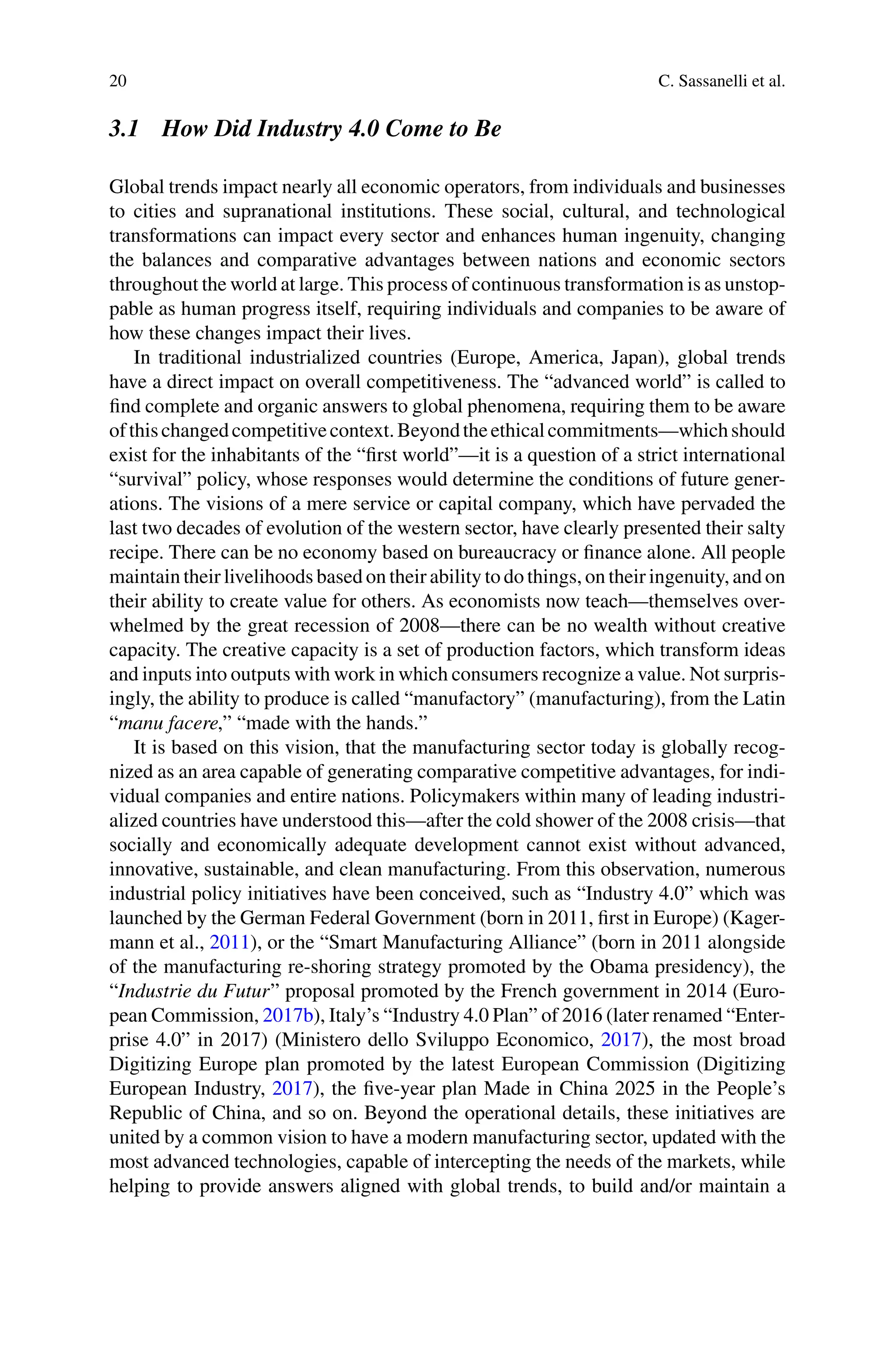 20 C. Sassanelli et al.
3.1 How Did Industry 4.0 Come to Be
Global trends impact nearly all economic operators, from individuals and businesses
to cities and supranational institutions. These social, cultural, and technological
transformations can impact every sector and enhances human ingenuity, changing
the balances and comparative advantages between nations and economic sectors
throughout the world at large. This process of continuous transformation is as unstop-
pable as human progress itself, requiring individuals and companies to be aware of
how these changes impact their lives.
In traditional industrialized countries (Europe, America, Japan), global trends
have a direct impact on overall competitiveness. The “advanced world” is called to
find complete and organic answers to global phenomena, requiring them to be aware
ofthischangedcompetitivecontext.Beyondtheethicalcommitments—whichshould
exist for the inhabitants of the “first world”—it is a question of a strict international
“survival” policy, whose responses would determine the conditions of future gener-
ations. The visions of a mere service or capital company, which have pervaded the
last two decades of evolution of the western sector, have clearly presented their salty
recipe. There can be no economy based on bureaucracy or finance alone. All people
maintain their livelihoods based on their ability to do things, on their ingenuity, and on
their ability to create value for others. As economists now teach—themselves over-
whelmed by the great recession of 2008—there can be no wealth without creative
capacity. The creative capacity is a set of production factors, which transform ideas
and inputs into outputs with work in which consumers recognize a value. Not surpris-
ingly, the ability to produce is called “manufactory” (manufacturing), from the Latin
“manu facere,” “made with the hands.”
It is based on this vision, that the manufacturing sector today is globally recog-
nized as an area capable of generating comparative competitive advantages, for indi-
vidual companies and entire nations. Policymakers within many of leading industri-
alized countries have understood this—after the cold shower of the 2008 crisis—that
socially and economically adequate development cannot exist without advanced,
innovative, sustainable, and clean manufacturing. From this observation, numerous
industrial policy initiatives have been conceived, such as “Industry 4.0” which was
launched by the German Federal Government (born in 2011, first in Europe) (Kager-
mann et al., 2011), or the “Smart Manufacturing Alliance” (born in 2011 alongside
of the manufacturing re-shoring strategy promoted by the Obama presidency), the
“Industrie du Futur” proposal promoted by the French government in 2014 (Euro-
pean Commission, 2017b), Italy’s “Industry 4.0 Plan” of 2016 (later renamed “Enter-
prise 4.0” in 2017) (Ministero dello Sviluppo Economico, 2017), the most broad
Digitizing Europe plan promoted by the latest European Commission (Digitizing
European Industry, 2017), the five-year plan Made in China 2025 in the People’s
Republic of China, and so on. Beyond the operational details, these initiatives are
united by a common vision to have a modern manufacturing sector, updated with the
most advanced technologies, capable of intercepting the needs of the markets, while
helping to provide answers aligned with global trends, to build and/or maintain a
 