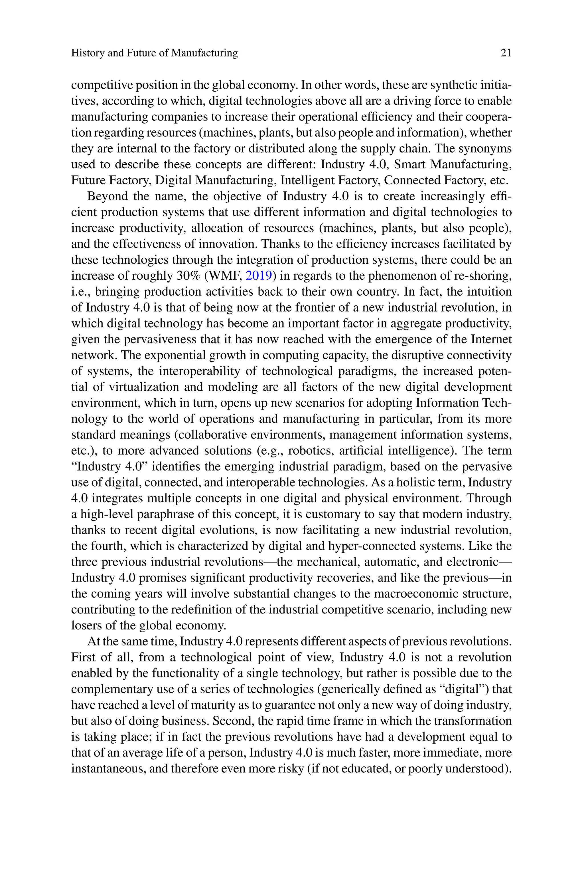 History and Future of Manufacturing 21
competitive position in the global economy. In other words, these are synthetic initia-
tives, according to which, digital technologies above all are a driving force to enable
manufacturing companies to increase their operational efficiency and their coopera-
tion regarding resources (machines, plants, but also people and information), whether
they are internal to the factory or distributed along the supply chain. The synonyms
used to describe these concepts are different: Industry 4.0, Smart Manufacturing,
Future Factory, Digital Manufacturing, Intelligent Factory, Connected Factory, etc.
Beyond the name, the objective of Industry 4.0 is to create increasingly effi-
cient production systems that use different information and digital technologies to
increase productivity, allocation of resources (machines, plants, but also people),
and the effectiveness of innovation. Thanks to the efficiency increases facilitated by
these technologies through the integration of production systems, there could be an
increase of roughly 30% (WMF, 2019) in regards to the phenomenon of re-shoring,
i.e., bringing production activities back to their own country. In fact, the intuition
of Industry 4.0 is that of being now at the frontier of a new industrial revolution, in
which digital technology has become an important factor in aggregate productivity,
given the pervasiveness that it has now reached with the emergence of the Internet
network. The exponential growth in computing capacity, the disruptive connectivity
of systems, the interoperability of technological paradigms, the increased poten-
tial of virtualization and modeling are all factors of the new digital development
environment, which in turn, opens up new scenarios for adopting Information Tech-
nology to the world of operations and manufacturing in particular, from its more
standard meanings (collaborative environments, management information systems,
etc.), to more advanced solutions (e.g., robotics, artificial intelligence). The term
“Industry 4.0” identifies the emerging industrial paradigm, based on the pervasive
use of digital, connected, and interoperable technologies. As a holistic term, Industry
4.0 integrates multiple concepts in one digital and physical environment. Through
a high-level paraphrase of this concept, it is customary to say that modern industry,
thanks to recent digital evolutions, is now facilitating a new industrial revolution,
the fourth, which is characterized by digital and hyper-connected systems. Like the
three previous industrial revolutions—the mechanical, automatic, and electronic—
Industry 4.0 promises significant productivity recoveries, and like the previous—in
the coming years will involve substantial changes to the macroeconomic structure,
contributing to the redefinition of the industrial competitive scenario, including new
losers of the global economy.
At the same time, Industry 4.0 represents different aspects of previous revolutions.
First of all, from a technological point of view, Industry 4.0 is not a revolution
enabled by the functionality of a single technology, but rather is possible due to the
complementary use of a series of technologies (generically defined as “digital”) that
have reached a level of maturity as to guarantee not only a new way of doing industry,
but also of doing business. Second, the rapid time frame in which the transformation
is taking place; if in fact the previous revolutions have had a development equal to
that of an average life of a person, Industry 4.0 is much faster, more immediate, more
instantaneous, and therefore even more risky (if not educated, or poorly understood).
 
