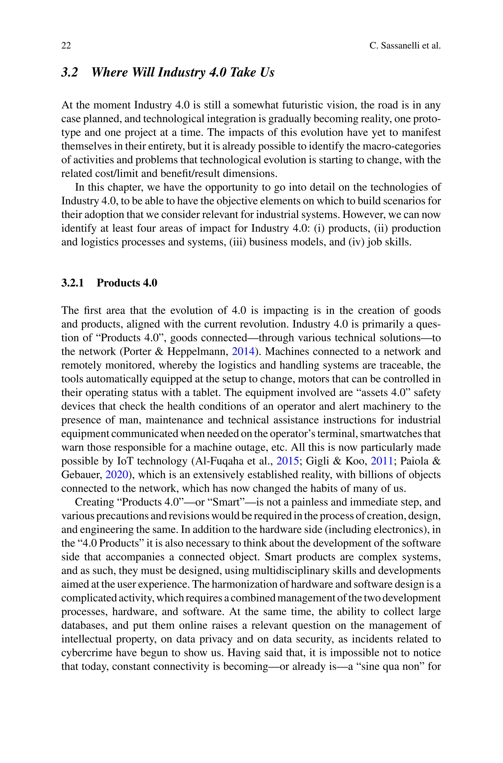 22 C. Sassanelli et al.
3.2 Where Will Industry 4.0 Take Us
At the moment Industry 4.0 is still a somewhat futuristic vision, the road is in any
case planned, and technological integration is gradually becoming reality, one proto-
type and one project at a time. The impacts of this evolution have yet to manifest
themselves in their entirety, but it is already possible to identify the macro-categories
of activities and problems that technological evolution is starting to change, with the
related cost/limit and benefit/result dimensions.
In this chapter, we have the opportunity to go into detail on the technologies of
Industry 4.0, to be able to have the objective elements on which to build scenarios for
their adoption that we consider relevant for industrial systems. However, we can now
identify at least four areas of impact for Industry 4.0: (i) products, (ii) production
and logistics processes and systems, (iii) business models, and (iv) job skills.
3.2.1 Products 4.0
The first area that the evolution of 4.0 is impacting is in the creation of goods
and products, aligned with the current revolution. Industry 4.0 is primarily a ques-
tion of “Products 4.0”, goods connected—through various technical solutions—to
the network (Porter & Heppelmann, 2014). Machines connected to a network and
remotely monitored, whereby the logistics and handling systems are traceable, the
tools automatically equipped at the setup to change, motors that can be controlled in
their operating status with a tablet. The equipment involved are “assets 4.0” safety
devices that check the health conditions of an operator and alert machinery to the
presence of man, maintenance and technical assistance instructions for industrial
equipment communicated when needed on the operator’s terminal, smartwatches that
warn those responsible for a machine outage, etc. All this is now particularly made
possible by IoT technology (Al-Fuqaha et al., 2015; Gigli & Koo, 2011; Paiola &
Gebauer, 2020), which is an extensively established reality, with billions of objects
connected to the network, which has now changed the habits of many of us.
Creating “Products 4.0”—or “Smart”—is not a painless and immediate step, and
various precautions andrevisions wouldberequiredintheprocess of creation, design,
and engineering the same. In addition to the hardware side (including electronics), in
the “4.0 Products” it is also necessary to think about the development of the software
side that accompanies a connected object. Smart products are complex systems,
and as such, they must be designed, using multidisciplinary skills and developments
aimed at the user experience. The harmonization of hardware and software design is a
complicatedactivity,whichrequiresacombinedmanagementofthetwodevelopment
processes, hardware, and software. At the same time, the ability to collect large
databases, and put them online raises a relevant question on the management of
intellectual property, on data privacy and on data security, as incidents related to
cybercrime have begun to show us. Having said that, it is impossible not to notice
that today, constant connectivity is becoming—or already is—a “sine qua non” for
 
