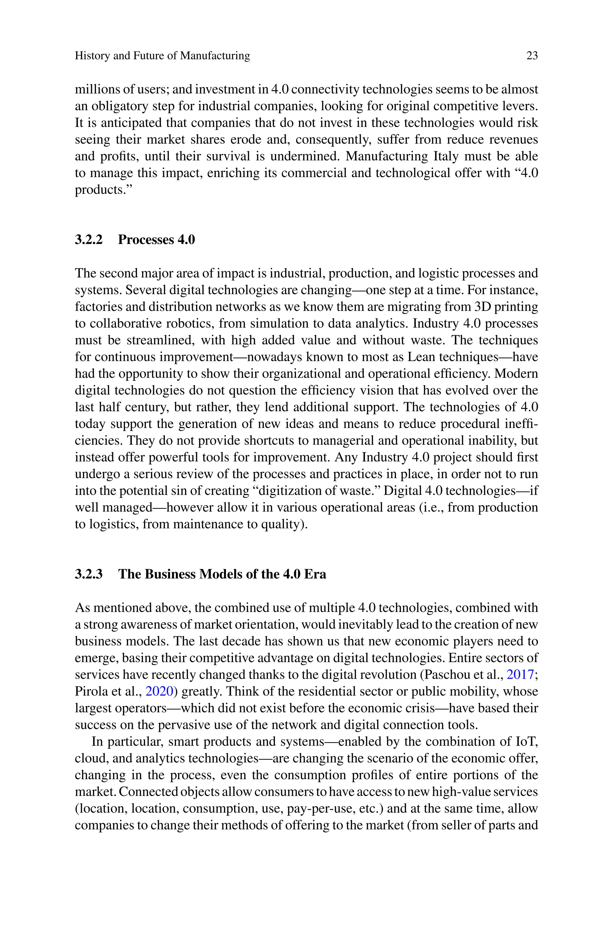 History and Future of Manufacturing 23
millions of users; and investment in 4.0 connectivity technologies seems to be almost
an obligatory step for industrial companies, looking for original competitive levers.
It is anticipated that companies that do not invest in these technologies would risk
seeing their market shares erode and, consequently, suffer from reduce revenues
and profits, until their survival is undermined. Manufacturing Italy must be able
to manage this impact, enriching its commercial and technological offer with “4.0
products.”
3.2.2 Processes 4.0
The second major area of impact is industrial, production, and logistic processes and
systems. Several digital technologies are changing—one step at a time. For instance,
factories and distribution networks as we know them are migrating from 3D printing
to collaborative robotics, from simulation to data analytics. Industry 4.0 processes
must be streamlined, with high added value and without waste. The techniques
for continuous improvement—nowadays known to most as Lean techniques—have
had the opportunity to show their organizational and operational efficiency. Modern
digital technologies do not question the efficiency vision that has evolved over the
last half century, but rather, they lend additional support. The technologies of 4.0
today support the generation of new ideas and means to reduce procedural ineffi-
ciencies. They do not provide shortcuts to managerial and operational inability, but
instead offer powerful tools for improvement. Any Industry 4.0 project should first
undergo a serious review of the processes and practices in place, in order not to run
into the potential sin of creating “digitization of waste.” Digital 4.0 technologies—if
well managed—however allow it in various operational areas (i.e., from production
to logistics, from maintenance to quality).
3.2.3 The Business Models of the 4.0 Era
As mentioned above, the combined use of multiple 4.0 technologies, combined with
a strong awareness of market orientation, would inevitably lead to the creation of new
business models. The last decade has shown us that new economic players need to
emerge, basing their competitive advantage on digital technologies. Entire sectors of
services have recently changed thanks to the digital revolution (Paschou et al., 2017;
Pirola et al., 2020) greatly. Think of the residential sector or public mobility, whose
largest operators—which did not exist before the economic crisis—have based their
success on the pervasive use of the network and digital connection tools.
In particular, smart products and systems—enabled by the combination of IoT,
cloud, and analytics technologies—are changing the scenario of the economic offer,
changing in the process, even the consumption profiles of entire portions of the
market.Connectedobjectsallowconsumerstohaveaccesstonewhigh-valueservices
(location, location, consumption, use, pay-per-use, etc.) and at the same time, allow
companies to change their methods of offering to the market (from seller of parts and
 