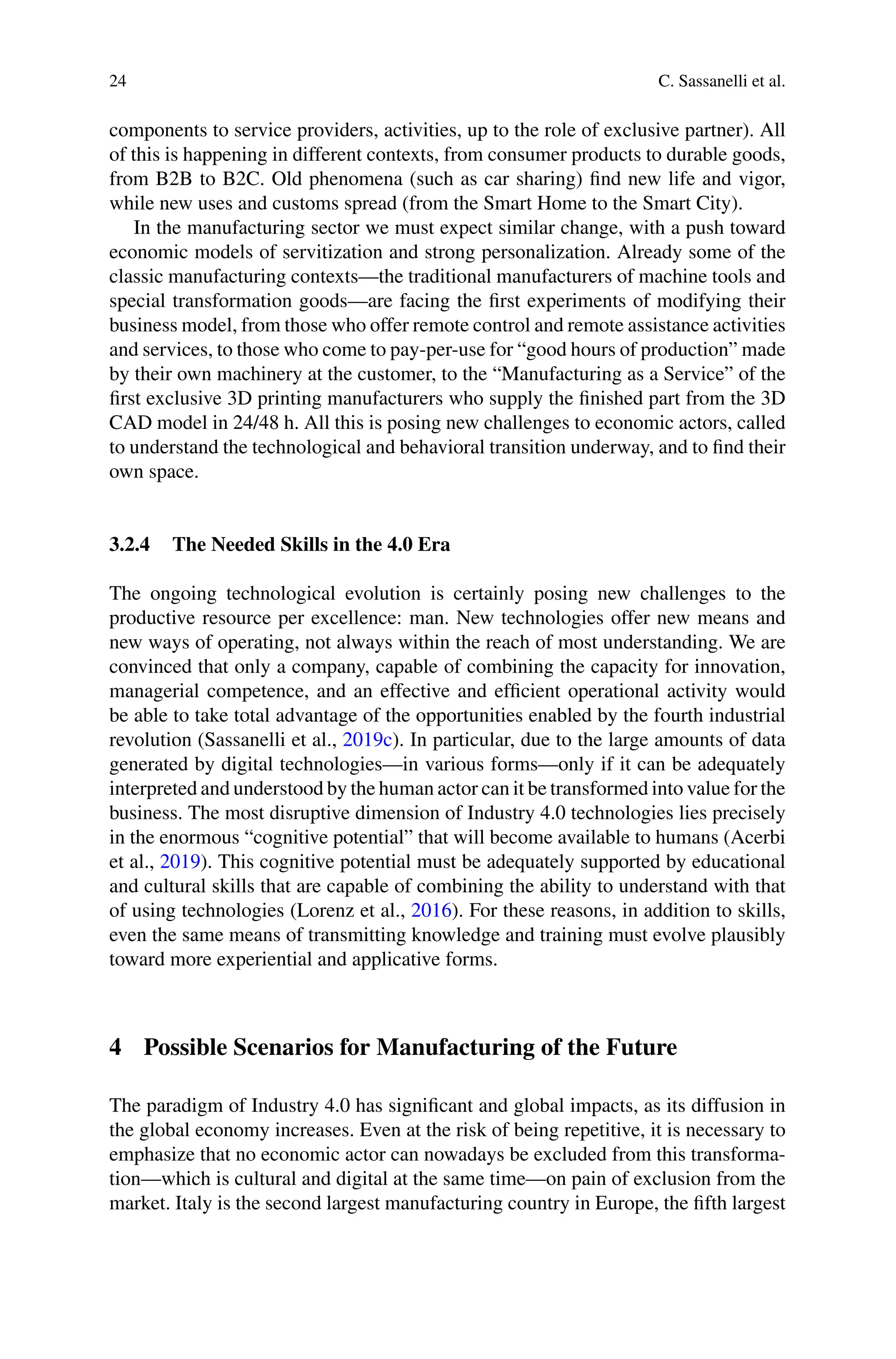 24 C. Sassanelli et al.
components to service providers, activities, up to the role of exclusive partner). All
of this is happening in different contexts, from consumer products to durable goods,
from B2B to B2C. Old phenomena (such as car sharing) find new life and vigor,
while new uses and customs spread (from the Smart Home to the Smart City).
In the manufacturing sector we must expect similar change, with a push toward
economic models of servitization and strong personalization. Already some of the
classic manufacturing contexts—the traditional manufacturers of machine tools and
special transformation goods—are facing the first experiments of modifying their
business model, from those who offer remote control and remote assistance activities
and services, to those who come to pay-per-use for “good hours of production” made
by their own machinery at the customer, to the “Manufacturing as a Service” of the
first exclusive 3D printing manufacturers who supply the finished part from the 3D
CAD model in 24/48 h. All this is posing new challenges to economic actors, called
to understand the technological and behavioral transition underway, and to find their
own space.
3.2.4 The Needed Skills in the 4.0 Era
The ongoing technological evolution is certainly posing new challenges to the
productive resource per excellence: man. New technologies offer new means and
new ways of operating, not always within the reach of most understanding. We are
convinced that only a company, capable of combining the capacity for innovation,
managerial competence, and an effective and efficient operational activity would
be able to take total advantage of the opportunities enabled by the fourth industrial
revolution (Sassanelli et al., 2019c). In particular, due to the large amounts of data
generated by digital technologies—in various forms—only if it can be adequately
interpreted and understood by the human actor can it be transformed into value for the
business. The most disruptive dimension of Industry 4.0 technologies lies precisely
in the enormous “cognitive potential” that will become available to humans (Acerbi
et al., 2019). This cognitive potential must be adequately supported by educational
and cultural skills that are capable of combining the ability to understand with that
of using technologies (Lorenz et al., 2016). For these reasons, in addition to skills,
even the same means of transmitting knowledge and training must evolve plausibly
toward more experiential and applicative forms.
4 Possible Scenarios for Manufacturing of the Future
The paradigm of Industry 4.0 has significant and global impacts, as its diffusion in
the global economy increases. Even at the risk of being repetitive, it is necessary to
emphasize that no economic actor can nowadays be excluded from this transforma-
tion—which is cultural and digital at the same time—on pain of exclusion from the
market. Italy is the second largest manufacturing country in Europe, the fifth largest
 
