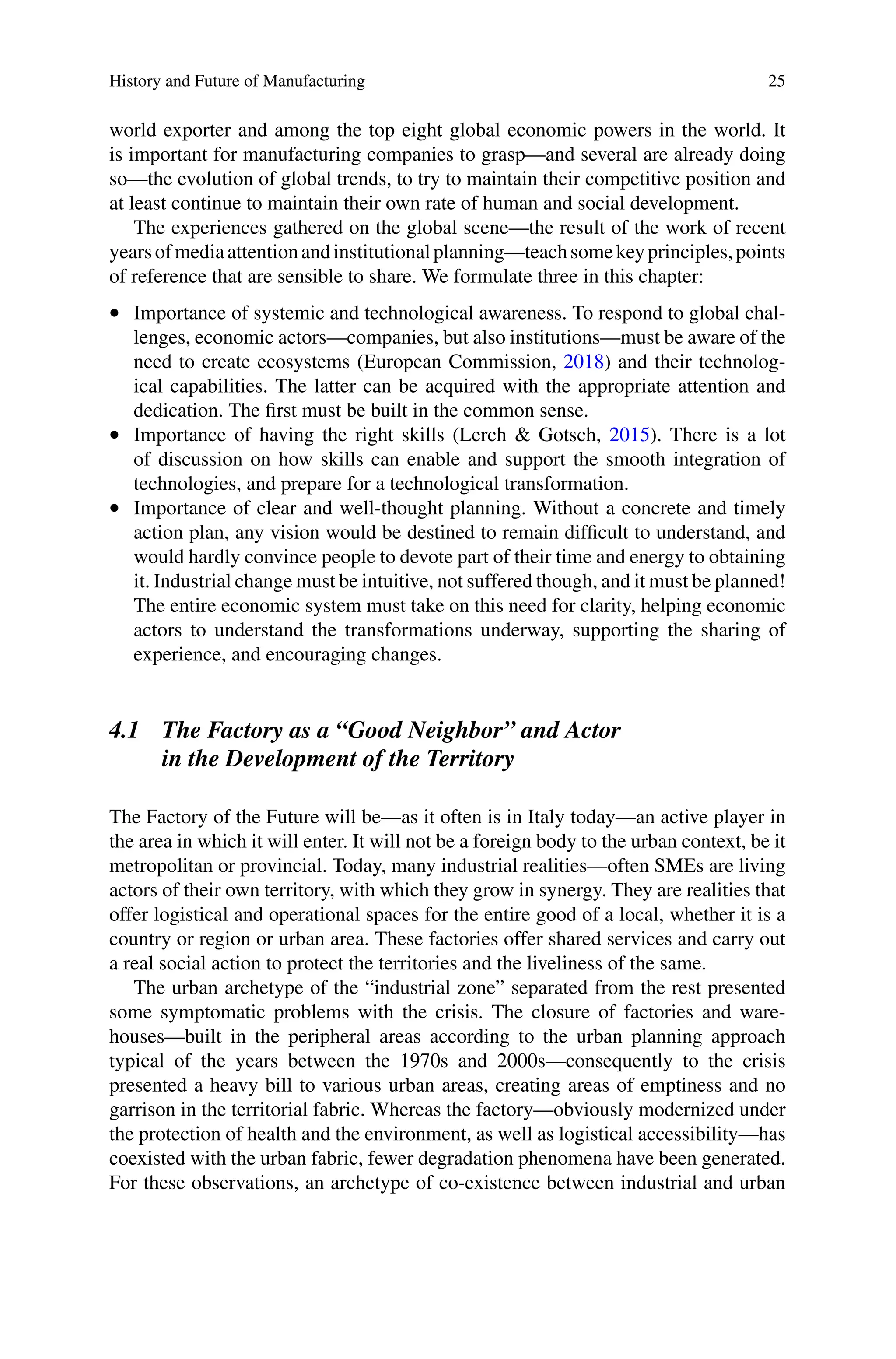 History and Future of Manufacturing 25
world exporter and among the top eight global economic powers in the world. It
is important for manufacturing companies to grasp—and several are already doing
so—the evolution of global trends, to try to maintain their competitive position and
at least continue to maintain their own rate of human and social development.
The experiences gathered on the global scene—the result of the work of recent
yearsofmediaattentionandinstitutionalplanning—teachsomekeyprinciples,points
of reference that are sensible to share. We formulate three in this chapter:
•  Importance of systemic and technological awareness. To respond to global chal-
lenges, economic actors—companies, but also institutions—must be aware of the
need to create ecosystems (European Commission, 2018) and their technolog-
ical capabilities. The latter can be acquired with the appropriate attention and
dedication. The first must be built in the common sense.
•  Importance of having the right skills (Lerch & Gotsch, 2015). There is a lot
of discussion on how skills can enable and support the smooth integration of
technologies, and prepare for a technological transformation.
•  Importance of clear and well-thought planning. Without a concrete and timely
action plan, any vision would be destined to remain difficult to understand, and
would hardly convince people to devote part of their time and energy to obtaining
it. Industrial change must be intuitive, not suffered though, and it must be planned!
The entire economic system must take on this need for clarity, helping economic
actors to understand the transformations underway, supporting the sharing of
experience, and encouraging changes.
4.1 The Factory as a “Good Neighbor” and Actor
in the Development of the Territory
The Factory of the Future will be—as it often is in Italy today—an active player in
the area in which it will enter. It will not be a foreign body to the urban context, be it
metropolitan or provincial. Today, many industrial realities—often SMEs are living
actors of their own territory, with which they grow in synergy. They are realities that
offer logistical and operational spaces for the entire good of a local, whether it is a
country or region or urban area. These factories offer shared services and carry out
a real social action to protect the territories and the liveliness of the same.
The urban archetype of the “industrial zone” separated from the rest presented
some symptomatic problems with the crisis. The closure of factories and ware-
houses—built in the peripheral areas according to the urban planning approach
typical of the years between the 1970s and 2000s—consequently to the crisis
presented a heavy bill to various urban areas, creating areas of emptiness and no
garrison in the territorial fabric. Whereas the factory—obviously modernized under
the protection of health and the environment, as well as logistical accessibility—has
coexisted with the urban fabric, fewer degradation phenomena have been generated.
For these observations, an archetype of co-existence between industrial and urban
 