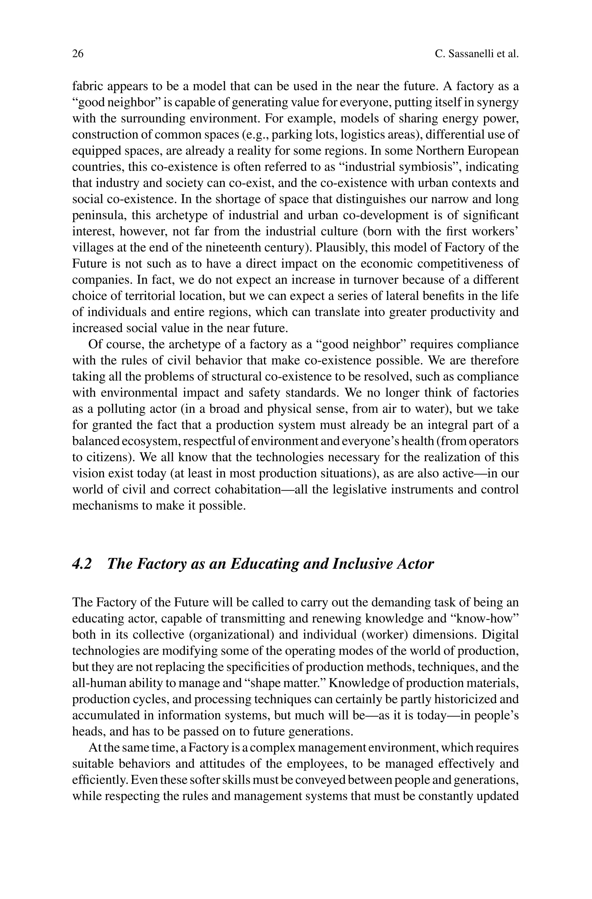 26 C. Sassanelli et al.
fabric appears to be a model that can be used in the near the future. A factory as a
“good neighbor” is capable of generating value for everyone, putting itself in synergy
with the surrounding environment. For example, models of sharing energy power,
construction of common spaces (e.g., parking lots, logistics areas), differential use of
equipped spaces, are already a reality for some regions. In some Northern European
countries, this co-existence is often referred to as “industrial symbiosis”, indicating
that industry and society can co-exist, and the co-existence with urban contexts and
social co-existence. In the shortage of space that distinguishes our narrow and long
peninsula, this archetype of industrial and urban co-development is of significant
interest, however, not far from the industrial culture (born with the first workers’
villages at the end of the nineteenth century). Plausibly, this model of Factory of the
Future is not such as to have a direct impact on the economic competitiveness of
companies. In fact, we do not expect an increase in turnover because of a different
choice of territorial location, but we can expect a series of lateral benefits in the life
of individuals and entire regions, which can translate into greater productivity and
increased social value in the near future.
Of course, the archetype of a factory as a “good neighbor” requires compliance
with the rules of civil behavior that make co-existence possible. We are therefore
taking all the problems of structural co-existence to be resolved, such as compliance
with environmental impact and safety standards. We no longer think of factories
as a polluting actor (in a broad and physical sense, from air to water), but we take
for granted the fact that a production system must already be an integral part of a
balancedecosystem, respectful of environment andeveryone’s health(fromoperators
to citizens). We all know that the technologies necessary for the realization of this
vision exist today (at least in most production situations), as are also active—in our
world of civil and correct cohabitation—all the legislative instruments and control
mechanisms to make it possible.
4.2 The Factory as an Educating and Inclusive Actor
The Factory of the Future will be called to carry out the demanding task of being an
educating actor, capable of transmitting and renewing knowledge and “know-how”
both in its collective (organizational) and individual (worker) dimensions. Digital
technologies are modifying some of the operating modes of the world of production,
but they are not replacing the specificities of production methods, techniques, and the
all-human ability to manage and “shape matter.” Knowledge of production materials,
production cycles, and processing techniques can certainly be partly historicized and
accumulated in information systems, but much will be—as it is today—in people’s
heads, and has to be passed on to future generations.
Atthesametime,aFactoryisacomplexmanagementenvironment,whichrequires
suitable behaviors and attitudes of the employees, to be managed effectively and
efficiently.Eventhesesofterskillsmustbeconveyedbetweenpeopleandgenerations,
while respecting the rules and management systems that must be constantly updated
 
