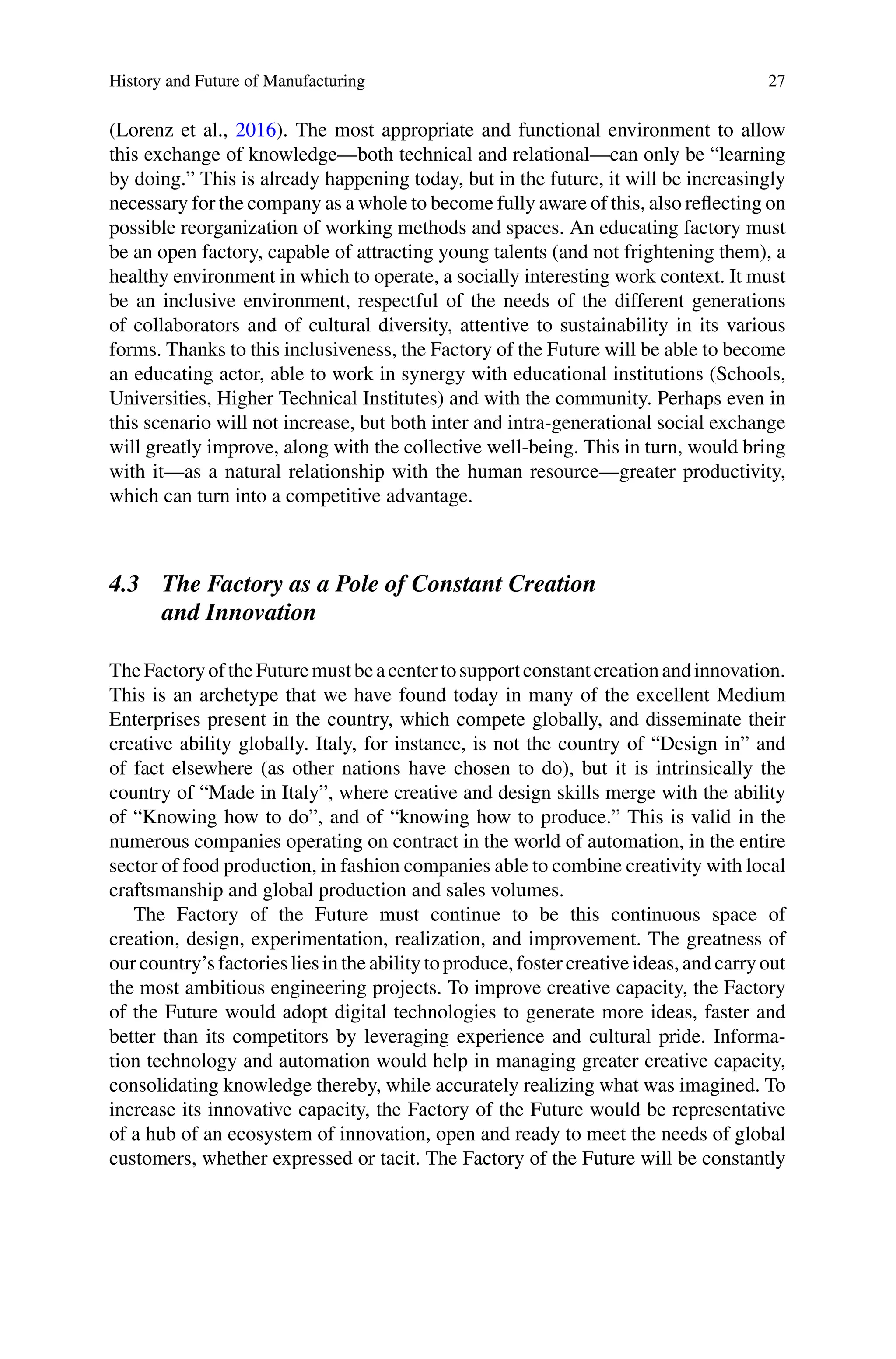 History and Future of Manufacturing 27
(Lorenz et al., 2016). The most appropriate and functional environment to allow
this exchange of knowledge—both technical and relational—can only be “learning
by doing.” This is already happening today, but in the future, it will be increasingly
necessary for the company as a whole to become fully aware of this, also reflecting on
possible reorganization of working methods and spaces. An educating factory must
be an open factory, capable of attracting young talents (and not frightening them), a
healthy environment in which to operate, a socially interesting work context. It must
be an inclusive environment, respectful of the needs of the different generations
of collaborators and of cultural diversity, attentive to sustainability in its various
forms. Thanks to this inclusiveness, the Factory of the Future will be able to become
an educating actor, able to work in synergy with educational institutions (Schools,
Universities, Higher Technical Institutes) and with the community. Perhaps even in
this scenario will not increase, but both inter and intra-generational social exchange
will greatly improve, along with the collective well-being. This in turn, would bring
with it—as a natural relationship with the human resource—greater productivity,
which can turn into a competitive advantage.
4.3 The Factory as a Pole of Constant Creation
and Innovation
TheFactoryoftheFuturemustbeacentertosupportconstantcreationandinnovation.
This is an archetype that we have found today in many of the excellent Medium
Enterprises present in the country, which compete globally, and disseminate their
creative ability globally. Italy, for instance, is not the country of “Design in” and
of fact elsewhere (as other nations have chosen to do), but it is intrinsically the
country of “Made in Italy”, where creative and design skills merge with the ability
of “Knowing how to do”, and of “knowing how to produce.” This is valid in the
numerous companies operating on contract in the world of automation, in the entire
sector of food production, in fashion companies able to combine creativity with local
craftsmanship and global production and sales volumes.
The Factory of the Future must continue to be this continuous space of
creation, design, experimentation, realization, and improvement. The greatness of
our country’s factories lies in the ability to produce, foster creative ideas, and carry out
the most ambitious engineering projects. To improve creative capacity, the Factory
of the Future would adopt digital technologies to generate more ideas, faster and
better than its competitors by leveraging experience and cultural pride. Informa-
tion technology and automation would help in managing greater creative capacity,
consolidating knowledge thereby, while accurately realizing what was imagined. To
increase its innovative capacity, the Factory of the Future would be representative
of a hub of an ecosystem of innovation, open and ready to meet the needs of global
customers, whether expressed or tacit. The Factory of the Future will be constantly
 