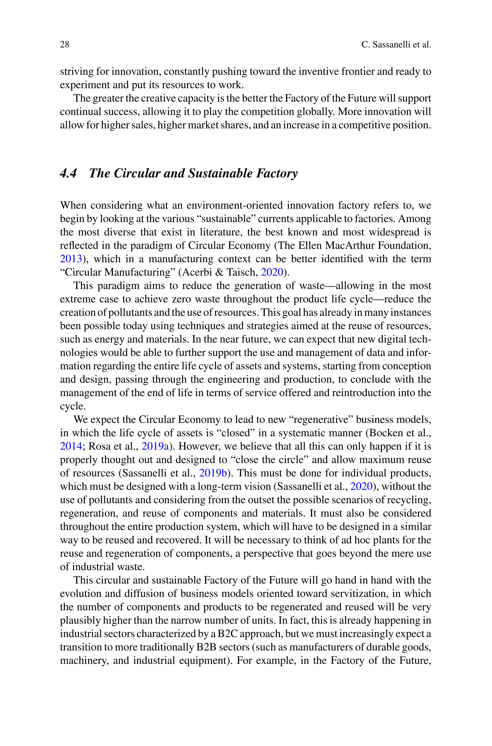 28 C. Sassanelli et al.
striving for innovation, constantly pushing toward the inventive frontier and ready to
experiment and put its resources to work.
The greater the creative capacity is the better the Factory of the Future will support
continual success, allowing it to play the competition globally. More innovation will
allow for higher sales, higher market shares, and an increase in a competitive position.
4.4 The Circular and Sustainable Factory
When considering what an environment-oriented innovation factory refers to, we
begin by looking at the various “sustainable” currents applicable to factories. Among
the most diverse that exist in literature, the best known and most widespread is
reflected in the paradigm of Circular Economy (The Ellen MacArthur Foundation,
2013), which in a manufacturing context can be better identified with the term
“Circular Manufacturing” (Acerbi & Taisch, 2020).
This paradigm aims to reduce the generation of waste—allowing in the most
extreme case to achieve zero waste throughout the product life cycle—reduce the
creationofpollutantsandtheuseofresources.Thisgoalhasalreadyinmanyinstances
been possible today using techniques and strategies aimed at the reuse of resources,
such as energy and materials. In the near future, we can expect that new digital tech-
nologies would be able to further support the use and management of data and infor-
mation regarding the entire life cycle of assets and systems, starting from conception
and design, passing through the engineering and production, to conclude with the
management of the end of life in terms of service offered and reintroduction into the
cycle.
We expect the Circular Economy to lead to new “regenerative” business models,
in which the life cycle of assets is “closed” in a systematic manner (Bocken et al.,
2014; Rosa et al., 2019a). However, we believe that all this can only happen if it is
properly thought out and designed to “close the circle” and allow maximum reuse
of resources (Sassanelli et al., 2019b). This must be done for individual products,
which must be designed with a long-term vision (Sassanelli et al., 2020), without the
use of pollutants and considering from the outset the possible scenarios of recycling,
regeneration, and reuse of components and materials. It must also be considered
throughout the entire production system, which will have to be designed in a similar
way to be reused and recovered. It will be necessary to think of ad hoc plants for the
reuse and regeneration of components, a perspective that goes beyond the mere use
of industrial waste.
This circular and sustainable Factory of the Future will go hand in hand with the
evolution and diffusion of business models oriented toward servitization, in which
the number of components and products to be regenerated and reused will be very
plausibly higher than the narrow number of units. In fact, this is already happening in
industrial sectors characterized by a B2C approach, but we must increasingly expect a
transition to more traditionally B2B sectors (such as manufacturers of durable goods,
machinery, and industrial equipment). For example, in the Factory of the Future,
 