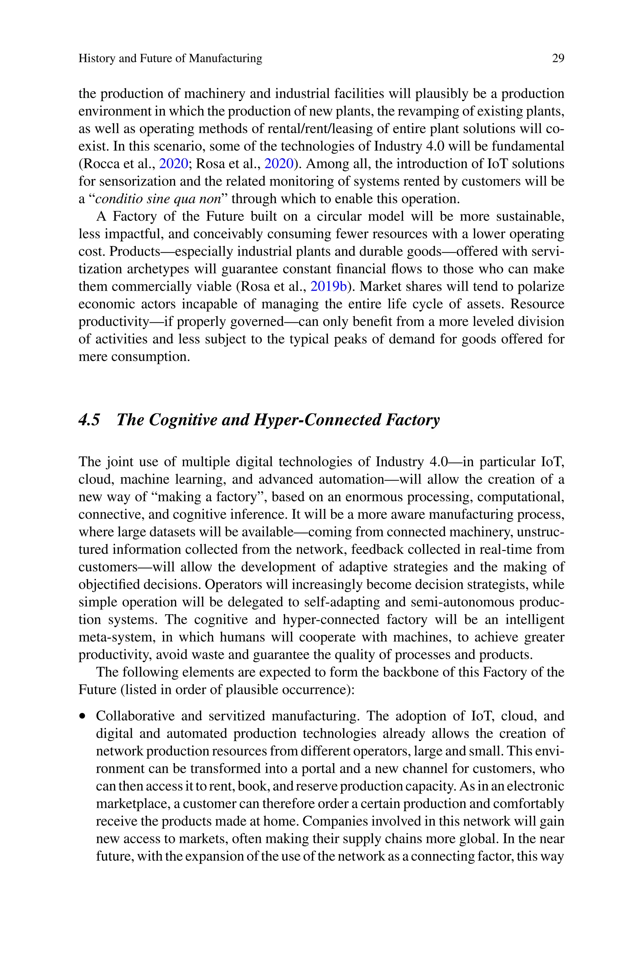 History and Future of Manufacturing 29
the production of machinery and industrial facilities will plausibly be a production
environment in which the production of new plants, the revamping of existing plants,
as well as operating methods of rental/rent/leasing of entire plant solutions will co-
exist. In this scenario, some of the technologies of Industry 4.0 will be fundamental
(Rocca et al., 2020; Rosa et al., 2020). Among all, the introduction of IoT solutions
for sensorization and the related monitoring of systems rented by customers will be
a “conditio sine qua non” through which to enable this operation.
A Factory of the Future built on a circular model will be more sustainable,
less impactful, and conceivably consuming fewer resources with a lower operating
cost. Products—especially industrial plants and durable goods—offered with servi-
tization archetypes will guarantee constant financial flows to those who can make
them commercially viable (Rosa et al., 2019b). Market shares will tend to polarize
economic actors incapable of managing the entire life cycle of assets. Resource
productivity—if properly governed—can only benefit from a more leveled division
of activities and less subject to the typical peaks of demand for goods offered for
mere consumption.
4.5 The Cognitive and Hyper-Connected Factory
The joint use of multiple digital technologies of Industry 4.0—in particular IoT,
cloud, machine learning, and advanced automation—will allow the creation of a
new way of “making a factory”, based on an enormous processing, computational,
connective, and cognitive inference. It will be a more aware manufacturing process,
where large datasets will be available—coming from connected machinery, unstruc-
tured information collected from the network, feedback collected in real-time from
customers—will allow the development of adaptive strategies and the making of
objectified decisions. Operators will increasingly become decision strategists, while
simple operation will be delegated to self-adapting and semi-autonomous produc-
tion systems. The cognitive and hyper-connected factory will be an intelligent
meta-system, in which humans will cooperate with machines, to achieve greater
productivity, avoid waste and guarantee the quality of processes and products.
The following elements are expected to form the backbone of this Factory of the
Future (listed in order of plausible occurrence):
•  Collaborative and servitized manufacturing. The adoption of IoT, cloud, and
digital and automated production technologies already allows the creation of
network production resources from different operators, large and small. This envi-
ronment can be transformed into a portal and a new channel for customers, who
canthenaccess it torent, book, andreserveproductioncapacity. As inanelectronic
marketplace, a customer can therefore order a certain production and comfortably
receive the products made at home. Companies involved in this network will gain
new access to markets, often making their supply chains more global. In the near
future, with the expansion of the use of the network as a connecting factor, this way
 