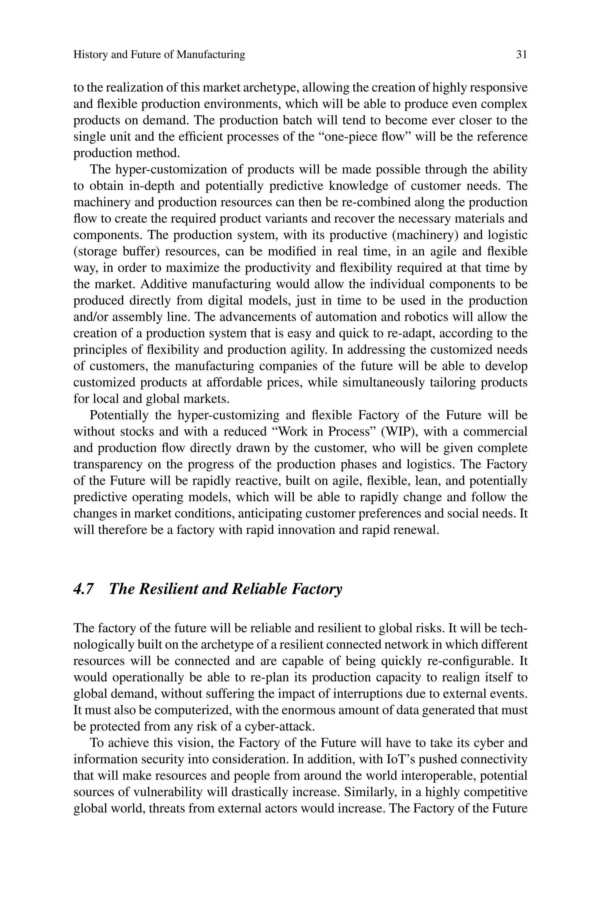 History and Future of Manufacturing 31
to the realization of this market archetype, allowing the creation of highly responsive
and flexible production environments, which will be able to produce even complex
products on demand. The production batch will tend to become ever closer to the
single unit and the efficient processes of the “one-piece flow” will be the reference
production method.
The hyper-customization of products will be made possible through the ability
to obtain in-depth and potentially predictive knowledge of customer needs. The
machinery and production resources can then be re-combined along the production
flow to create the required product variants and recover the necessary materials and
components. The production system, with its productive (machinery) and logistic
(storage buffer) resources, can be modified in real time, in an agile and flexible
way, in order to maximize the productivity and flexibility required at that time by
the market. Additive manufacturing would allow the individual components to be
produced directly from digital models, just in time to be used in the production
and/or assembly line. The advancements of automation and robotics will allow the
creation of a production system that is easy and quick to re-adapt, according to the
principles of flexibility and production agility. In addressing the customized needs
of customers, the manufacturing companies of the future will be able to develop
customized products at affordable prices, while simultaneously tailoring products
for local and global markets.
Potentially the hyper-customizing and flexible Factory of the Future will be
without stocks and with a reduced “Work in Process” (WIP), with a commercial
and production flow directly drawn by the customer, who will be given complete
transparency on the progress of the production phases and logistics. The Factory
of the Future will be rapidly reactive, built on agile, flexible, lean, and potentially
predictive operating models, which will be able to rapidly change and follow the
changes in market conditions, anticipating customer preferences and social needs. It
will therefore be a factory with rapid innovation and rapid renewal.
4.7 The Resilient and Reliable Factory
The factory of the future will be reliable and resilient to global risks. It will be tech-
nologically built on the archetype of a resilient connected network in which different
resources will be connected and are capable of being quickly re-configurable. It
would operationally be able to re-plan its production capacity to realign itself to
global demand, without suffering the impact of interruptions due to external events.
It must also be computerized, with the enormous amount of data generated that must
be protected from any risk of a cyber-attack.
To achieve this vision, the Factory of the Future will have to take its cyber and
information security into consideration. In addition, with IoT’s pushed connectivity
that will make resources and people from around the world interoperable, potential
sources of vulnerability will drastically increase. Similarly, in a highly competitive
global world, threats from external actors would increase. The Factory of the Future
 