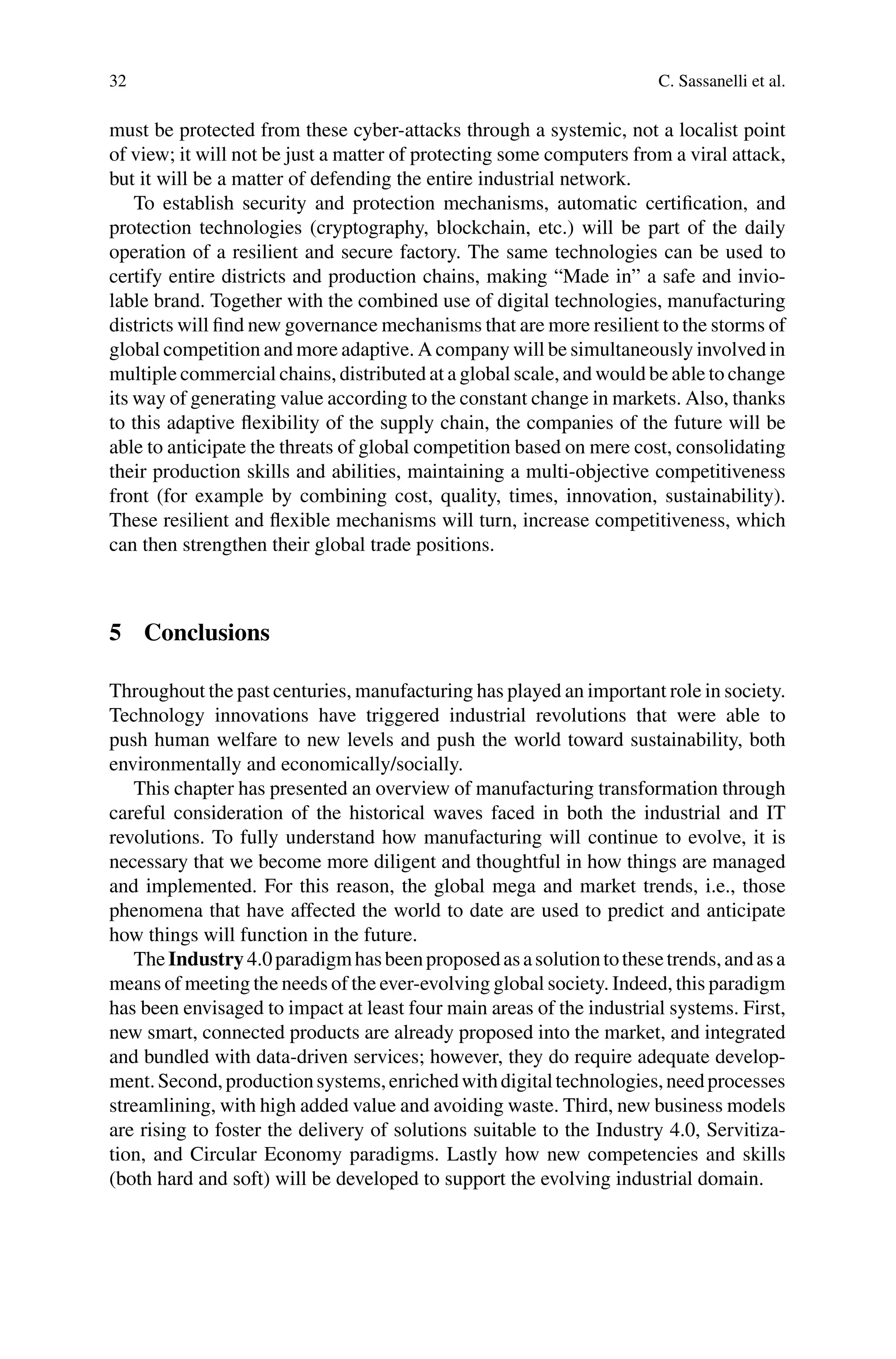 32 C. Sassanelli et al.
must be protected from these cyber-attacks through a systemic, not a localist point
of view; it will not be just a matter of protecting some computers from a viral attack,
but it will be a matter of defending the entire industrial network.
To establish security and protection mechanisms, automatic certification, and
protection technologies (cryptography, blockchain, etc.) will be part of the daily
operation of a resilient and secure factory. The same technologies can be used to
certify entire districts and production chains, making “Made in” a safe and invio-
lable brand. Together with the combined use of digital technologies, manufacturing
districts will find new governance mechanisms that are more resilient to the storms of
global competition and more adaptive. A company will be simultaneously involved in
multiple commercial chains, distributed at a global scale, and would be able to change
its way of generating value according to the constant change in markets. Also, thanks
to this adaptive flexibility of the supply chain, the companies of the future will be
able to anticipate the threats of global competition based on mere cost, consolidating
their production skills and abilities, maintaining a multi-objective competitiveness
front (for example by combining cost, quality, times, innovation, sustainability).
These resilient and flexible mechanisms will turn, increase competitiveness, which
can then strengthen their global trade positions.
5 Conclusions
Throughout the past centuries, manufacturing has played an important role in society.
Technology innovations have triggered industrial revolutions that were able to
push human welfare to new levels and push the world toward sustainability, both
environmentally and economically/socially.
This chapter has presented an overview of manufacturing transformation through
careful consideration of the historical waves faced in both the industrial and IT
revolutions. To fully understand how manufacturing will continue to evolve, it is
necessary that we become more diligent and thoughtful in how things are managed
and implemented. For this reason, the global mega and market trends, i.e., those
phenomena that have affected the world to date are used to predict and anticipate
how things will function in the future.
The Industry 4.0paradigmhasbeenproposedasasolutiontothesetrends,andasa
means of meeting the needs of the ever-evolving global society. Indeed, this paradigm
has been envisaged to impact at least four main areas of the industrial systems. First,
new smart, connected products are already proposed into the market, and integrated
and bundled with data-driven services; however, they do require adequate develop-
ment.Second,productionsystems,enrichedwithdigitaltechnologies,needprocesses
streamlining, with high added value and avoiding waste. Third, new business models
are rising to foster the delivery of solutions suitable to the Industry 4.0, Servitiza-
tion, and Circular Economy paradigms. Lastly how new competencies and skills
(both hard and soft) will be developed to support the evolving industrial domain.
 