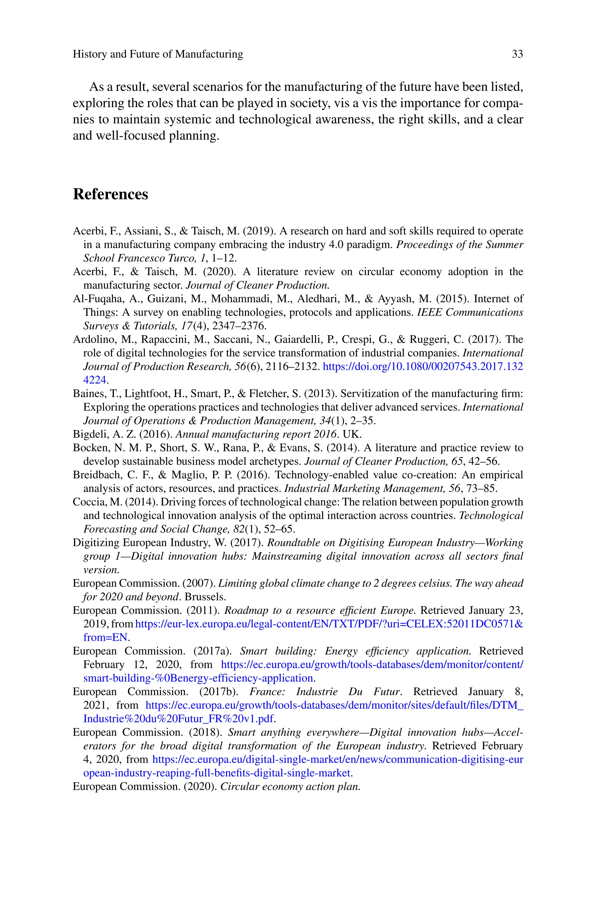 History and Future of Manufacturing 33
As a result, several scenarios for the manufacturing of the future have been listed,
exploring the roles that can be played in society, vis a vis the importance for compa-
nies to maintain systemic and technological awareness, the right skills, and a clear
and well-focused planning.
References
Acerbi, F., Assiani, S., & Taisch, M. (2019). A research on hard and soft skills required to operate
in a manufacturing company embracing the industry 4.0 paradigm. Proceedings of the Summer
School Francesco Turco, 1, 1–12.
Acerbi, F., & Taisch, M. (2020). A literature review on circular economy adoption in the
manufacturing sector. Journal of Cleaner Production.
Al-Fuqaha, A., Guizani, M., Mohammadi, M., Aledhari, M., & Ayyash, M. (2015). Internet of
Things: A survey on enabling technologies, protocols and applications. IEEE Communications
Surveys & Tutorials, 17(4), 2347–2376.
Ardolino, M., Rapaccini, M., Saccani, N., Gaiardelli, P., Crespi, G., & Ruggeri, C. (2017). The
role of digital technologies for the service transformation of industrial companies. International
Journal of Production Research, 56(6), 2116–2132. https://doi.org/10.1080/00207543.2017.132
4224.
Baines, T., Lightfoot, H., Smart, P., & Fletcher, S. (2013). Servitization of the manufacturing firm:
Exploring the operations practices and technologies that deliver advanced services. International
Journal of Operations & Production Management, 34(1), 2–35.
Bigdeli, A. Z. (2016). Annual manufacturing report 2016. UK.
Bocken, N. M. P., Short, S. W., Rana, P., & Evans, S. (2014). A literature and practice review to
develop sustainable business model archetypes. Journal of Cleaner Production, 65, 42–56.
Breidbach, C. F., & Maglio, P. P. (2016). Technology-enabled value co-creation: An empirical
analysis of actors, resources, and practices. Industrial Marketing Management, 56, 73–85.
Coccia, M. (2014). Driving forces of technological change: The relation between population growth
and technological innovation analysis of the optimal interaction across countries. Technological
Forecasting and Social Change, 82(1), 52–65.
Digitizing European Industry, W. (2017). Roundtable on Digitising European Industry—Working
group 1—Digital innovation hubs: Mainstreaming digital innovation across all sectors final
version.
European Commission. (2007). Limiting global climate change to 2 degrees celsius. The way ahead
for 2020 and beyond. Brussels.
European Commission. (2011). Roadmap to a resource efficient Europe. Retrieved January 23,
2019, from https://eur-lex.europa.eu/legal-content/EN/TXT/PDF/?uri=CELEX:52011DC0571&
from=EN.
European Commission. (2017a). Smart building: Energy efficiency application. Retrieved
February 12, 2020, from https://ec.europa.eu/growth/tools-databases/dem/monitor/content/
smart-building-%0Benergy-efficiency-application.
European Commission. (2017b). France: Industrie Du Futur. Retrieved January 8,
2021, from https://ec.europa.eu/growth/tools-databases/dem/monitor/sites/default/files/DTM_
Industrie%20du%20Futur_FR%20v1.pdf.
European Commission. (2018). Smart anything everywhere—Digital innovation hubs—Accel-
erators for the broad digital transformation of the European industry. Retrieved February
4, 2020, from https://ec.europa.eu/digital-single-market/en/news/communication-digitising-eur
opean-industry-reaping-full-benefits-digital-single-market.
European Commission. (2020). Circular economy action plan.
 