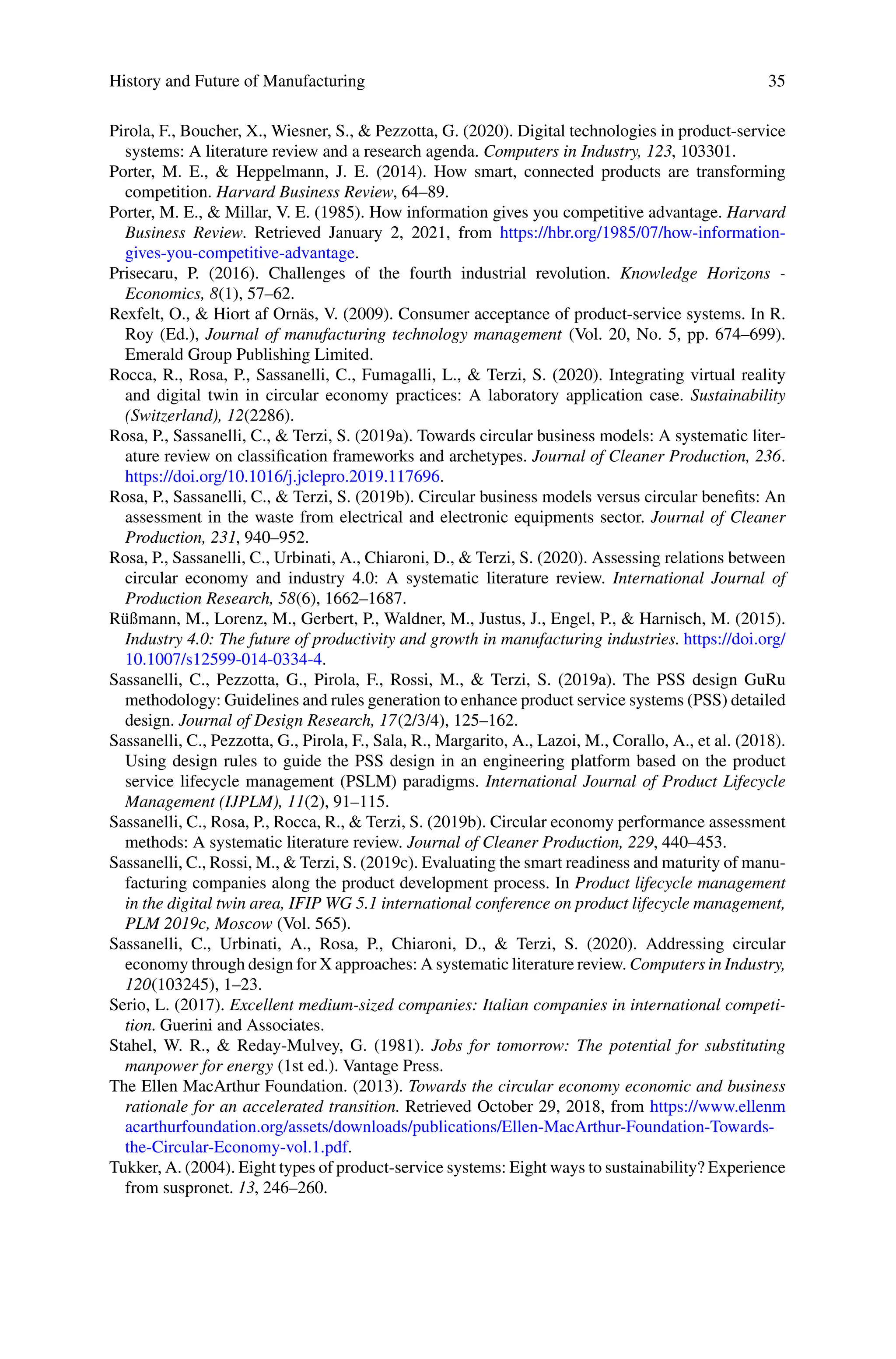 History and Future of Manufacturing 35
Pirola, F., Boucher, X., Wiesner, S., & Pezzotta, G. (2020). Digital technologies in product-service
systems: A literature review and a research agenda. Computers in Industry, 123, 103301.
Porter, M. E., & Heppelmann, J. E. (2014). How smart, connected products are transforming
competition. Harvard Business Review, 64–89.
Porter, M. E., & Millar, V. E. (1985). How information gives you competitive advantage. Harvard
Business Review. Retrieved January 2, 2021, from https://hbr.org/1985/07/how-information-
gives-you-competitive-advantage.
Prisecaru, P. (2016). Challenges of the fourth industrial revolution. Knowledge Horizons -
Economics, 8(1), 57–62.
Rexfelt, O., & Hiort af Ornäs, V. (2009). Consumer acceptance of product-service systems. In R.
Roy (Ed.), Journal of manufacturing technology management (Vol. 20, No. 5, pp. 674–699).
Emerald Group Publishing Limited.
Rocca, R., Rosa, P., Sassanelli, C., Fumagalli, L., & Terzi, S. (2020). Integrating virtual reality
and digital twin in circular economy practices: A laboratory application case. Sustainability
(Switzerland), 12(2286).
Rosa, P., Sassanelli, C., & Terzi, S. (2019a). Towards circular business models: A systematic liter-
ature review on classification frameworks and archetypes. Journal of Cleaner Production, 236.
https://doi.org/10.1016/j.jclepro.2019.117696.
Rosa, P., Sassanelli, C., & Terzi, S. (2019b). Circular business models versus circular benefits: An
assessment in the waste from electrical and electronic equipments sector. Journal of Cleaner
Production, 231, 940–952.
Rosa, P., Sassanelli, C., Urbinati, A., Chiaroni, D., & Terzi, S. (2020). Assessing relations between
circular economy and industry 4.0: A systematic literature review. International Journal of
Production Research, 58(6), 1662–1687.
Rüßmann, M., Lorenz, M., Gerbert, P., Waldner, M., Justus, J., Engel, P., & Harnisch, M. (2015).
Industry 4.0: The future of productivity and growth in manufacturing industries. https://doi.org/
10.1007/s12599-014-0334-4.
Sassanelli, C., Pezzotta, G., Pirola, F., Rossi, M., & Terzi, S. (2019a). The PSS design GuRu
methodology: Guidelines and rules generation to enhance product service systems (PSS) detailed
design. Journal of Design Research, 17(2/3/4), 125–162.
Sassanelli, C., Pezzotta, G., Pirola, F., Sala, R., Margarito, A., Lazoi, M., Corallo, A., et al. (2018).
Using design rules to guide the PSS design in an engineering platform based on the product
service lifecycle management (PSLM) paradigms. International Journal of Product Lifecycle
Management (IJPLM), 11(2), 91–115.
Sassanelli, C., Rosa, P., Rocca, R., & Terzi, S. (2019b). Circular economy performance assessment
methods: A systematic literature review. Journal of Cleaner Production, 229, 440–453.
Sassanelli, C., Rossi, M., & Terzi, S. (2019c). Evaluating the smart readiness and maturity of manu-
facturing companies along the product development process. In Product lifecycle management
in the digital twin area, IFIP WG 5.1 international conference on product lifecycle management,
PLM 2019c, Moscow (Vol. 565).
Sassanelli, C., Urbinati, A., Rosa, P., Chiaroni, D., & Terzi, S. (2020). Addressing circular
economy through design for X approaches: A systematic literature review. Computers in Industry,
120(103245), 1–23.
Serio, L. (2017). Excellent medium-sized companies: Italian companies in international competi-
tion. Guerini and Associates.
Stahel, W. R., & Reday-Mulvey, G. (1981). Jobs for tomorrow: The potential for substituting
manpower for energy (1st ed.). Vantage Press.
The Ellen MacArthur Foundation. (2013). Towards the circular economy economic and business
rationale for an accelerated transition. Retrieved October 29, 2018, from https://www.ellenm
acarthurfoundation.org/assets/downloads/publications/Ellen-MacArthur-Foundation-Towards-
the-Circular-Economy-vol.1.pdf.
Tukker, A. (2004). Eight types of product-service systems: Eight ways to sustainability? Experience
from suspronet. 13, 246–260.
 