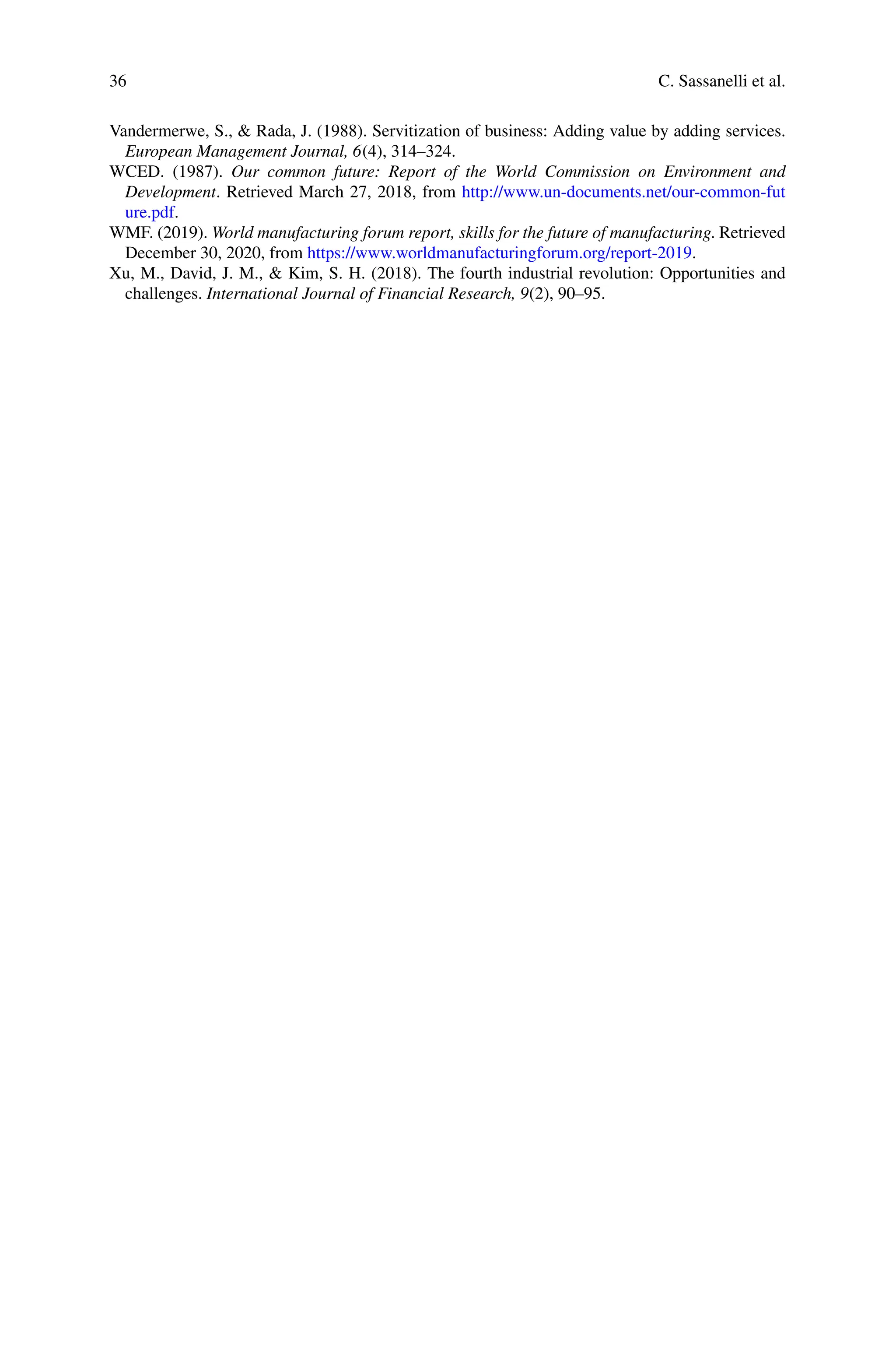 36 C. Sassanelli et al.
Vandermerwe, S., & Rada, J. (1988). Servitization of business: Adding value by adding services.
European Management Journal, 6(4), 314–324.
WCED. (1987). Our common future: Report of the World Commission on Environment and
Development. Retrieved March 27, 2018, from http://www.un-documents.net/our-common-fut
ure.pdf.
WMF. (2019). World manufacturing forum report, skills for the future of manufacturing. Retrieved
December 30, 2020, from https://www.worldmanufacturingforum.org/report-2019.
Xu, M., David, J. M., & Kim, S. H. (2018). The fourth industrial revolution: Opportunities and
challenges. International Journal of Financial Research, 9(2), 90–95.
 