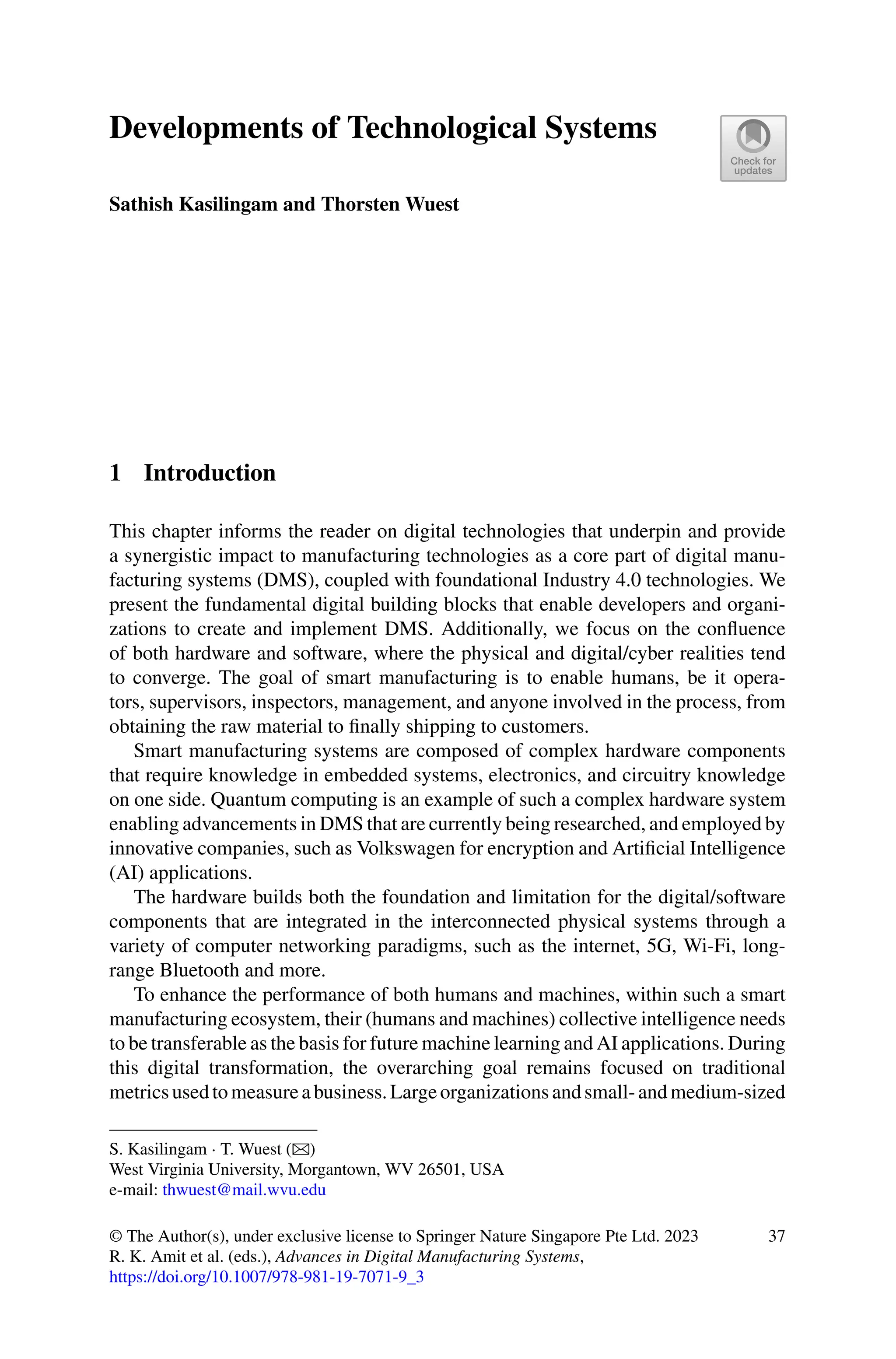 Developments of Technological Systems
Sathish Kasilingam and Thorsten Wuest
1 Introduction
This chapter informs the reader on digital technologies that underpin and provide
a synergistic impact to manufacturing technologies as a core part of digital manu-
facturing systems (DMS), coupled with foundational Industry 4.0 technologies. We
present the fundamental digital building blocks that enable developers and organi-
zations to create and implement DMS. Additionally, we focus on the confluence
of both hardware and software, where the physical and digital/cyber realities tend
to converge. The goal of smart manufacturing is to enable humans, be it opera-
tors, supervisors, inspectors, management, and anyone involved in the process, from
obtaining the raw material to finally shipping to customers.
Smart manufacturing systems are composed of complex hardware components
that require knowledge in embedded systems, electronics, and circuitry knowledge
on one side. Quantum computing is an example of such a complex hardware system
enabling advancements in DMS that are currently being researched, and employed by
innovative companies, such as Volkswagen for encryption and Artificial Intelligence
(AI) applications.
The hardware builds both the foundation and limitation for the digital/software
components that are integrated in the interconnected physical systems through a
variety of computer networking paradigms, such as the internet, 5G, Wi-Fi, long-
range Bluetooth and more.
To enhance the performance of both humans and machines, within such a smart
manufacturing ecosystem, their (humans and machines) collective intelligence needs
to be transferable as the basis for future machine learning and AI applications. During
this digital transformation, the overarching goal remains focused on traditional
metricsusedtomeasureabusiness.Largeorganizationsandsmall-andmedium-sized
S. Kasilingam · T. Wuest (B)
West Virginia University, Morgantown, WV 26501, USA
e-mail: thwuest@mail.wvu.edu
© The Author(s), under exclusive license to Springer Nature Singapore Pte Ltd. 2023
R. K. Amit et al. (eds.), Advances in Digital Manufacturing Systems,
https://doi.org/10.1007/978-981-19-7071-9_3
37
 