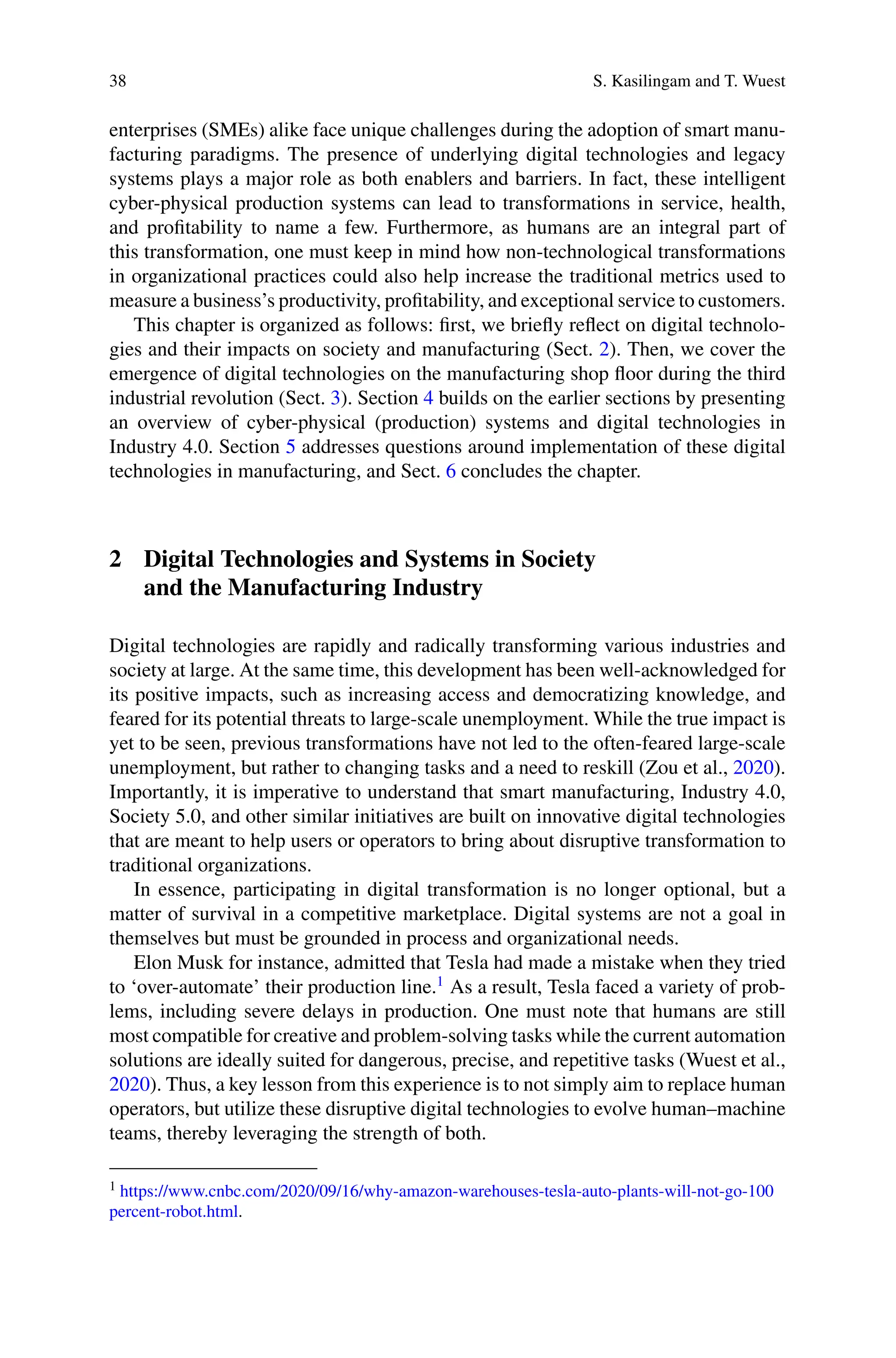 38 S. Kasilingam and T. Wuest
enterprises (SMEs) alike face unique challenges during the adoption of smart manu-
facturing paradigms. The presence of underlying digital technologies and legacy
systems plays a major role as both enablers and barriers. In fact, these intelligent
cyber-physical production systems can lead to transformations in service, health,
and profitability to name a few. Furthermore, as humans are an integral part of
this transformation, one must keep in mind how non-technological transformations
in organizational practices could also help increase the traditional metrics used to
measure a business’s productivity, profitability, and exceptional service to customers.
This chapter is organized as follows: first, we briefly reflect on digital technolo-
gies and their impacts on society and manufacturing (Sect. 2). Then, we cover the
emergence of digital technologies on the manufacturing shop floor during the third
industrial revolution (Sect. 3). Section 4 builds on the earlier sections by presenting
an overview of cyber-physical (production) systems and digital technologies in
Industry 4.0. Section 5 addresses questions around implementation of these digital
technologies in manufacturing, and Sect. 6 concludes the chapter.
2 Digital Technologies and Systems in Society
and the Manufacturing Industry
Digital technologies are rapidly and radically transforming various industries and
society at large. At the same time, this development has been well-acknowledged for
its positive impacts, such as increasing access and democratizing knowledge, and
feared for its potential threats to large-scale unemployment. While the true impact is
yet to be seen, previous transformations have not led to the often-feared large-scale
unemployment, but rather to changing tasks and a need to reskill (Zou et al., 2020).
Importantly, it is imperative to understand that smart manufacturing, Industry 4.0,
Society 5.0, and other similar initiatives are built on innovative digital technologies
that are meant to help users or operators to bring about disruptive transformation to
traditional organizations.
In essence, participating in digital transformation is no longer optional, but a
matter of survival in a competitive marketplace. Digital systems are not a goal in
themselves but must be grounded in process and organizational needs.
Elon Musk for instance, admitted that Tesla had made a mistake when they tried
to ‘over-automate’ their production line.1
As a result, Tesla faced a variety of prob-
lems, including severe delays in production. One must note that humans are still
most compatible for creative and problem-solving tasks while the current automation
solutions are ideally suited for dangerous, precise, and repetitive tasks (Wuest et al.,
2020). Thus, a key lesson from this experience is to not simply aim to replace human
operators, but utilize these disruptive digital technologies to evolve human–machine
teams, thereby leveraging the strength of both.
1 https://www.cnbc.com/2020/09/16/why-amazon-warehouses-tesla-auto-plants-will-not-go-100
percent-robot.html.
 