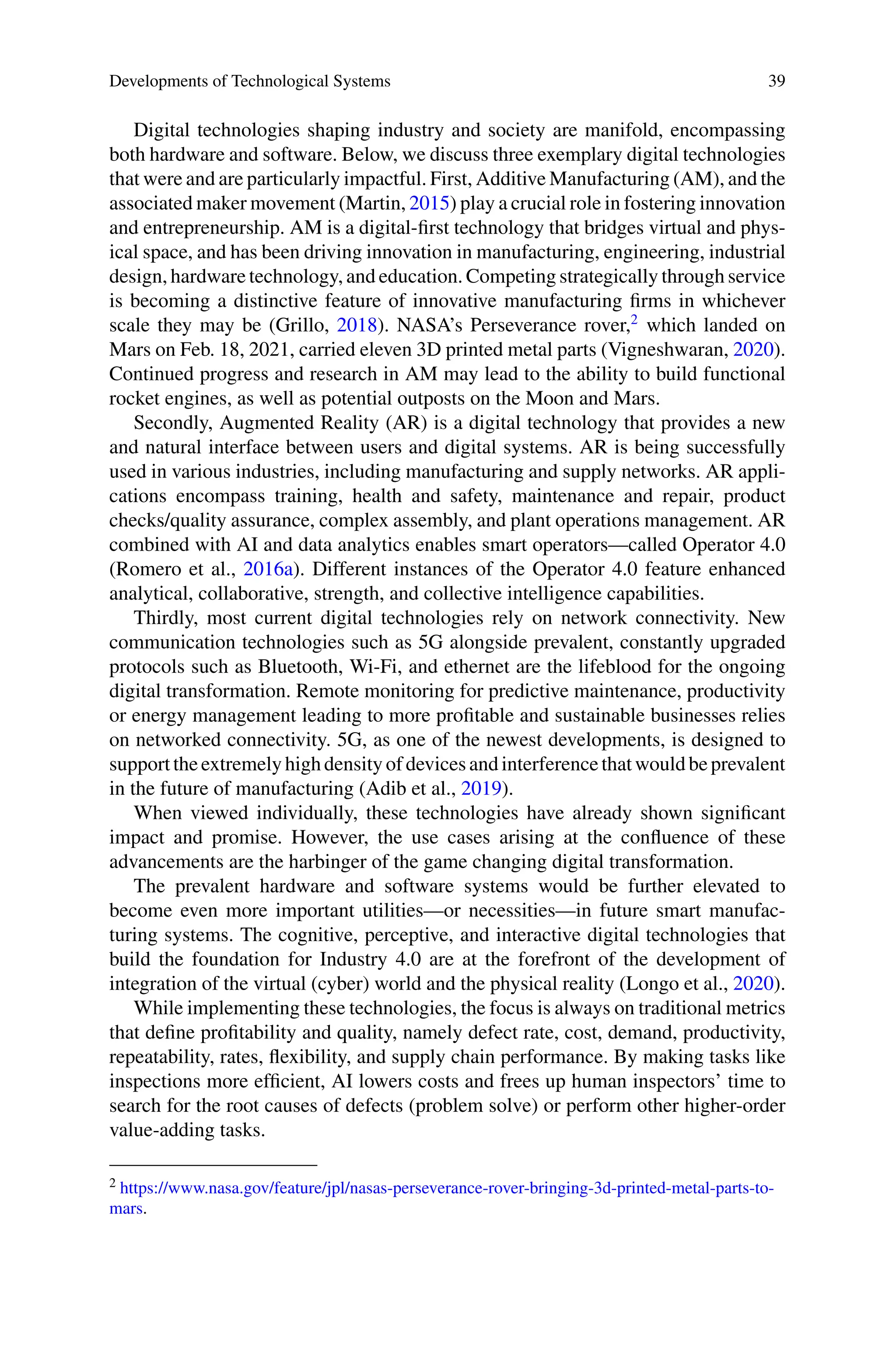 Developments of Technological Systems 39
Digital technologies shaping industry and society are manifold, encompassing
both hardware and software. Below, we discuss three exemplary digital technologies
that were and are particularly impactful. First, Additive Manufacturing (AM), and the
associated maker movement (Martin, 2015) play a crucial role in fostering innovation
and entrepreneurship. AM is a digital-first technology that bridges virtual and phys-
ical space, and has been driving innovation in manufacturing, engineering, industrial
design, hardware technology, and education. Competing strategically through service
is becoming a distinctive feature of innovative manufacturing firms in whichever
scale they may be (Grillo, 2018). NASA’s Perseverance rover,2
which landed on
Mars on Feb. 18, 2021, carried eleven 3D printed metal parts (Vigneshwaran, 2020).
Continued progress and research in AM may lead to the ability to build functional
rocket engines, as well as potential outposts on the Moon and Mars.
Secondly, Augmented Reality (AR) is a digital technology that provides a new
and natural interface between users and digital systems. AR is being successfully
used in various industries, including manufacturing and supply networks. AR appli-
cations encompass training, health and safety, maintenance and repair, product
checks/quality assurance, complex assembly, and plant operations management. AR
combined with AI and data analytics enables smart operators—called Operator 4.0
(Romero et al., 2016a). Different instances of the Operator 4.0 feature enhanced
analytical, collaborative, strength, and collective intelligence capabilities.
Thirdly, most current digital technologies rely on network connectivity. New
communication technologies such as 5G alongside prevalent, constantly upgraded
protocols such as Bluetooth, Wi-Fi, and ethernet are the lifeblood for the ongoing
digital transformation. Remote monitoring for predictive maintenance, productivity
or energy management leading to more profitable and sustainable businesses relies
on networked connectivity. 5G, as one of the newest developments, is designed to
supporttheextremelyhighdensityofdevicesandinterferencethatwouldbeprevalent
in the future of manufacturing (Adib et al., 2019).
When viewed individually, these technologies have already shown significant
impact and promise. However, the use cases arising at the confluence of these
advancements are the harbinger of the game changing digital transformation.
The prevalent hardware and software systems would be further elevated to
become even more important utilities—or necessities—in future smart manufac-
turing systems. The cognitive, perceptive, and interactive digital technologies that
build the foundation for Industry 4.0 are at the forefront of the development of
integration of the virtual (cyber) world and the physical reality (Longo et al., 2020).
While implementing these technologies, the focus is always on traditional metrics
that define profitability and quality, namely defect rate, cost, demand, productivity,
repeatability, rates, flexibility, and supply chain performance. By making tasks like
inspections more efficient, AI lowers costs and frees up human inspectors’ time to
search for the root causes of defects (problem solve) or perform other higher-order
value-adding tasks.
2 https://www.nasa.gov/feature/jpl/nasas-perseverance-rover-bringing-3d-printed-metal-parts-to-
mars.
 