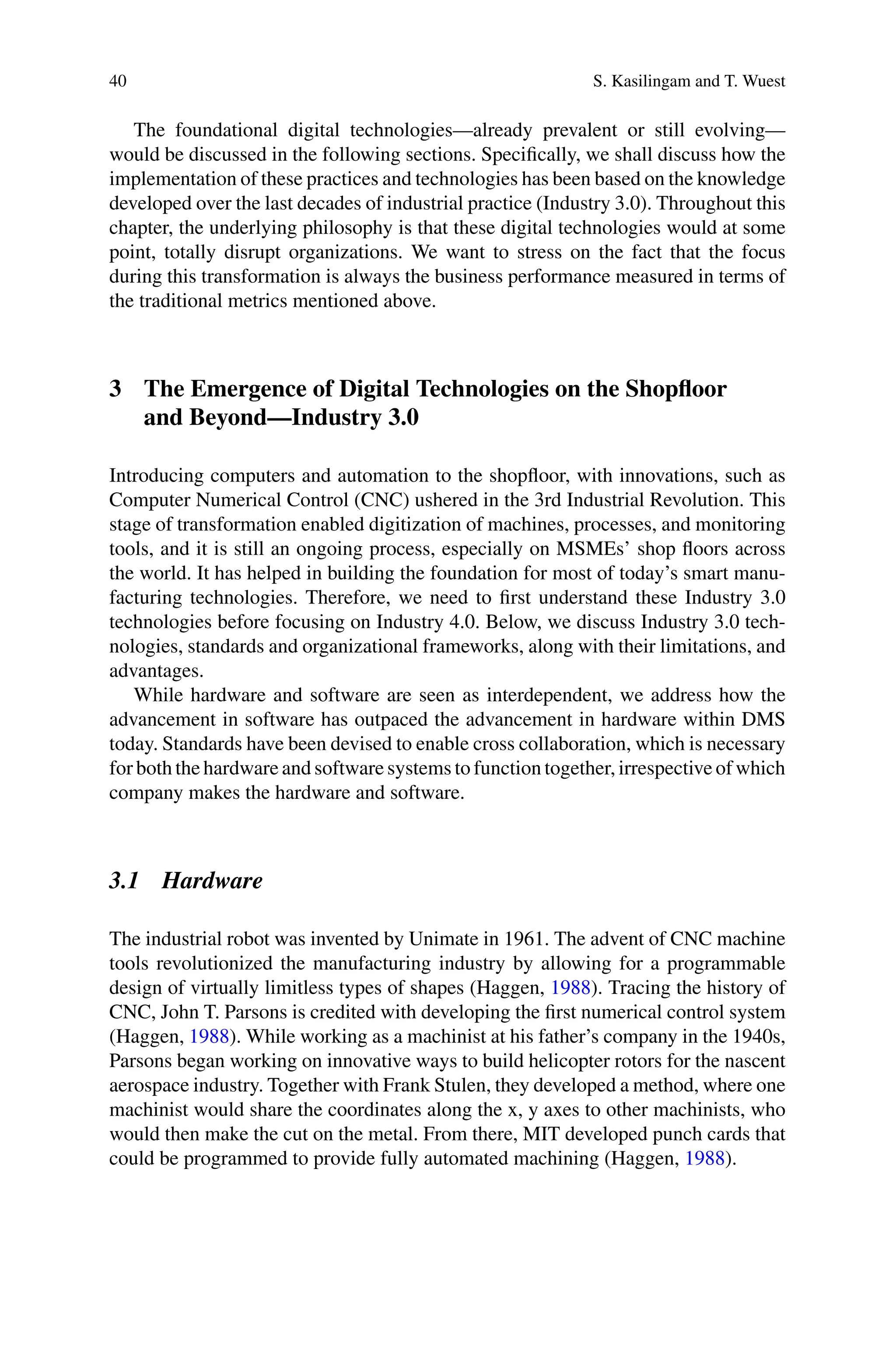 40 S. Kasilingam and T. Wuest
The foundational digital technologies—already prevalent or still evolving—
would be discussed in the following sections. Specifically, we shall discuss how the
implementation of these practices and technologies has been based on the knowledge
developed over the last decades of industrial practice (Industry 3.0). Throughout this
chapter, the underlying philosophy is that these digital technologies would at some
point, totally disrupt organizations. We want to stress on the fact that the focus
during this transformation is always the business performance measured in terms of
the traditional metrics mentioned above.
3 The Emergence of Digital Technologies on the Shopfloor
and Beyond—Industry 3.0
Introducing computers and automation to the shopfloor, with innovations, such as
Computer Numerical Control (CNC) ushered in the 3rd Industrial Revolution. This
stage of transformation enabled digitization of machines, processes, and monitoring
tools, and it is still an ongoing process, especially on MSMEs’ shop floors across
the world. It has helped in building the foundation for most of today’s smart manu-
facturing technologies. Therefore, we need to first understand these Industry 3.0
technologies before focusing on Industry 4.0. Below, we discuss Industry 3.0 tech-
nologies, standards and organizational frameworks, along with their limitations, and
advantages.
While hardware and software are seen as interdependent, we address how the
advancement in software has outpaced the advancement in hardware within DMS
today. Standards have been devised to enable cross collaboration, which is necessary
for both the hardware and software systems to function together, irrespective of which
company makes the hardware and software.
3.1 Hardware
The industrial robot was invented by Unimate in 1961. The advent of CNC machine
tools revolutionized the manufacturing industry by allowing for a programmable
design of virtually limitless types of shapes (Haggen, 1988). Tracing the history of
CNC, John T. Parsons is credited with developing the first numerical control system
(Haggen, 1988). While working as a machinist at his father’s company in the 1940s,
Parsons began working on innovative ways to build helicopter rotors for the nascent
aerospace industry. Together with Frank Stulen, they developed a method, where one
machinist would share the coordinates along the x, y axes to other machinists, who
would then make the cut on the metal. From there, MIT developed punch cards that
could be programmed to provide fully automated machining (Haggen, 1988).
 