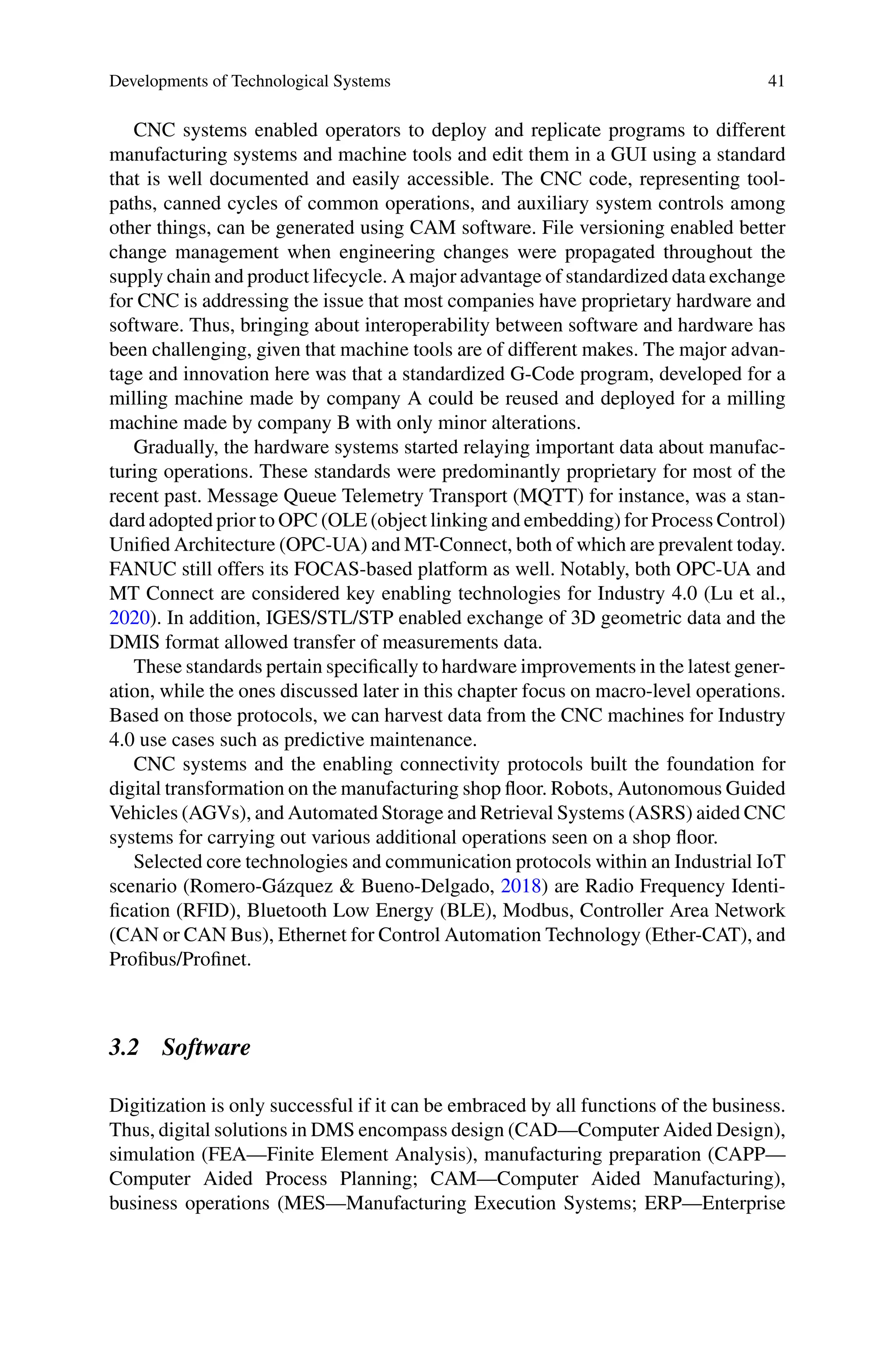 Developments of Technological Systems 41
CNC systems enabled operators to deploy and replicate programs to different
manufacturing systems and machine tools and edit them in a GUI using a standard
that is well documented and easily accessible. The CNC code, representing tool-
paths, canned cycles of common operations, and auxiliary system controls among
other things, can be generated using CAM software. File versioning enabled better
change management when engineering changes were propagated throughout the
supply chain and product lifecycle. A major advantage of standardized data exchange
for CNC is addressing the issue that most companies have proprietary hardware and
software. Thus, bringing about interoperability between software and hardware has
been challenging, given that machine tools are of different makes. The major advan-
tage and innovation here was that a standardized G-Code program, developed for a
milling machine made by company A could be reused and deployed for a milling
machine made by company B with only minor alterations.
Gradually, the hardware systems started relaying important data about manufac-
turing operations. These standards were predominantly proprietary for most of the
recent past. Message Queue Telemetry Transport (MQTT) for instance, was a stan-
dard adopted prior to OPC (OLE (object linking and embedding) for Process Control)
Unified Architecture (OPC-UA) and MT-Connect, both of which are prevalent today.
FANUC still offers its FOCAS-based platform as well. Notably, both OPC-UA and
MT Connect are considered key enabling technologies for Industry 4.0 (Lu et al.,
2020). In addition, IGES/STL/STP enabled exchange of 3D geometric data and the
DMIS format allowed transfer of measurements data.
These standards pertain specifically to hardware improvements in the latest gener-
ation, while the ones discussed later in this chapter focus on macro-level operations.
Based on those protocols, we can harvest data from the CNC machines for Industry
4.0 use cases such as predictive maintenance.
CNC systems and the enabling connectivity protocols built the foundation for
digital transformation on the manufacturing shop floor. Robots, Autonomous Guided
Vehicles (AGVs), and Automated Storage and Retrieval Systems (ASRS) aided CNC
systems for carrying out various additional operations seen on a shop floor.
Selected core technologies and communication protocols within an Industrial IoT
scenario (Romero-Gázquez & Bueno-Delgado, 2018) are Radio Frequency Identi-
fication (RFID), Bluetooth Low Energy (BLE), Modbus, Controller Area Network
(CAN or CAN Bus), Ethernet for Control Automation Technology (Ether-CAT), and
Profibus/Profinet.
3.2 Software
Digitization is only successful if it can be embraced by all functions of the business.
Thus, digital solutions in DMS encompass design (CAD—Computer Aided Design),
simulation (FEA—Finite Element Analysis), manufacturing preparation (CAPP—
Computer Aided Process Planning; CAM—Computer Aided Manufacturing),
business operations (MES—Manufacturing Execution Systems; ERP—Enterprise
 