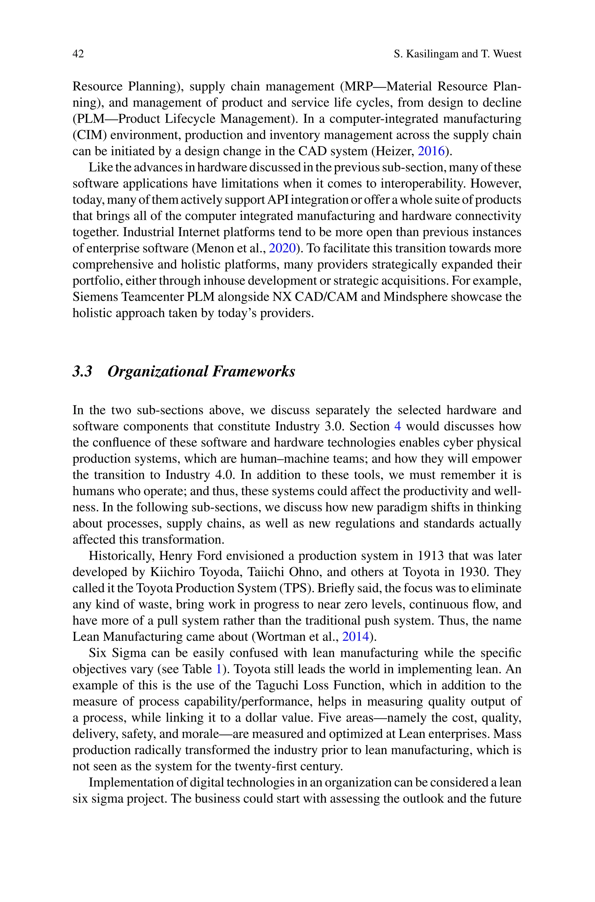 42 S. Kasilingam and T. Wuest
Resource Planning), supply chain management (MRP—Material Resource Plan-
ning), and management of product and service life cycles, from design to decline
(PLM—Product Lifecycle Management). In a computer-integrated manufacturing
(CIM) environment, production and inventory management across the supply chain
can be initiated by a design change in the CAD system (Heizer, 2016).
Liketheadvancesinhardwarediscussedintheprevioussub-section,manyofthese
software applications have limitations when it comes to interoperability. However,
today,manyofthemactivelysupportAPIintegrationorofferawholesuiteofproducts
that brings all of the computer integrated manufacturing and hardware connectivity
together. Industrial Internet platforms tend to be more open than previous instances
of enterprise software (Menon et al., 2020). To facilitate this transition towards more
comprehensive and holistic platforms, many providers strategically expanded their
portfolio, either through inhouse development or strategic acquisitions. For example,
Siemens Teamcenter PLM alongside NX CAD/CAM and Mindsphere showcase the
holistic approach taken by today’s providers.
3.3 Organizational Frameworks
In the two sub-sections above, we discuss separately the selected hardware and
software components that constitute Industry 3.0. Section 4 would discusses how
the confluence of these software and hardware technologies enables cyber physical
production systems, which are human–machine teams; and how they will empower
the transition to Industry 4.0. In addition to these tools, we must remember it is
humans who operate; and thus, these systems could affect the productivity and well-
ness. In the following sub-sections, we discuss how new paradigm shifts in thinking
about processes, supply chains, as well as new regulations and standards actually
affected this transformation.
Historically, Henry Ford envisioned a production system in 1913 that was later
developed by Kiichiro Toyoda, Taiichi Ohno, and others at Toyota in 1930. They
called it the Toyota Production System (TPS). Briefly said, the focus was to eliminate
any kind of waste, bring work in progress to near zero levels, continuous flow, and
have more of a pull system rather than the traditional push system. Thus, the name
Lean Manufacturing came about (Wortman et al., 2014).
Six Sigma can be easily confused with lean manufacturing while the specific
objectives vary (see Table 1). Toyota still leads the world in implementing lean. An
example of this is the use of the Taguchi Loss Function, which in addition to the
measure of process capability/performance, helps in measuring quality output of
a process, while linking it to a dollar value. Five areas—namely the cost, quality,
delivery, safety, and morale—are measured and optimized at Lean enterprises. Mass
production radically transformed the industry prior to lean manufacturing, which is
not seen as the system for the twenty-first century.
Implementation of digital technologies in an organization can be considered a lean
six sigma project. The business could start with assessing the outlook and the future
 