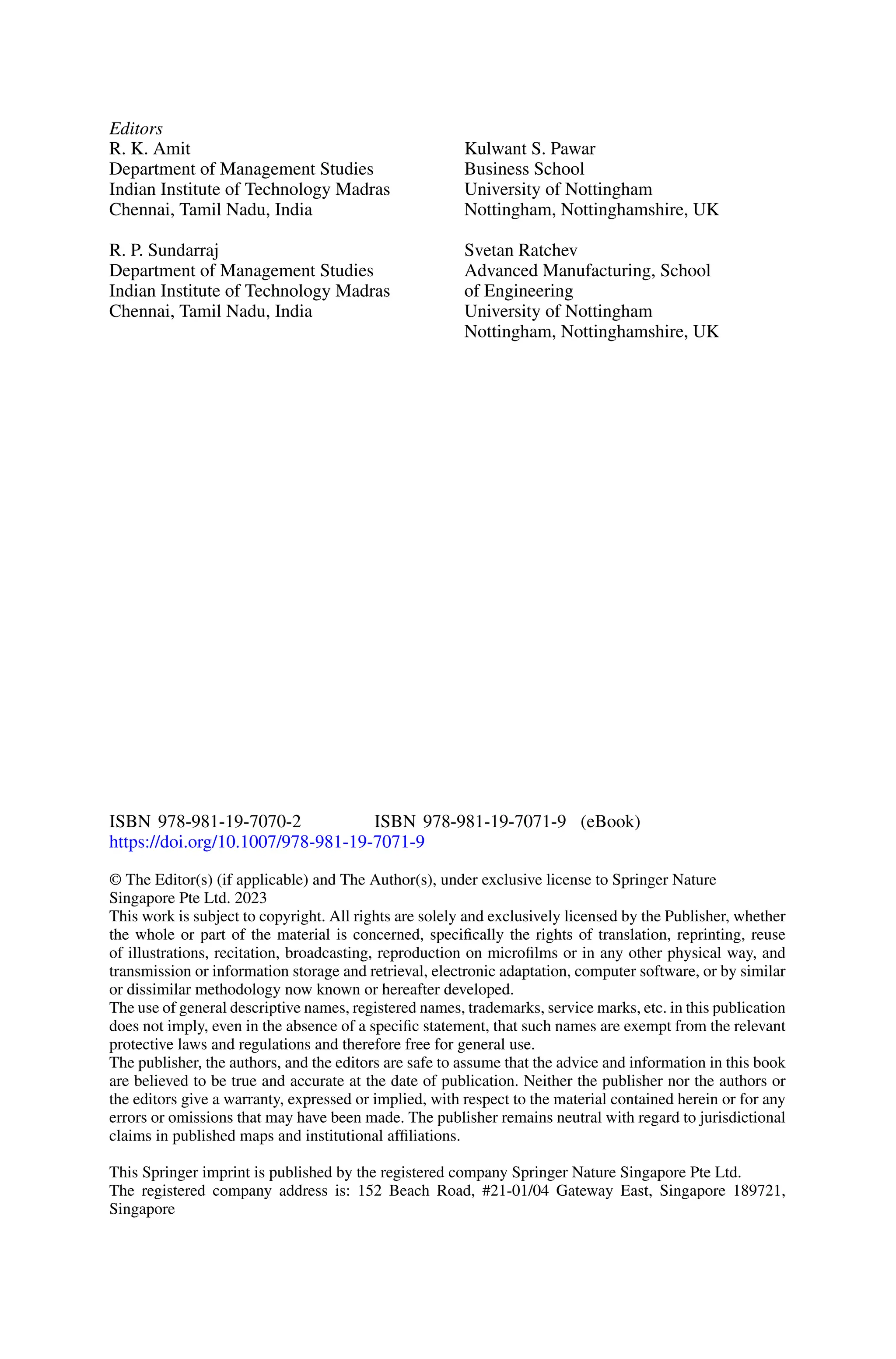Editors
R. K. Amit
Department of Management Studies
Indian Institute of Technology Madras
Chennai, Tamil Nadu, India
R. P. Sundarraj
Department of Management Studies
Indian Institute of Technology Madras
Chennai, Tamil Nadu, India
Kulwant S. Pawar
Business School
University of Nottingham
Nottingham, Nottinghamshire, UK
Svetan Ratchev
Advanced Manufacturing, School
of Engineering
University of Nottingham
Nottingham, Nottinghamshire, UK
ISBN 978-981-19-7070-2 ISBN 978-981-19-7071-9 (eBook)
https://doi.org/10.1007/978-981-19-7071-9
© The Editor(s) (if applicable) and The Author(s), under exclusive license to Springer Nature
Singapore Pte Ltd. 2023
This work is subject to copyright. All rights are solely and exclusively licensed by the Publisher, whether
the whole or part of the material is concerned, specifically the rights of translation, reprinting, reuse
of illustrations, recitation, broadcasting, reproduction on microfilms or in any other physical way, and
transmission or information storage and retrieval, electronic adaptation, computer software, or by similar
or dissimilar methodology now known or hereafter developed.
The use of general descriptive names, registered names, trademarks, service marks, etc. in this publication
does not imply, even in the absence of a specific statement, that such names are exempt from the relevant
protective laws and regulations and therefore free for general use.
The publisher, the authors, and the editors are safe to assume that the advice and information in this book
are believed to be true and accurate at the date of publication. Neither the publisher nor the authors or
the editors give a warranty, expressed or implied, with respect to the material contained herein or for any
errors or omissions that may have been made. The publisher remains neutral with regard to jurisdictional
claims in published maps and institutional affiliations.
This Springer imprint is published by the registered company Springer Nature Singapore Pte Ltd.
The registered company address is: 152 Beach Road, #21-01/04 Gateway East, Singapore 189721,
Singapore
 