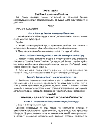 1
ЗАКОН УКРАЇНИ
Про Вищий антикорупційний суд
Цей Закон визначає засади організації та діяльності Вищого
антикорупційного суду, спеціальні вимоги до суддів цього суду та гарантії їх
діяльності.
Розділ І
ЗАГАЛЬНІ ПОЛОЖЕННЯ
Стаття 1. Статус Вищого антикорупційного суду
1. Вищий антикорупційний суд є постійно діючим вищим спеціалізованим
судом у системі судоустрою
України.
2. Вищий антикорупційний суд є юридичною особою, має печатку із
зображенням Державного Герба України та своїм найменуванням.
3. Місцезнаходженням Вищого антикорупційного суду є місто Київ.
Стаття 2. Правова основа діяльності Вищого антикорупційного суду
1. Правову основу діяльності Вищого антикорупційного суду становлять
Конституція України, Закон України «Про судоустрій і статус суддів», цей та
інші закони України, чинні міжнароднідоговори, згоду на обов’язковість яких
надано Верховною Радою України.
2. Зміни до цього Закону можуть вноситися виключно законами про
внесення змін до Закону України «Про Вищий антикорупційний суд».
Стаття 3. Завдання Вищого антикорупційного суду
1. Завданням Вищого антикорупційного суду є здійснення правосуддя
відповідно до визначених законом засад та процедур судочинства з метою
захисту особи, суспільства та держави від корупційних і пов’язаних із ними
злочинів та судового контролю за досудовим розслідуванням цих злочинів,
дотриманням прав, свобод та інтересів осіб у кримінальному провадженні.
Розділ ІІ
ОРГАНІЗАЦІЯ ДІЯЛЬНОСТІ ВИЩОГО АНТИКОРУПЦІЙНОГО СУДУ
Стаття 4. Повноваження Вищого антикорупційного суду
1. Вищий антикорупційний суд:
здійснює правосуддя як суд першої та апеляційної інстанцій у
кримінальних провадженнях щодо злочинів, віднесених до його юрисдикції
(підсудності) процесуальним законом, а також шляхом здійснення у випадках
та порядку, визначених процесуальним законом, судового контролю за
 