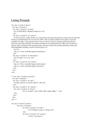 Listing Petunjuk
<div class="col-md-12 about">
<div class="container">
<div class="col-md-12" id="title">
<h2><b>PETUNJUK PENDAFTARAN</b></h2>
</div>
<div class="col-md-12" id="content">
<p>Lorem Ipsumis simply dummy text of the printing and typesetting industry.Lorem Ipsum has been the
industry's standard dummy text ever since the 1500s, when an unknown printer took a galley of type and
scrambled it to make a type specimen book. It has survived not only five centuries, but also the leap into
electronic typesetting,remaining essentially unchanged.It was popularised in the 1960s with the release of
Letraset sheets containing Lorem Ipsumpassages, and more recently with desktop publishing software like
Aldus PageMaker including versions of Lorem Ipsum.</p>
<br><br>
<img src="{base_url}public/images/petunjuk.png">
</div>
<div class="col-md-12" id="title-follow">
<h4><b>Follow Us on</b></h4>
</div>
<div class="col-md-12" id="sosmed">
<img src="{base_url}public/images/facebook.png">
<img src="{base_url}public/images/twitter.png">
</div>
</div>
</div>
<!--<div class="col-md-12 pie-chart">
<div class="container">
<div class="col-md-12" id="title">
<h2>Data Statistik <b>JALUR PSB</b> 2015</h2>
</div>
<div class="col-md-12" id="content">
<div class="col-md-4" id="chart1">
<div id="chartdiv" style="width: 100%; height: 400px;" ></div>
</div>
</div>
</div>
</div>-->
<div class="col-md-12 partner">
<div class="container">
<div class="col-md-12" id="title">
<h2><b>Bekerja Sama</b> Dengan</h2>
</div>
<div class="col-md-12" id="content">
<ul class="list-partner">
 