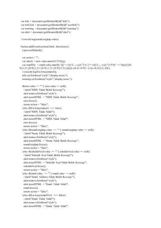var info = document.getElementById("info");
var infoText = document.getElementById("userInfo");
var warning = document.getElementById("warning");
var alert = document.getElementById("alert");
//console.log(namaLengkap.value);
button.addEventListener('click', function(e){
e.preventDefault();
var action = "";
var match = nisn.value.match(/[^0-9]/g);
var emailVer = email.value.match(/^(([^<>()[].,;:s@"]+(.[^<>()[].,;:s@"]+)*)|(".+"))@(([[0-
9]{1,3}.[0-9]{1,3}.[0-9]{1,3}.[0-9]{1,3}])|(([a-zA-Z-0-9]+.)+[a-zA-Z]{2,}))$/);
//console.log($.isArray(match));
info.setAttribute("style","display:none;");
warning.setAttribute("style","display:none;");
if(nisn.value == "" || nisn.value == null){
//alert("NISN Tidak Boleh Kosong!");
alert.removeAttribute("style");
alert.innerHTML = "NISN Tidak Boleh Kosong!";
nisn.focus();
return action = "false";
}else if($.isArray(match) === true){
//alert("NISN Tidak Valid!");
alert.removeAttribute("style");
alert.innerHTML = "NISN Tidak Valid!";
nisn.focus();
return action = "false";
}else if(namaLengkap.value == "" || namaLengkap.value == null){
//alert("Nama Tidak Boleh Kosong!");
alert.removeAttribute("style");
alert.innerHTML = "Nama Tidak Boleh Kosong!";
namaLengkap.focus();
return action = "false";
}else if(sekolahAsal.value == "" || sekolahAsal.value == null){
//alert("Sekolah Asal Tidak Boleh Kosong!");
alert.removeAttribute("style");
alert.innerHTML = "Sekolah Asal Tidak Boleh Kosong!";
sekolahAsal.focus();
return action = "false";
}else if(email.value == "" || email.value == null){
//alert("Email Address Tidak Boleh Kosong!");
alert.removeAttribute("style");
alert.innerHTML = "Email Tidak Valid!";
email.focus();
return action = "false";
}else if($.isArray(emailVer) === false){
//alert("Email Tidak Valid!");
alert.removeAttribute("style");
alert.innerHTML = "Email Tidak Valid!";
 