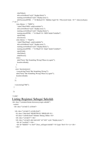 clearValue();
info.setAttribute("style","display:block;");
warning.setAttribute("style","display:none;");
infoText.innerHTML = "<b>Berhasil</b> Silahkan login!<br />Password Anda : <b>"+ data.result.pass
+"</b>";
}else if(error == "NISN"){
//alert("Maaf NISN sudah terdaftar!");
info.setAttribute("style","display:none;");
warning.setAttribute("style","display:block;");
warning.innerHTML = "<b>Maaf!</b> NISN Sudah Terdaftar!";
openForm();
nisn.focus();
}else if(error == "Email"){
//alert("Maaf Email sudah terdaftar!");
info.setAttribute("style","display:none;");
warning.setAttribute("style","display:block;");
warning.innerHTML = "<b>Maaf!</b> Email Sudah Terdaftar!";
openForm();
clearValue();
email.focus();
}else{
alert("Sorry! But Something Wrong! Please try again!");
location.reload();
}
},
error: function(error){
//console.log("Sorry! But Something Wrong!");
alert("Sorry! But Something Wrong! Please try again!");
location.reload();
}
});
//console.log("OK!");
}
});
</script>
Listing Registasi Sebagai Sekolah
<div class="containertheme-showcase p-regis-sekolah">
<center>
<div class="col-md-12 col-form">
<div class="col-md-12 col-title-form">
<h1 class="title-form">REGISTRASI SEKOLAH</h1>
<h3 class="subtitle-form">Selamat Datang. Daftar.</h3>
<div class="col-md-3"></div>
<div class="col-md-6 alert alert-info" id="info" style="display:none;">
<div id="userInfo"></div>
<div id="linkInfo"><a href="{base_url}login/sekolah"><b>Login Now!</b></a></div>
</div>
 