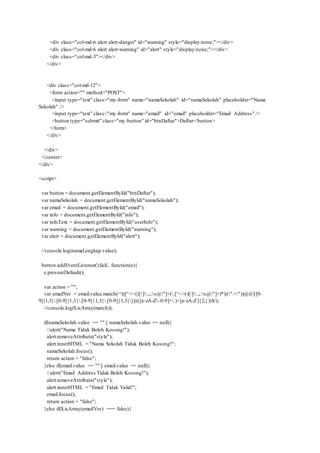 <div class="col-md-6 alert alert-danger" id="warning" style="display:none;"></div>
<div class="col-md-6 alert alert-warning" id="alert" style="display:none;"></div>
<div class="col-md-3"></div>
</div>
<div class="col-md-12">
<form action="" method="POST">
<input type="text" class="my-form" name="namaSekolah" id="namaSekolah" placeholder="Nama
Sekolah" />
<input type="text" class="my-form" name="email" id="email" placeholder="Email Address" />
<button type="submit" class="my-button" id="btnDaftar">Daftar</button>
</form>
</div>
</div>
</center>
</div>
<script>
var button = document.getElementById("btnDaftar");
var namaSekolah = document.getElementById("namaSekolah");
var email = document.getElementById("email");
var info = document.getElementById("info");
var infoText = document.getElementById("userInfo");
var warning = document.getElementById("warning");
var alert = document.getElementById("alert");
//console.log(namaLengkap.value);
button.addEventListener('click', function(e){
e.preventDefault();
var action = "";
var emailVer = email.value.match(/^(([^<>()[].,;:s@"]+(.[^<>()[].,;:s@"]+)*)|(".+"))@(([[0-
9]{1,3}.[0-9]{1,3}.[0-9]{1,3}.[0-9]{1,3}])|(([a-zA-Z-0-9]+.)+[a-zA-Z]{2,}))$/);
//console.log($.isArray(match));
if(namaSekolah.value == "" || namaSekolah.value == null){
//alert("Nama Tidak Boleh Kosong!");
alert.removeAttribute("style");
alert.innerHTML = "Nama Sekolah Tidak Boleh Kosong!";
namaSekolah.focus();
return action = "false";
}else if(email.value == "" || email.value == null){
//alert("Email Address Tidak Boleh Kosong!");
alert.removeAttribute("style");
alert.innerHTML = "Email Tidak Valid!";
email.focus();
return action = "false";
}else if($.isArray(emailVer) === false){
 
