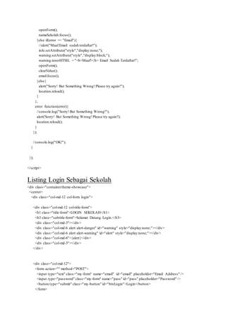 openForm();
namaSekolah.focus();
}else if(error == "Email"){
//alert("Maaf Email sudah terdaftar!");
info.setAttribute("style","display:none;");
warning.setAttribute("style","display:block;");
warning.innerHTML = "<b>Maaf!</b> Email Sudah Terdaftar!";
openForm();
clearValue();
email.focus();
}else{
alert("Sorry! But Something Wrong! Please try again!");
location.reload();
}
},
error: function(error){
//console.log("Sorry! But Something Wrong!");
alert('Sorry! But Something Wrong! Please try again!');
location.reload();
}
});
//console.log("OK!");
}
});
</script>
Listing Login Sebagai Sekolah
<div class="containertheme-showcase">
<center>
<div class="col-md-12 col-form login">
<div class="col-md-12 col-title-form">
<h1 class="title-form">LOGIN SEKOLAH</h1>
<h3 class="subtitle-form">Selamat Datang. Login.</h3>
<div class="col-md-3"></div>
<div class="col-md-6 alert alert-danger" id="warning" style="display:none;"></div>
<div class="col-md-6 alert alert-warning" id="alert" style="display:none;"></div>
<div class="col-md-6">{alert}</div>
<div class="col-md-3"></div>
</div>
<div class="col-md-12">
<form action="" method="POST">
<input type="text" class="my-form" name="email" id="email" placeholder="Email Address" />
<input type="password" class="my-form" name="pass" id="pass" placeholder="Password" />
<button type="submit" class="my-button" id="btnLogin">Login</button>
</form>
 