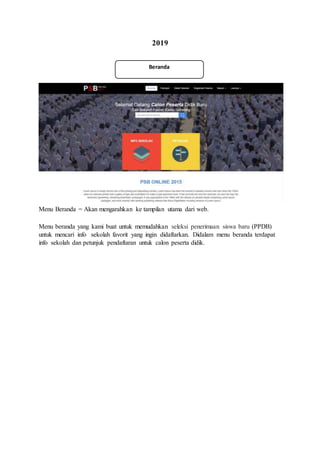 2019
Menu Beranda = Akan mengarahkan ke tampilan utama dari web.
Menu beranda yang kami buat untuk memudahkan seleksi penerimaan siswa baru (PPDB)
untuk mencari info sekolah favorit yang ingin didaftarkan. Didalam menu beranda terdapat
info sekolah dan petunjuk pendaftaran untuk calon peserta didik.
Beranda
 